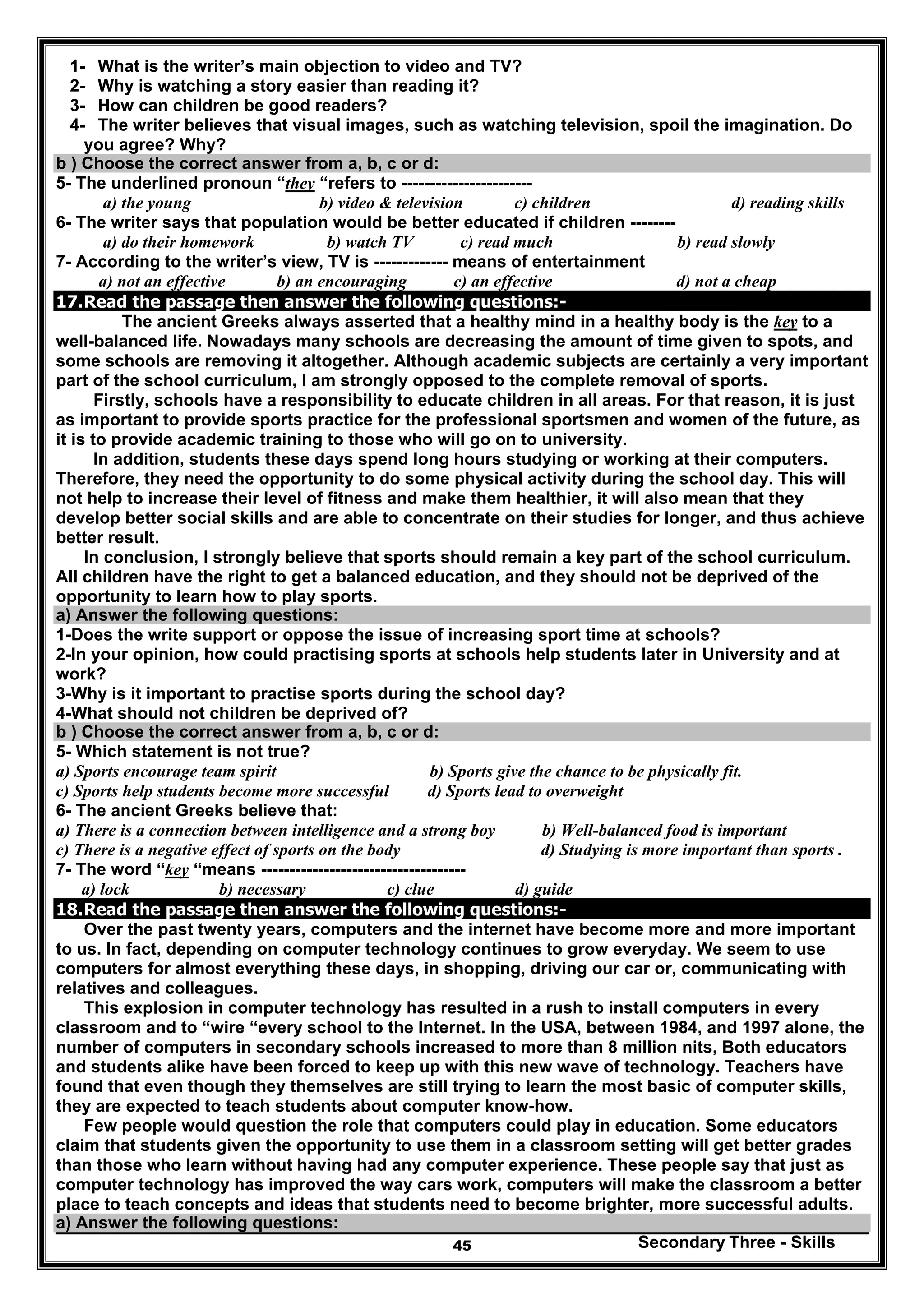 Secondary Three - Skills45
1- What is the writer’s main objection to video and TV?
2- Why is watching a story easier than reading it?
3- How can children be good readers?
4- The writer believes that visual images, such as watching television, spoil the imagination. Do
you agree? Why?
b ) Choose the correct answer from a, b, c or d:
5- The underlined pronoun “they “refers to -----------------------
a) the young b) video & television c) children d) reading skills
6- The writer says that population would be better educated if children --------
a) do their homework b) watch TV c) read much b) read slowly
7- According to the writer’s view, TV is ------------- means of entertainment
a) not an effective b) an encouraging c) an effective d) not a cheap
17.Read the passage then answer the following questions:-
The ancient Greeks always asserted that a healthy mind in a healthy body is the key to a
well-balanced life. Nowadays many schools are decreasing the amount of time given to spots, and
some schools are removing it altogether. Although academic subjects are certainly a very important
part of the school curriculum, I am strongly opposed to the complete removal of sports.
Firstly, schools have a responsibility to educate children in all areas. For that reason, it is just
as important to provide sports practice for the professional sportsmen and women of the future, as
it is to provide academic training to those who will go on to university.
In addition, students these days spend long hours studying or working at their computers.
Therefore, they need the opportunity to do some physical activity during the school day. This will
not help to increase their level of fitness and make them healthier, it will also mean that they
develop better social skills and are able to concentrate on their studies for longer, and thus achieve
better result.
In conclusion, I strongly believe that sports should remain a key part of the school curriculum.
All children have the right to get a balanced education, and they should not be deprived of the
opportunity to learn how to play sports.
a) Answer the following questions:
1-Does the write support or oppose the issue of increasing sport time at schools?
2-In your opinion, how could practising sports at schools help students later in University and at
work?
3-Why is it important to practise sports during the school day?
4-What should not children be deprived of?
b ) Choose the correct answer from a, b, c or d:
5- Which statement is not true?
a) Sports encourage team spirit b) Sports give the chance to be physically fit.
c) Sports help students become more successful d) Sports lead to overweight
6- The ancient Greeks believe that:
a) There is a connection between intelligence and a strong boy b) Well-balanced food is important
c) There is a negative effect of sports on the body d) Studying is more important than sports .
7- The word “key “means ------------------------------------
a) lock b) necessary c) clue d) guide
18.Read the passage then answer the following questions:-
Over the past twenty years, computers and the internet have become more and more important
to us. In fact, depending on computer technology continues to grow everyday. We seem to use
computers for almost everything these days, in shopping, driving our car or, communicating with
relatives and colleagues.
This explosion in computer technology has resulted in a rush to install computers in every
classroom and to “wire “every school to the Internet. In the USA, between 1984, and 1997 alone, the
number of computers in secondary schools increased to more than 8 million nits, Both educators
and students alike have been forced to keep up with this new wave of technology. Teachers have
found that even though they themselves are still trying to learn the most basic of computer skills,
they are expected to teach students about computer know-how.
Few people would question the role that computers could play in education. Some educators
claim that students given the opportunity to use them in a classroom setting will get better grades
than those who learn without having had any computer experience. These people say that just as
computer technology has improved the way cars work, computers will make the classroom a better
place to teach concepts and ideas that students need to become brighter, more successful adults.
a) Answer the following questions:
 