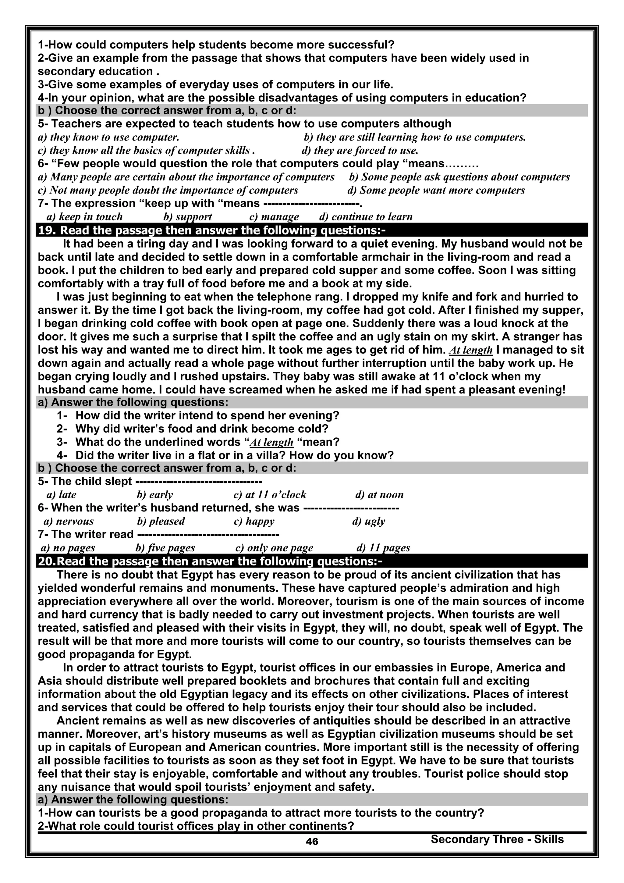 Secondary Three - Skills46
1-How could computers help students become more successful?
2-Give an example from the passage that shows that computers have been widely used in
secondary education .
3-Give some examples of everyday uses of computers in our life.
4-In your opinion, what are the possible disadvantages of using computers in education?
b ) Choose the correct answer from a, b, c or d:
5- Teachers are expected to teach students how to use computers although
a) they know to use computer. b) they are still learning how to use computers.
c) they know all the basics of computer skills . d) they are forced to use.
6- “Few people would question the role that computers could play “means………
a) Many people are certain about the importance of computers b) Some people ask questions about computers
c) Not many people doubt the importance of computers d) Some people want more computers
7- The expression “keep up with “means -------------------------.
a) keep in touch b) support c) manage d) continue to learn
19. Read the passage then answer the following questions:-
It had been a tiring day and I was looking forward to a quiet evening. My husband would not be
back until late and decided to settle down in a comfortable armchair in the living-room and read a
book. I put the children to bed early and prepared cold supper and some coffee. Soon I was sitting
comfortably with a tray full of food before me and a book at my side.
I was just beginning to eat when the telephone rang. I dropped my knife and fork and hurried to
answer it. By the time I got back the living-room, my coffee had got cold. After I finished my supper,
I began drinking cold coffee with book open at page one. Suddenly there was a loud knock at the
door. It gives me such a surprise that I spilt the coffee and an ugly stain on my skirt. A stranger has
lost his way and wanted me to direct him. It took me ages to get rid of him. At length I managed to sit
down again and actually read a whole page without further interruption until the baby work up. He
began crying loudly and I rushed upstairs. They baby was still awake at 11 o’clock when my
husband came home. I could have screamed when he asked me if had spent a pleasant evening!
a) Answer the following questions:
1- How did the writer intend to spend her evening?
2- Why did writer’s food and drink become cold?
3- What do the underlined words “At length “mean?
4- Did the writer live in a flat or in a villa? How do you know?
b ) Choose the correct answer from a, b, c or d:
5- The child slept ---------------------------------
a) late b) early c) at 11 o’clock d) at noon
6- When the writer’s husband returned, she was -------------------------
a) nervous b) pleased c) happy d) ugly
7- The writer read -------------------------------------
a) no pages b) five pages c) only one page d) 11 pages
20.Read the passage then answer the following questions:-
There is no doubt that Egypt has every reason to be proud of its ancient civilization that has
yielded wonderful remains and monuments. These have captured people’s admiration and high
appreciation everywhere all over the world. Moreover, tourism is one of the main sources of income
and hard currency that is badly needed to carry out investment projects. When tourists are well
treated, satisfied and pleased with their visits in Egypt, they will, no doubt, speak well of Egypt. The
result will be that more and more tourists will come to our country, so tourists themselves can be
good propaganda for Egypt.
In order to attract tourists to Egypt, tourist offices in our embassies in Europe, America and
Asia should distribute well prepared booklets and brochures that contain full and exciting
information about the old Egyptian legacy and its effects on other civilizations. Places of interest
and services that could be offered to help tourists enjoy their tour should also be included.
Ancient remains as well as new discoveries of antiquities should be described in an attractive
manner. Moreover, art’s history museums as well as Egyptian civilization museums should be set
up in capitals of European and American countries. More important still is the necessity of offering
all possible facilities to tourists as soon as they set foot in Egypt. We have to be sure that tourists
feel that their stay is enjoyable, comfortable and without any troubles. Tourist police should stop
any nuisance that would spoil tourists’ enjoyment and safety.
a) Answer the following questions:
1-How can tourists be a good propaganda to attract more tourists to the country?
2-What role could tourist offices play in other continents?
 