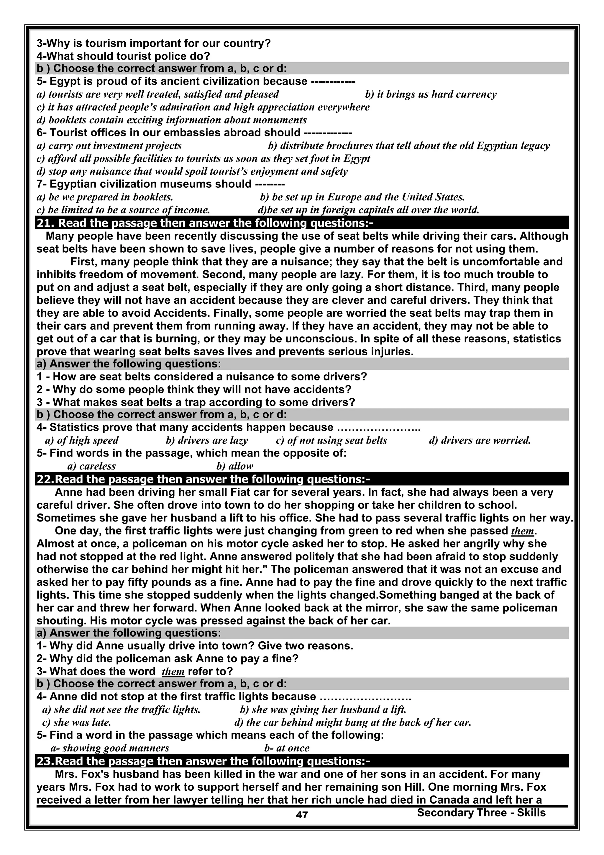 Secondary Three - Skills47
3-Why is tourism important for our country?
4-What should tourist police do?
b ) Choose the correct answer from a, b, c or d:
5- Egypt is proud of its ancient civilization because ------------
a) tourists are very well treated, satisfied and pleased b) it brings us hard currency
c) it has attracted people’s admiration and high appreciation everywhere
d) booklets contain exciting information about monuments
6- Tourist offices in our embassies abroad should -------------
a) carry out investment projects b) distribute brochures that tell about the old Egyptian legacy
c) afford all possible facilities to tourists as soon as they set foot in Egypt
d) stop any nuisance that would spoil tourist’s enjoyment and safety
7- Egyptian civilization museums should --------
a) be we prepared in booklets. b) be set up in Europe and the United States.
c) be limited to be a source of income. d)be set up in foreign capitals all over the world.
21. Read the passage then answer the following questions:-
Many people have been recently discussing the use of seat belts while driving their cars. Although
seat belts have been shown to save lives, people give a number of reasons for not using them.
First, many people think that they are a nuisance; they say that the belt is uncomfortable and
inhibits freedom of movement. Second, many people are lazy. For them, it is too much trouble to
put on and adjust a seat belt, especially if they are only going a short distance. Third, many people
believe they will not have an accident because they are clever and careful drivers. They think that
they are able to avoid Accidents. Finally, some people are worried the seat belts may trap them in
their cars and prevent them from running away. If they have an accident, they may not be able to
get out of a car that is burning, or they may be unconscious. In spite of all these reasons, statistics
prove that wearing seat belts saves lives and prevents serious injuries.
a) Answer the following questions:
1 - How are seat belts considered a nuisance to some drivers?
2 - Why do some people think they will not have accidents?
3 - What makes seat belts a trap according to some drivers?
b ) Choose the correct answer from a, b, c or d:
4- Statistics prove that many accidents happen because …………………..
a) of high speed b) drivers are lazy c) of not using seat belts d) drivers are worried.
5- Find words in the passage, which mean the opposite of:
a) careless b) allow
22.Read the passage then answer the following questions:-
Anne had been driving her small Fiat car for several years. In fact, she had always been a very
careful driver. She often drove into town to do her shopping or take her children to school.
Sometimes she gave her husband a lift to his office. She had to pass several traffic lights on her way.
One day, the first traffic lights were just changing from green to red when she passed them.
Almost at once, a policeman on his motor cycle asked her to stop. He asked her angrily why she
had not stopped at the red light. Anne answered politely that she had been afraid to stop suddenly
otherwise the car behind her might hit her." The policeman answered that it was not an excuse and
asked her to pay fifty pounds as a fine. Anne had to pay the fine and drove quickly to the next traffic
lights. This time she stopped suddenly when the lights changed.Something banged at the back of
her car and threw her forward. When Anne looked back at the mirror, she saw the same policeman
shouting. His motor cycle was pressed against the back of her car.
a) Answer the following questions:
1- Why did Anne usually drive into town? Give two reasons.
2- Why did the policeman ask Anne to pay a fine?
3- What does the word them refer to?
b ) Choose the correct answer from a, b, c or d:
4- Anne did not stop at the first traffic lights because …………………….
a) she did not see the traffic lights. b) she was giving her husband a lift.
c) she was late. d) the car behind might bang at the back of her car.
5- Find a word in the passage which means each of the following:
a- showing good manners b- at once
23.Read the passage then answer the following questions:-
Mrs. Fox's husband has been killed in the war and one of her sons in an accident. For many
years Mrs. Fox had to work to support herself and her remaining son Hill. One morning Mrs. Fox
received a letter from her lawyer telling her that her rich uncle had died in Canada and left her a
 