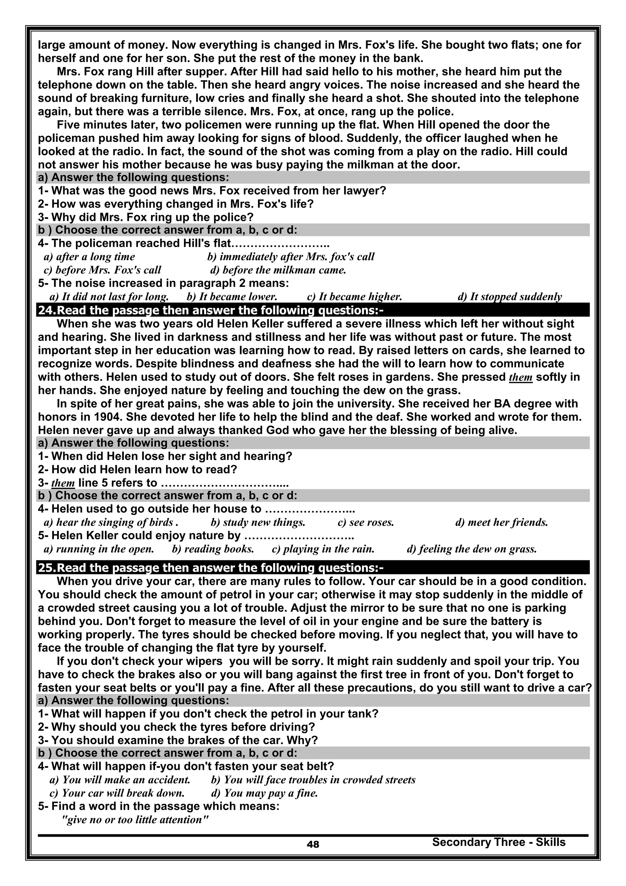 Secondary Three - Skills48
large amount of money. Now everything is changed in Mrs. Fox's life. She bought two flats; one for
herself and one for her son. She put the rest of the money in the bank.
Mrs. Fox rang Hill after supper. After Hill had said hello to his mother, she heard him put the
telephone down on the table. Then she heard angry voices. The noise increased and she heard the
sound of breaking furniture, low cries and finally she heard a shot. She shouted into the telephone
again, but there was a terrible silence. Mrs. Fox, at once, rang up the police.
Five minutes later, two policemen were running up the flat. When Hill opened the door the
policeman pushed him away looking for signs of blood. Suddenly, the officer laughed when he
looked at the radio. In fact, the sound of the shot was coming from a play on the radio. Hill could
not answer his mother because he was busy paying the milkman at the door.
a) Answer the following questions:
1- What was the good news Mrs. Fox received from her lawyer?
2- How was everything changed in Mrs. Fox's life?
3- Why did Mrs. Fox ring up the police?
b ) Choose the correct answer from a, b, c or d:
4- The policeman reached Hill's flat……………………..
a) after a long time b) immediately after Mrs. fox's call
c) before Mrs. Fox's call d) before the milkman came.
5- The noise increased in paragraph 2 means:
a) It did not last for long. b) It became lower. c) It became higher. d) It stopped suddenly
24.Read the passage then answer the following questions:-
When she was two years old Helen Keller suffered a severe illness which left her without sight
and hearing. She lived in darkness and stillness and her life was without past or future. The most
important step in her education was learning how to read. By raised letters on cards, she learned to
recognize words. Despite blindness and deafness she had the will to learn how to communicate
with others. Helen used to study out of doors. She felt roses in gardens. She pressed them softly in
her hands. She enjoyed nature by feeling and touching the dew on the grass.
In spite of her great pains, she was able to join the university. She received her BA degree with
honors in 1904. She devoted her life to help the blind and the deaf. She worked and wrote for them.
Helen never gave up and always thanked God who gave her the blessing of being alive.
a) Answer the following questions:
1- When did Helen lose her sight and hearing?
2- How did Helen learn how to read?
3- them line 5 refers to …………………………....
b ) Choose the correct answer from a, b, c or d:
4- Helen used to go outside her house to …………………...
a) hear the singing of birds . b) study new things. c) see roses. d) meet her friends.
5- Helen Keller could enjoy nature by ………………………..
a) running in the open. b) reading books. c) playing in the rain. d) feeling the dew on grass.
25.Read the passage then answer the following questions:-
When you drive your car, there are many rules to follow. Your car should be in a good condition.
You should check the amount of petrol in your car; otherwise it may stop suddenly in the middle of
a crowded street causing you a lot of trouble. Adjust the mirror to be sure that no one is parking
behind you. Don't forget to measure the level of oil in your engine and be sure the battery is
working properly. The tyres should be checked before moving. If you neglect that, you will have to
face the trouble of changing the flat tyre by yourself.
If you don't check your wipers you will be sorry. It might rain suddenly and spoil your trip. You
have to check the brakes also or you will bang against the first tree in front of you. Don't forget to
fasten your seat belts or you'll pay a fine. After all these precautions, do you still want to drive a car?
a) Answer the following questions:
1- What will happen if you don't check the petrol in your tank?
2- Why should you check the tyres before driving?
3- You should examine the brakes of the car. Why?
b ) Choose the correct answer from a, b, c or d:
4- What will happen if-you don't fasten your seat belt?
a) You will make an accident. b) You will face troubles in crowded streets
c) Your car will break down. d) You may pay a fine.
5- Find a word in the passage which means:
"give no or too little attention"
 