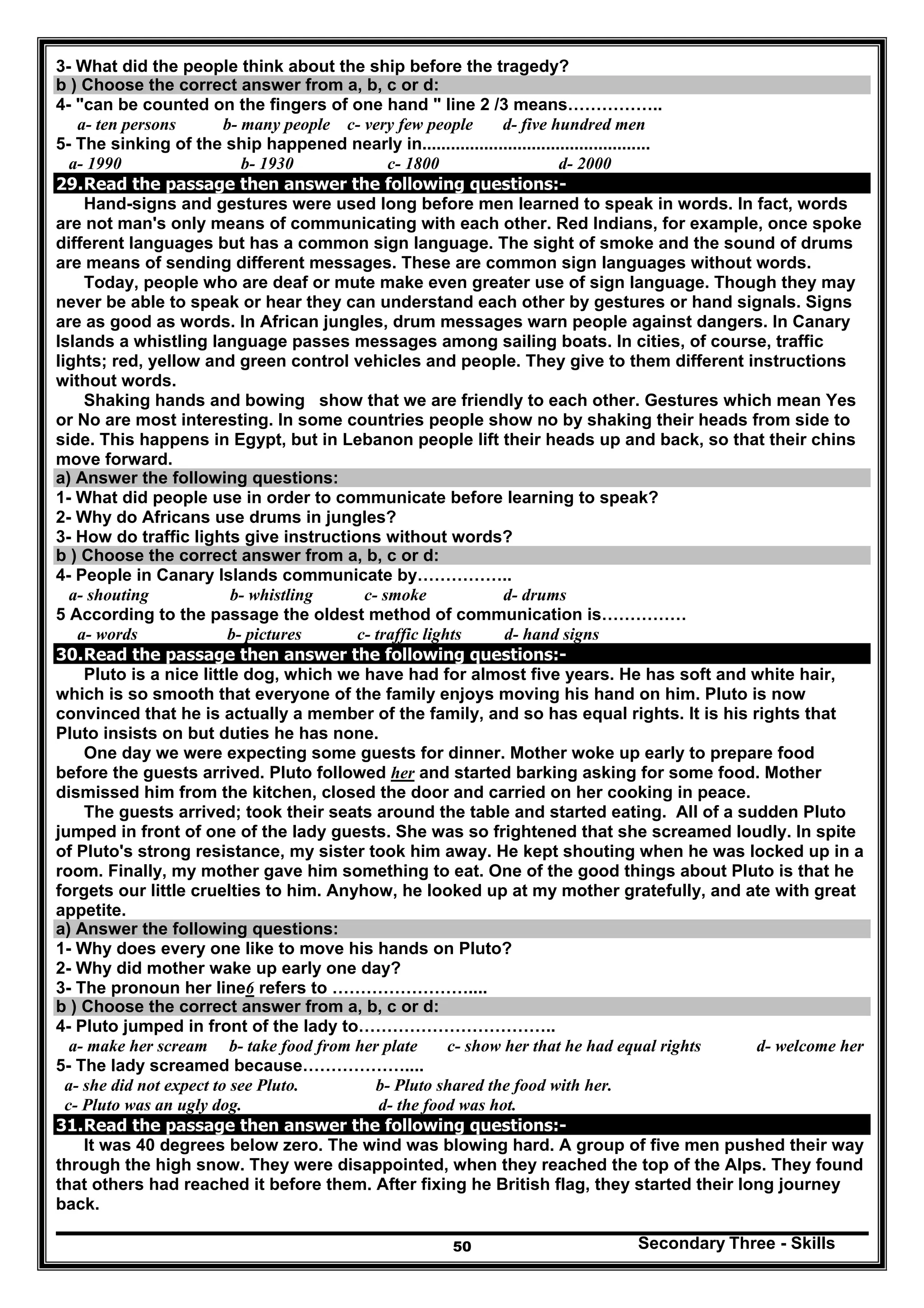 Secondary Three - Skills50
3- What did the people think about the ship before the tragedy?
b ) Choose the correct answer from a, b, c or d:
4- "can be counted on the fingers of one hand " line 2 /3 means……………..
a- ten persons b- many people c- very few people d- five hundred men
5- The sinking of the ship happened nearly in................................................
a- 1990 b- 1930 c- 1800 d- 2000
29.Read the passage then answer the following questions:-
Hand-signs and gestures were used long before men learned to speak in words. In fact, words
are not man's only means of communicating with each other. Red Indians, for example, once spoke
different languages but has a common sign language. The sight of smoke and the sound of drums
are means of sending different messages. These are common sign languages without words.
Today, people who are deaf or mute make even greater use of sign language. Though they may
never be able to speak or hear they can understand each other by gestures or hand signals. Signs
are as good as words. In African jungles, drum messages warn people against dangers. In Canary
Islands a whistling language passes messages among sailing boats. In cities, of course, traffic
lights; red, yellow and green control vehicles and people. They give to them different instructions
without words.
Shaking hands and bowing show that we are friendly to each other. Gestures which mean Yes
or No are most interesting. In some countries people show no by shaking their heads from side to
side. This happens in Egypt, but in Lebanon people lift their heads up and back, so that their chins
move forward.
a) Answer the following questions:
1- What did people use in order to communicate before learning to speak?
2- Why do Africans use drums in jungles?
3- How do traffic lights give instructions without words?
b ) Choose the correct answer from a, b, c or d:
4- People in Canary Islands communicate by……………..
a- shouting b- whistling c- smoke d- drums
5 According to the passage the oldest method of communication is……………
a- words b- pictures c- traffic lights d- hand signs
30.Read the passage then answer the following questions:-
Pluto is a nice little dog, which we have had for almost five years. He has soft and white hair,
which is so smooth that everyone of the family enjoys moving his hand on him. Pluto is now
convinced that he is actually a member of the family, and so has equal rights. It is his rights that
Pluto insists on but duties he has none.
One day we were expecting some guests for dinner. Mother woke up early to prepare food
before the guests arrived. Pluto followed her and started barking asking for some food. Mother
dismissed him from the kitchen, closed the door and carried on her cooking in peace.
The guests arrived; took their seats around the table and started eating. All of a sudden Pluto
jumped in front of one of the lady guests. She was so frightened that she screamed loudly. In spite
of Pluto's strong resistance, my sister took him away. He kept shouting when he was locked up in a
room. Finally, my mother gave him something to eat. One of the good things about Pluto is that he
forgets our little cruelties to him. Anyhow, he looked up at my mother gratefully, and ate with great
appetite.
a) Answer the following questions:
1- Why does every one like to move his hands on Pluto?
2- Why did mother wake up early one day?
3- The pronoun her line6 refers to ……………………....
b ) Choose the correct answer from a, b, c or d:
4- Pluto jumped in front of the lady to……………………………..
a- make her scream b- take food from her plate c- show her that he had equal rights d- welcome her
5- The lady screamed because………………....
a- she did not expect to see Pluto. b- Pluto shared the food with her.
c- Pluto was an ugly dog. d- the food was hot.
31.Read the passage then answer the following questions:-
It was 40 degrees below zero. The wind was blowing hard. A group of five men pushed their way
through the high snow. They were disappointed, when they reached the top of the Alps. They found
that others had reached it before them. After fixing he British flag, they started their long journey
back.
 
