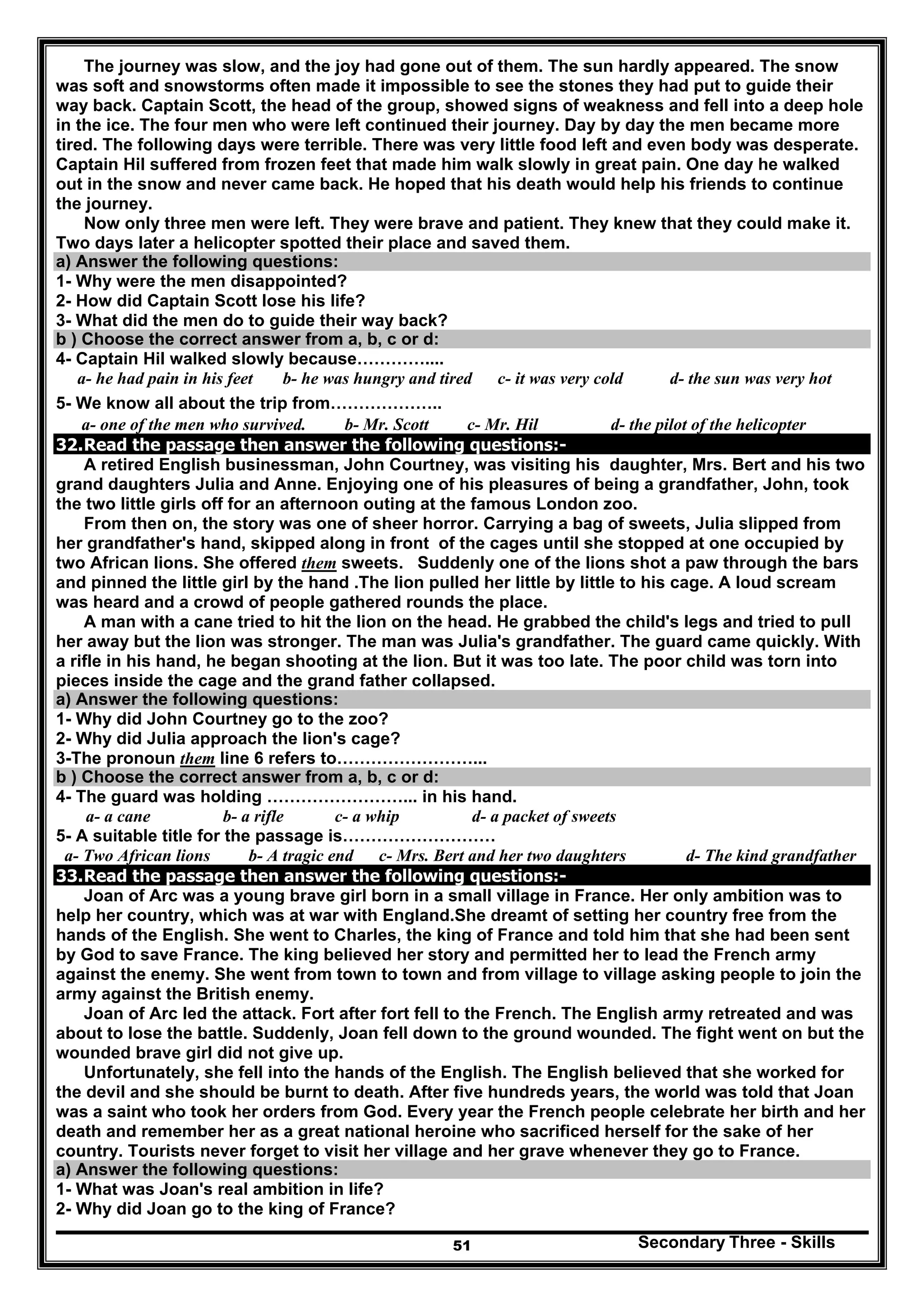 Secondary Three - Skills51
The journey was slow, and the joy had gone out of them. The sun hardly appeared. The snow
was soft and snowstorms often made it impossible to see the stones they had put to guide their
way back. Captain Scott, the head of the group, showed signs of weakness and fell into a deep hole
in the ice. The four men who were left continued their journey. Day by day the men became more
tired. The following days were terrible. There was very little food left and even body was desperate.
Captain Hil suffered from frozen feet that made him walk slowly in great pain. One day he walked
out in the snow and never came back. He hoped that his death would help his friends to continue
the journey.
Now only three men were left. They were brave and patient. They knew that they could make it.
Two days later a helicopter spotted their place and saved them.
a) Answer the following questions:
1- Why were the men disappointed?
2- How did Captain Scott lose his life?
3- What did the men do to guide their way back?
b ) Choose the correct answer from a, b, c or d:
4- Captain Hil walked slowly because…………....
a- he had pain in his feet b- he was hungry and tired c- it was very cold d- the sun was very hot
5- We know all about the trip from………………..
a- one of the men who survived. b- Mr. Scott c- Mr. Hil d- the pilot of the helicopter
32.Read the passage then answer the following questions:-
A retired English businessman, John Courtney, was visiting his daughter, Mrs. Bert and his two
grand daughters Julia and Anne. Enjoying one of his pleasures of being a grandfather, John, took
the two little girls off for an afternoon outing at the famous London zoo.
From then on, the story was one of sheer horror. Carrying a bag of sweets, Julia slipped from
her grandfather's hand, skipped along in front of the cages until she stopped at one occupied by
two African lions. She offered them sweets. Suddenly one of the lions shot a paw through the bars
and pinned the little girl by the hand .The lion pulled her little by little to his cage. A loud scream
was heard and a crowd of people gathered rounds the place.
A man with a cane tried to hit the lion on the head. He grabbed the child's legs and tried to pull
her away but the lion was stronger. The man was Julia's grandfather. The guard came quickly. With
a rifle in his hand, he began shooting at the lion. But it was too late. The poor child was torn into
pieces inside the cage and the grand father collapsed.
a) Answer the following questions:
1- Why did John Courtney go to the zoo?
2- Why did Julia approach the lion's cage?
3-The pronoun them line 6 refers to……………………...
b ) Choose the correct answer from a, b, c or d:
4- The guard was holding ……………………... in his hand.
a- a cane b- a rifle c- a whip d- a packet of sweets
5- A suitable title for the passage is………………………
a- Two African lions b- A tragic end c- Mrs. Bert and her two daughters d- The kind grandfather
33.Read the passage then answer the following questions:-
Joan of Arc was a young brave girl born in a small village in France. Her only ambition was to
help her country, which was at war with England.She dreamt of setting her country free from the
hands of the English. She went to Charles, the king of France and told him that she had been sent
by God to save France. The king believed her story and permitted her to lead the French army
against the enemy. She went from town to town and from village to village asking people to join the
army against the British enemy.
Joan of Arc led the attack. Fort after fort fell to the French. The English army retreated and was
about to lose the battle. Suddenly, Joan fell down to the ground wounded. The fight went on but the
wounded brave girl did not give up.
Unfortunately, she fell into the hands of the English. The English believed that she worked for
the devil and she should be burnt to death. After five hundreds years, the world was told that Joan
was a saint who took her orders from God. Every year the French people celebrate her birth and her
death and remember her as a great national heroine who sacrificed herself for the sake of her
country. Tourists never forget to visit her village and her grave whenever they go to France.
a) Answer the following questions:
1- What was Joan's real ambition in life?
2- Why did Joan go to the king of France?
 