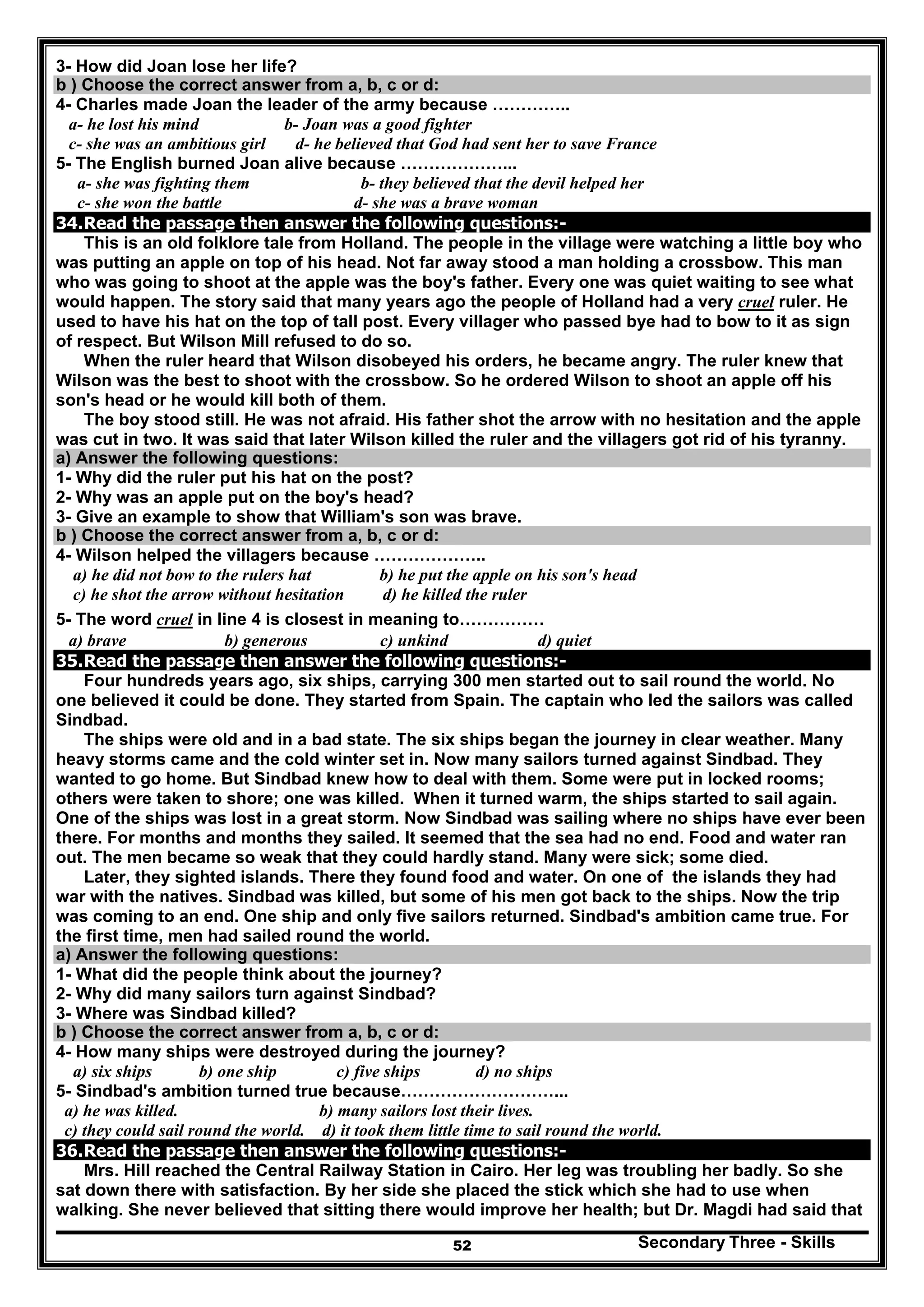 Secondary Three - Skills52
3- How did Joan lose her life?
b ) Choose the correct answer from a, b, c or d:
4- Charles made Joan the leader of the army because …………..
a- he lost his mind b- Joan was a good fighter
c- she was an ambitious girl d- he believed that God had sent her to save France
5- The English burned Joan alive because ………………...
a- she was fighting them b- they believed that the devil helped her
c- she won the battle d- she was a brave woman
34.Read the passage then answer the following questions:-
This is an old folklore tale from Holland. The people in the village were watching a little boy who
was putting an apple on top of his head. Not far away stood a man holding a crossbow. This man
who was going to shoot at the apple was the boy's father. Every one was quiet waiting to see what
would happen. The story said that many years ago the people of Holland had a very cruel ruler. He
used to have his hat on the top of tall post. Every villager who passed bye had to bow to it as sign
of respect. But Wilson Mill refused to do so.
When the ruler heard that Wilson disobeyed his orders, he became angry. The ruler knew that
Wilson was the best to shoot with the crossbow. So he ordered Wilson to shoot an apple off his
son's head or he would kill both of them.
The boy stood still. He was not afraid. His father shot the arrow with no hesitation and the apple
was cut in two. It was said that later Wilson killed the ruler and the villagers got rid of his tyranny.
a) Answer the following questions:
1- Why did the ruler put his hat on the post?
2- Why was an apple put on the boy's head?
3- Give an example to show that William's son was brave.
b ) Choose the correct answer from a, b, c or d:
4- Wilson helped the villagers because ………………..
a) he did not bow to the rulers hat b) he put the apple on his son's head
c) he shot the arrow without hesitation d) he killed the ruler
5- The word cruel in line 4 is closest in meaning to……………
a) brave b) generous c) unkind d) quiet
35.Read the passage then answer the following questions:-
Four hundreds years ago, six ships, carrying 300 men started out to sail round the world. No
one believed it could be done. They started from Spain. The captain who led the sailors was called
Sindbad.
The ships were old and in a bad state. The six ships began the journey in clear weather. Many
heavy storms came and the cold winter set in. Now many sailors turned against Sindbad. They
wanted to go home. But Sindbad knew how to deal with them. Some were put in locked rooms;
others were taken to shore; one was killed. When it turned warm, the ships started to sail again.
One of the ships was lost in a great storm. Now Sindbad was sailing where no ships have ever been
there. For months and months they sailed. It seemed that the sea had no end. Food and water ran
out. The men became so weak that they could hardly stand. Many were sick; some died.
Later, they sighted islands. There they found food and water. On one of the islands they had
war with the natives. Sindbad was killed, but some of his men got back to the ships. Now the trip
was coming to an end. One ship and only five sailors returned. Sindbad's ambition came true. For
the first time, men had sailed round the world.
a) Answer the following questions:
1- What did the people think about the journey?
2- Why did many sailors turn against Sindbad?
3- Where was Sindbad killed?
b ) Choose the correct answer from a, b, c or d:
4- How many ships were destroyed during the journey?
a) six ships b) one ship c) five ships d) no ships
5- Sindbad's ambition turned true because………………………...
a) he was killed. b) many sailors lost their lives.
c) they could sail round the world. d) it took them little time to sail round the world.
36.Read the passage then answer the following questions:-
Mrs. Hill reached the Central Railway Station in Cairo. Her leg was troubling her badly. So she
sat down there with satisfaction. By her side she placed the stick which she had to use when
walking. She never believed that sitting there would improve her health; but Dr. Magdi had said that
 