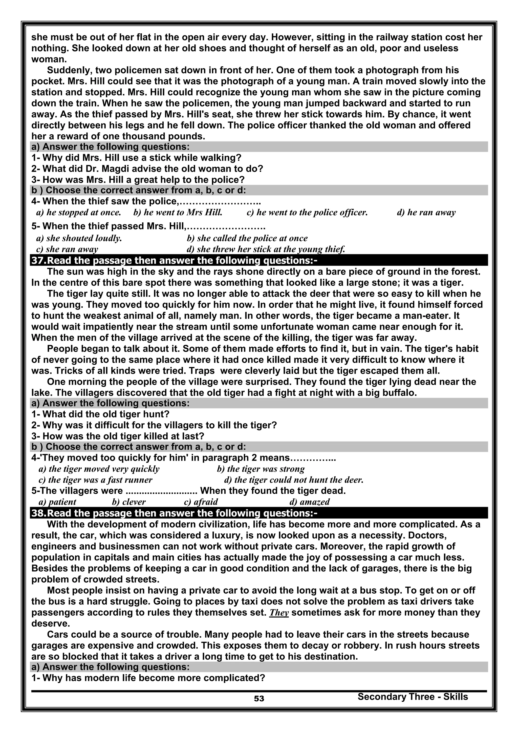 Secondary Three - Skills53
she must be out of her flat in the open air every day. However, sitting in the railway station cost her
nothing. She looked down at her old shoes and thought of herself as an old, poor and useless
woman.
Suddenly, two policemen sat down in front of her. One of them took a photograph from his
pocket. Mrs. Hill could see that it was the photograph of a young man. A train moved slowly into the
station and stopped. Mrs. Hill could recognize the young man whom she saw in the picture coming
down the train. When he saw the policemen, the young man jumped backward and started to run
away. As the thief passed by Mrs. Hill's seat, she threw her stick towards him. By chance, it went
directly between his legs and he fell down. The police officer thanked the old woman and offered
her a reward of one thousand pounds.
a) Answer the following questions:
1- Why did Mrs. Hill use a stick while walking?
2- What did Dr. Magdi advise the old woman to do?
3- How was Mrs. Hill a great help to the police?
b ) Choose the correct answer from a, b, c or d:
4- When the thief saw the police,……………………..
a) he stopped at once. b) he went to Mrs Hill. c) he went to the police officer. d) he ran away
5- When the thief passed Mrs. Hill,…………………….
a) she shouted loudly. b) she called the police at once
c) she ran away d) she threw her stick at the young thief.
37.Read the passage then answer the following questions:-
The sun was high in the sky and the rays shone directly on a bare piece of ground in the forest.
In the centre of this bare spot there was something that looked like a large stone; it was a tiger.
The tiger lay quite still. It was no longer able to attack the deer that were so easy to kill when he
was young. They moved too quickly for him now. In order that he might live, it found himself forced
to hunt the weakest animal of all, namely man. In other words, the tiger became a man-eater. It
would wait impatiently near the stream until some unfortunate woman came near enough for it.
When the men of the village arrived at the scene of the killing, the tiger was far away.
People began to talk about it. Some of them made efforts to find it, but in vain. The tiger's habit
of never going to the same place where it had once killed made it very difficult to know where it
was. Tricks of all kinds were tried. Traps were cleverly laid but the tiger escaped them all.
One morning the people of the village were surprised. They found the tiger lying dead near the
lake. The villagers discovered that the old tiger had a fight at night with a big buffalo.
a) Answer the following questions:
1- What did the old tiger hunt?
2- Why was it difficult for the villagers to kill the tiger?
3- How was the old tiger killed at last?
b ) Choose the correct answer from a, b, c or d:
4-'They moved too quickly for him' in paragraph 2 means…………...
a) the tiger moved very quickly b) the tiger was strong
c) the tiger was a fast runner d) the tiger could not hunt the deer.
5-The villagers were ........................... When they found the tiger dead.
a) patient b) clever c) afraid d) amazed
38.Read the passage then answer the following questions:-
With the development of modern civilization, life has become more and more complicated. As a
result, the car, which was considered a luxury, is now looked upon as a necessity. Doctors,
engineers and businessmen can not work without private cars. Moreover, the rapid growth of
population in capitals and main cities has actually made the joy of possessing a car much less.
Besides the problems of keeping a car in good condition and the lack of garages, there is the big
problem of crowded streets.
Most people insist on having a private car to avoid the long wait at a bus stop. To get on or off
the bus is a hard struggle. Going to places by taxi does not solve the problem as taxi drivers take
passengers according to rules they themselves set. They sometimes ask for more money than they
deserve.
Cars could be a source of trouble. Many people had to leave their cars in the streets because
garages are expensive and crowded. This exposes them to decay or robbery. In rush hours streets
are so blocked that it takes a driver a long time to get to his destination.
a) Answer the following questions:
1- Why has modern life become more complicated?
 