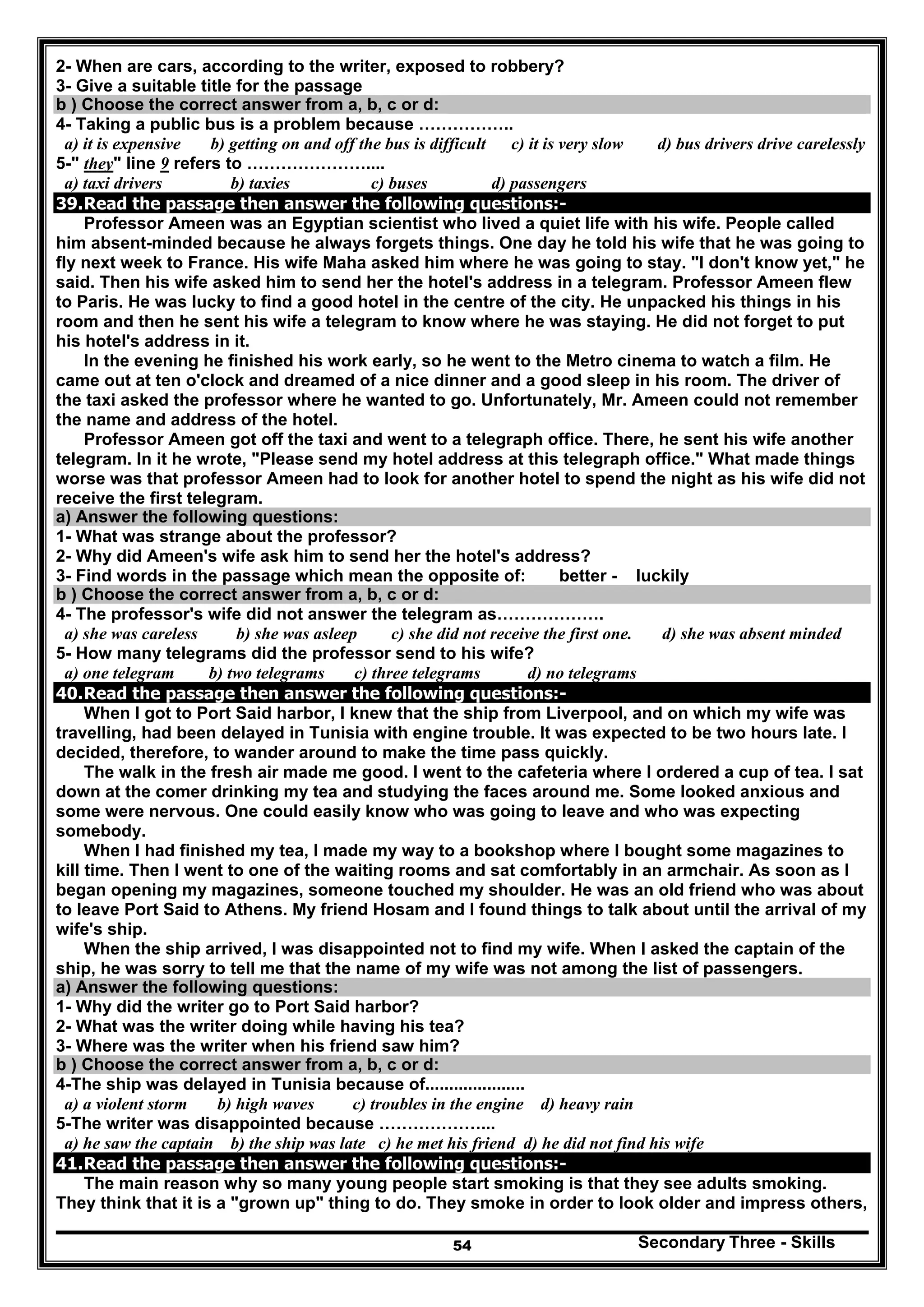 Secondary Three - Skills54
2- When are cars, according to the writer, exposed to robbery?
3- Give a suitable title for the passage
b ) Choose the correct answer from a, b, c or d:
4- Taking a public bus is a problem because ……………..
a) it is expensive b) getting on and off the bus is difficult c) it is very slow d) bus drivers drive carelessly
5-" they" line 9 refers to …………………....
a) taxi drivers b) taxies c) buses d) passengers
39.Read the passage then answer the following questions:-
Professor Ameen was an Egyptian scientist who lived a quiet life with his wife. People called
him absent-minded because he always forgets things. One day he told his wife that he was going to
fly next week to France. His wife Maha asked him where he was going to stay. "I don't know yet," he
said. Then his wife asked him to send her the hotel's address in a telegram. Professor Ameen flew
to Paris. He was lucky to find a good hotel in the centre of the city. He unpacked his things in his
room and then he sent his wife a telegram to know where he was staying. He did not forget to put
his hotel's address in it.
In the evening he finished his work early, so he went to the Metro cinema to watch a film. He
came out at ten o'clock and dreamed of a nice dinner and a good sleep in his room. The driver of
the taxi asked the professor where he wanted to go. Unfortunately, Mr. Ameen could not remember
the name and address of the hotel.
Professor Ameen got off the taxi and went to a telegraph office. There, he sent his wife another
telegram. In it he wrote, "Please send my hotel address at this telegraph office." What made things
worse was that professor Ameen had to look for another hotel to spend the night as his wife did not
receive the first telegram.
a) Answer the following questions:
1- What was strange about the professor?
2- Why did Ameen's wife ask him to send her the hotel's address?
3- Find words in the passage which mean the opposite of: better - luckily
b ) Choose the correct answer from a, b, c or d:
4- The professor's wife did not answer the telegram as……………….
a) she was careless b) she was asleep c) she did not receive the first one. d) she was absent minded
5- How many telegrams did the professor send to his wife?
a) one telegram b) two telegrams c) three telegrams d) no telegrams
40.Read the passage then answer the following questions:-
When I got to Port Said harbor, I knew that the ship from Liverpool, and on which my wife was
travelling, had been delayed in Tunisia with engine trouble. It was expected to be two hours late. I
decided, therefore, to wander around to make the time pass quickly.
The walk in the fresh air made me good. I went to the cafeteria where I ordered a cup of tea. I sat
down at the comer drinking my tea and studying the faces around me. Some looked anxious and
some were nervous. One could easily know who was going to leave and who was expecting
somebody.
When I had finished my tea, I made my way to a bookshop where I bought some magazines to
kill time. Then I went to one of the waiting rooms and sat comfortably in an armchair. As soon as I
began opening my magazines, someone touched my shoulder. He was an old friend who was about
to leave Port Said to Athens. My friend Hosam and I found things to talk about until the arrival of my
wife's ship.
When the ship arrived, I was disappointed not to find my wife. When I asked the captain of the
ship, he was sorry to tell me that the name of my wife was not among the list of passengers.
a) Answer the following questions:
1- Why did the writer go to Port Said harbor?
2- What was the writer doing while having his tea?
3- Where was the writer when his friend saw him?
b ) Choose the correct answer from a, b, c or d:
4-The ship was delayed in Tunisia because of.....................
a) a violent storm b) high waves c) troubles in the engine d) heavy rain
5-The writer was disappointed because ………………...
a) he saw the captain b) the ship was late c) he met his friend d) he did not find his wife
41.Read the passage then answer the following questions:-
The main reason why so many young people start smoking is that they see adults smoking.
They think that it is a "grown up" thing to do. They smoke in order to look older and impress others,
 