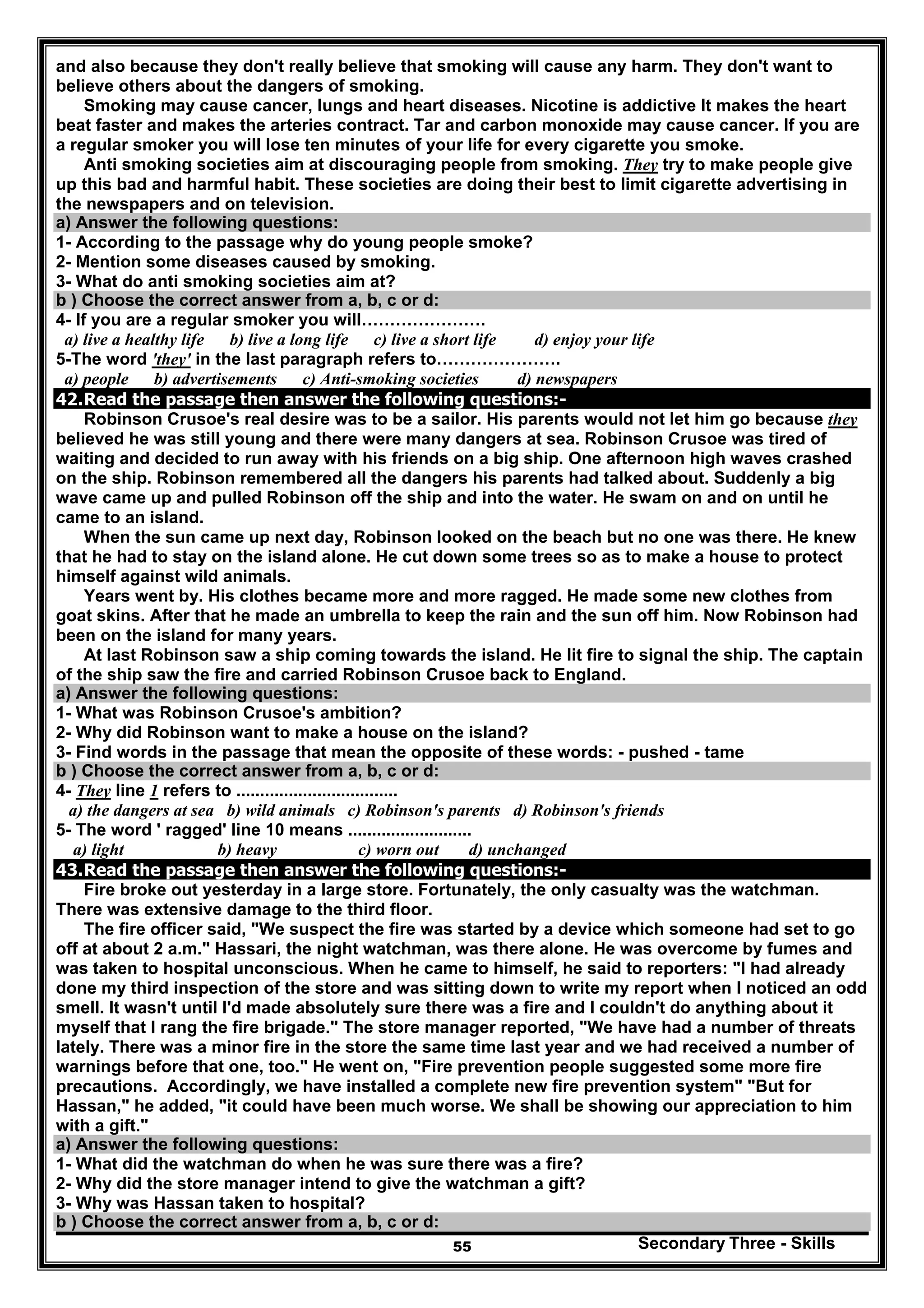 Secondary Three - Skills55
and also because they don't really believe that smoking will cause any harm. They don't want to
believe others about the dangers of smoking.
Smoking may cause cancer, lungs and heart diseases. Nicotine is addictive It makes the heart
beat faster and makes the arteries contract. Tar and carbon monoxide may cause cancer. If you are
a regular smoker you will lose ten minutes of your life for every cigarette you smoke.
Anti smoking societies aim at discouraging people from smoking. They try to make people give
up this bad and harmful habit. These societies are doing their best to limit cigarette advertising in
the newspapers and on television.
a) Answer the following questions:
1- According to the passage why do young people smoke?
2- Mention some diseases caused by smoking.
3- What do anti smoking societies aim at?
b ) Choose the correct answer from a, b, c or d:
4- If you are a regular smoker you will………………….
a) live a healthy life b) live a long life c) live a short life d) enjoy your life
5-The word 'they' in the last paragraph refers to………………….
a) people b) advertisements c) Anti-smoking societies d) newspapers
42.Read the passage then answer the following questions:-
Robinson Crusoe's real desire was to be a sailor. His parents would not let him go because they
believed he was still young and there were many dangers at sea. Robinson Crusoe was tired of
waiting and decided to run away with his friends on a big ship. One afternoon high waves crashed
on the ship. Robinson remembered all the dangers his parents had talked about. Suddenly a big
wave came up and pulled Robinson off the ship and into the water. He swam on and on until he
came to an island.
When the sun came up next day, Robinson looked on the beach but no one was there. He knew
that he had to stay on the island alone. He cut down some trees so as to make a house to protect
himself against wild animals.
Years went by. His clothes became more and more ragged. He made some new clothes from
goat skins. After that he made an umbrella to keep the rain and the sun off him. Now Robinson had
been on the island for many years.
At last Robinson saw a ship coming towards the island. He lit fire to signal the ship. The captain
of the ship saw the fire and carried Robinson Crusoe back to England.
a) Answer the following questions:
1- What was Robinson Crusoe's ambition?
2- Why did Robinson want to make a house on the island?
3- Find words in the passage that mean the opposite of these words: - pushed - tame
b ) Choose the correct answer from a, b, c or d:
4- They line 1 refers to ..................................
a) the dangers at sea b) wild animals c) Robinson's parents d) Robinson's friends
5- The word ' ragged' line 10 means ..........................
a) light b) heavy c) worn out d) unchanged
43.Read the passage then answer the following questions:-
Fire broke out yesterday in a large store. Fortunately, the only casualty was the watchman.
There was extensive damage to the third floor.
The fire officer said, "We suspect the fire was started by a device which someone had set to go
off at about 2 a.m." Hassari, the night watchman, was there alone. He was overcome by fumes and
was taken to hospital unconscious. When he came to himself, he said to reporters: "I had already
done my third inspection of the store and was sitting down to write my report when I noticed an odd
smell. It wasn't until I'd made absolutely sure there was a fire and I couldn't do anything about it
myself that I rang the fire brigade." The store manager reported, "We have had a number of threats
lately. There was a minor fire in the store the same time last year and we had received a number of
warnings before that one, too." He went on, "Fire prevention people suggested some more fire
precautions. Accordingly, we have installed a complete new fire prevention system" "But for
Hassan," he added, "it could have been much worse. We shall be showing our appreciation to him
with a gift."
a) Answer the following questions:
1- What did the watchman do when he was sure there was a fire?
2- Why did the store manager intend to give the watchman a gift?
3- Why was Hassan taken to hospital?
b ) Choose the correct answer from a, b, c or d:
 