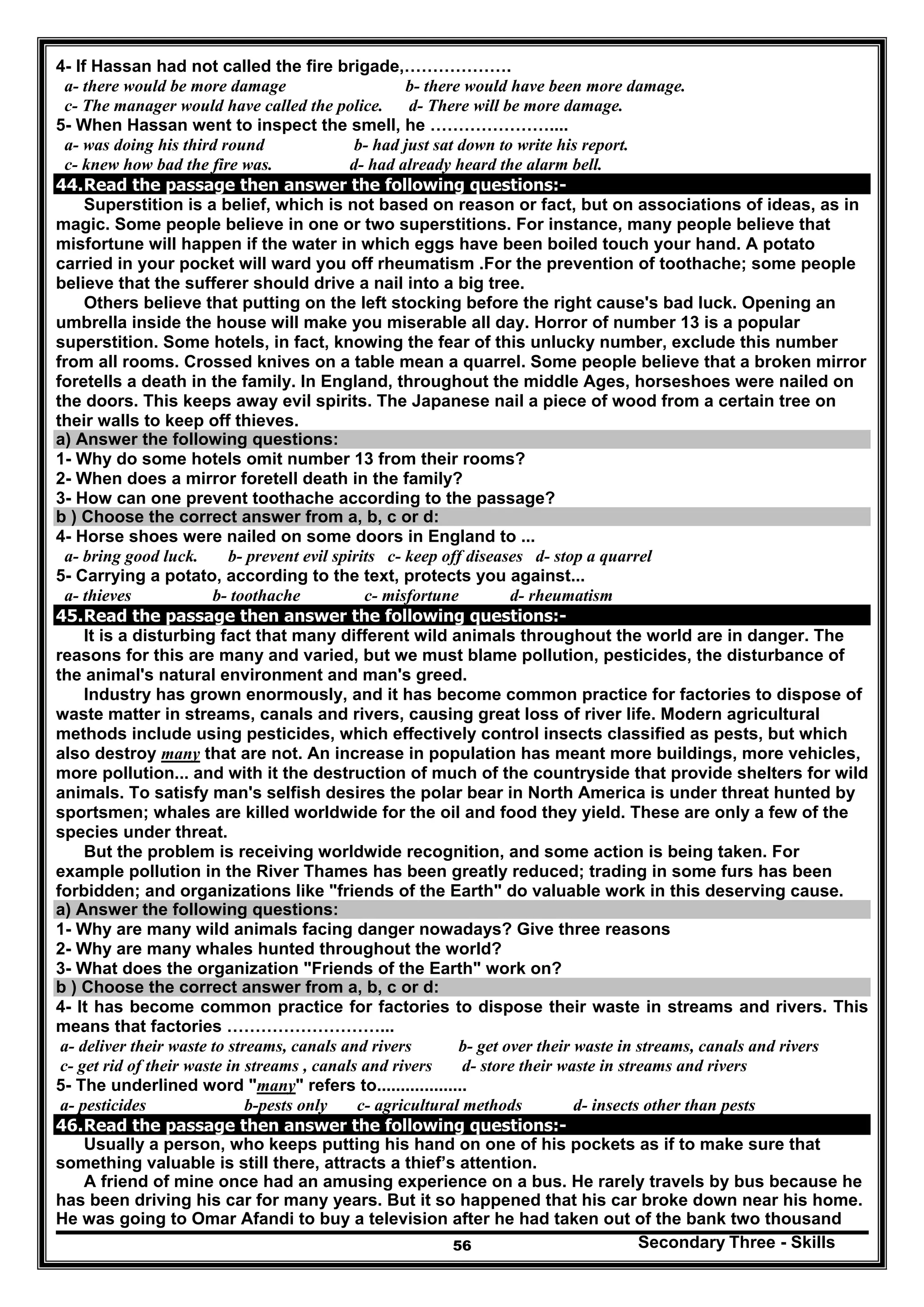 Secondary Three - Skills56
4- If Hassan had not called the fire brigade,……………….
a- there would be more damage b- there would have been more damage.
c- The manager would have called the police. d- There will be more damage.
5- When Hassan went to inspect the smell, he …………………....
a- was doing his third round b- had just sat down to write his report.
c- knew how bad the fire was. d- had already heard the alarm bell.
44.Read the passage then answer the following questions:-
Superstition is a belief, which is not based on reason or fact, but on associations of ideas, as in
magic. Some people believe in one or two superstitions. For instance, many people believe that
misfortune will happen if the water in which eggs have been boiled touch your hand. A potato
carried in your pocket will ward you off rheumatism .For the prevention of toothache; some people
believe that the sufferer should drive a nail into a big tree.
Others believe that putting on the left stocking before the right cause's bad luck. Opening an
umbrella inside the house will make you miserable all day. Horror of number 13 is a popular
superstition. Some hotels, in fact, knowing the fear of this unlucky number, exclude this number
from all rooms. Crossed knives on a table mean a quarrel. Some people believe that a broken mirror
foretells a death in the family. In England, throughout the middle Ages, horseshoes were nailed on
the doors. This keeps away evil spirits. The Japanese nail a piece of wood from a certain tree on
their walls to keep off thieves.
a) Answer the following questions:
1- Why do some hotels omit number 13 from their rooms?
2- When does a mirror foretell death in the family?
3- How can one prevent toothache according to the passage?
b ) Choose the correct answer from a, b, c or d:
4- Horse shoes were nailed on some doors in England to ...
a- bring good luck. b- prevent evil spirits c- keep off diseases d- stop a quarrel
5- Carrying a potato, according to the text, protects you against...
a- thieves b- toothache c- misfortune d- rheumatism
45.Read the passage then answer the following questions:-
It is a disturbing fact that many different wild animals throughout the world are in danger. The
reasons for this are many and varied, but we must blame pollution, pesticides, the disturbance of
the animal's natural environment and man's greed.
Industry has grown enormously, and it has become common practice for factories to dispose of
waste matter in streams, canals and rivers, causing great loss of river life. Modern agricultural
methods include using pesticides, which effectively control insects classified as pests, but which
also destroy many that are not. An increase in population has meant more buildings, more vehicles,
more pollution... and with it the destruction of much of the countryside that provide shelters for wild
animals. To satisfy man's selfish desires the polar bear in North America is under threat hunted by
sportsmen; whales are killed worldwide for the oil and food they yield. These are only a few of the
species under threat.
But the problem is receiving worldwide recognition, and some action is being taken. For
example pollution in the River Thames has been greatly reduced; trading in some furs has been
forbidden; and organizations like "friends of the Earth" do valuable work in this deserving cause.
a) Answer the following questions:
1- Why are many wild animals facing danger nowadays? Give three reasons
2- Why are many whales hunted throughout the world?
3- What does the organization "Friends of the Earth" work on?
b ) Choose the correct answer from a, b, c or d:
4- It has become common practice for factories to dispose their waste in streams and rivers. This
means that factories ………………………...
a- deliver their waste to streams, canals and rivers b- get over their waste in streams, canals and rivers
c- get rid of their waste in streams , canals and rivers d- store their waste in streams and rivers
5- The underlined word "many" refers to...................
a- pesticides b-pests only c- agricultural methods d- insects other than pests
46.Read the passage then answer the following questions:-
Usually a person, who keeps putting his hand on one of his pockets as if to make sure that
something valuable is still there, attracts a thief’s attention.
A friend of mine once had an amusing experience on a bus. He rarely travels by bus because he
has been driving his car for many years. But it so happened that his car broke down near his home.
He was going to Omar Afandi to buy a television after he had taken out of the bank two thousand
 