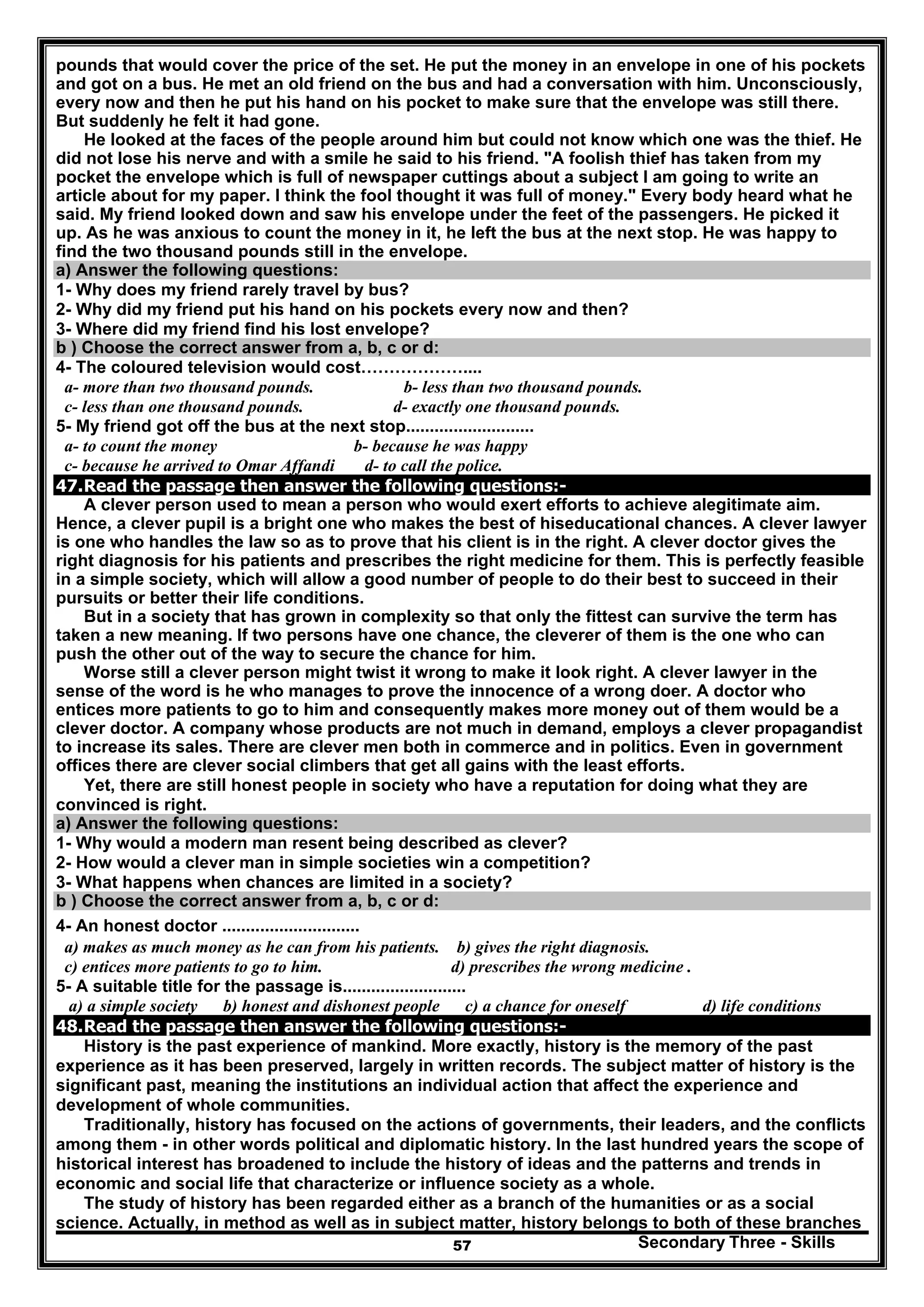 Secondary Three - Skills57
pounds that would cover the price of the set. He put the money in an envelope in one of his pockets
and got on a bus. He met an old friend on the bus and had a conversation with him. Unconsciously,
every now and then he put his hand on his pocket to make sure that the envelope was still there.
But suddenly he felt it had gone.
He looked at the faces of the people around him but could not know which one was the thief. He
did not lose his nerve and with a smile he said to his friend. "A foolish thief has taken from my
pocket the envelope which is full of newspaper cuttings about a subject I am going to write an
article about for my paper. I think the fool thought it was full of money." Every body heard what he
said. My friend looked down and saw his envelope under the feet of the passengers. He picked it
up. As he was anxious to count the money in it, he left the bus at the next stop. He was happy to
find the two thousand pounds still in the envelope.
a) Answer the following questions:
1- Why does my friend rarely travel by bus?
2- Why did my friend put his hand on his pockets every now and then?
3- Where did my friend find his lost envelope?
b ) Choose the correct answer from a, b, c or d:
4- The coloured television would cost………………....
a- more than two thousand pounds. b- less than two thousand pounds.
c- less than one thousand pounds. d- exactly one thousand pounds.
5- My friend got off the bus at the next stop...........................
a- to count the money b- because he was happy
c- because he arrived to Omar Affandi d- to call the police.
47.Read the passage then answer the following questions:-
A clever person used to mean a person who would exert efforts to achieve alegitimate aim.
Hence, a clever pupil is a bright one who makes the best of hiseducational chances. A clever lawyer
is one who handles the law so as to prove that his client is in the right. A clever doctor gives the
right diagnosis for his patients and prescribes the right medicine for them. This is perfectly feasible
in a simple society, which will allow a good number of people to do their best to succeed in their
pursuits or better their life conditions.
But in a society that has grown in complexity so that only the fittest can survive the term has
taken a new meaning. If two persons have one chance, the cleverer of them is the one who can
push the other out of the way to secure the chance for him.
Worse still a clever person might twist it wrong to make it look right. A clever lawyer in the
sense of the word is he who manages to prove the innocence of a wrong doer. A doctor who
entices more patients to go to him and consequently makes more money out of them would be a
clever doctor. A company whose products are not much in demand, employs a clever propagandist
to increase its sales. There are clever men both in commerce and in politics. Even in government
offices there are clever social climbers that get all gains with the least efforts.
Yet, there are still honest people in society who have a reputation for doing what they are
convinced is right.
a) Answer the following questions:
1- Why would a modern man resent being described as clever?
2- How would a clever man in simple societies win a competition?
3- What happens when chances are limited in a society?
b ) Choose the correct answer from a, b, c or d:
4- An honest doctor .............................
a) makes as much money as he can from his patients. b) gives the right diagnosis.
c) entices more patients to go to him. d) prescribes the wrong medicine .
5- A suitable title for the passage is..........................
a) a simple society b) honest and dishonest people c) a chance for oneself d) life conditions
48.Read the passage then answer the following questions:-
History is the past experience of mankind. More exactly, history is the memory of the past
experience as it has been preserved, largely in written records. The subject matter of history is the
significant past, meaning the institutions an individual action that affect the experience and
development of whole communities.
Traditionally, history has focused on the actions of governments, their leaders, and the conflicts
among them - in other words political and diplomatic history. In the last hundred years the scope of
historical interest has broadened to include the history of ideas and the patterns and trends in
economic and social life that characterize or influence society as a whole.
The study of history has been regarded either as a branch of the humanities or as a social
science. Actually, in method as well as in subject matter, history belongs to both of these branches
 