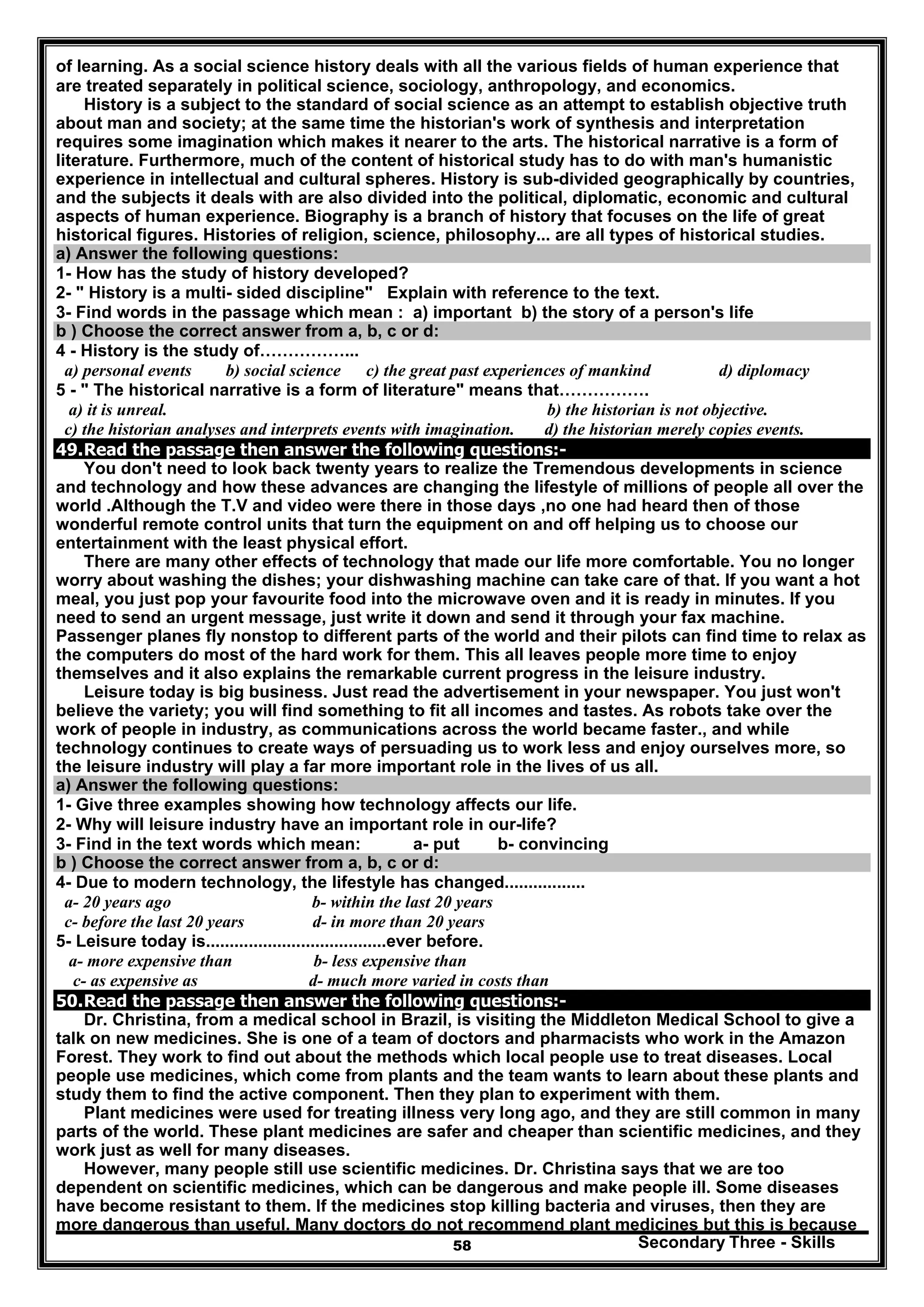 Secondary Three - Skills58
of learning. As a social science history deals with all the various fields of human experience that
are treated separately in political science, sociology, anthropology, and economics.
History is a subject to the standard of social science as an attempt to establish objective truth
about man and society; at the same time the historian's work of synthesis and interpretation
requires some imagination which makes it nearer to the arts. The historical narrative is a form of
literature. Furthermore, much of the content of historical study has to do with man's humanistic
experience in intellectual and cultural spheres. History is sub-divided geographically by countries,
and the subjects it deals with are also divided into the political, diplomatic, economic and cultural
aspects of human experience. Biography is a branch of history that focuses on the life of great
historical figures. Histories of religion, science, philosophy... are all types of historical studies.
a) Answer the following questions:
1- How has the study of history developed?
2- " History is a multi- sided discipline" Explain with reference to the text.
3- Find words in the passage which mean : a) important b) the story of a person's life
b ) Choose the correct answer from a, b, c or d:
4 - History is the study of……………...
a) personal events b) social science c) the great past experiences of mankind d) diplomacy
5 - " The historical narrative is a form of literature" means that…………….
a) it is unreal. b) the historian is not objective.
c) the historian analyses and interprets events with imagination. d) the historian merely copies events.
49.Read the passage then answer the following questions:-
You don't need to look back twenty years to realize the Tremendous developments in science
and technology and how these advances are changing the lifestyle of millions of people all over the
world .Although the T.V and video were there in those days ,no one had heard then of those
wonderful remote control units that turn the equipment on and off helping us to choose our
entertainment with the least physical effort.
There are many other effects of technology that made our life more comfortable. You no longer
worry about washing the dishes; your dishwashing machine can take care of that. If you want a hot
meal, you just pop your favourite food into the microwave oven and it is ready in minutes. If you
need to send an urgent message, just write it down and send it through your fax machine.
Passenger planes fly nonstop to different parts of the world and their pilots can find time to relax as
the computers do most of the hard work for them. This all leaves people more time to enjoy
themselves and it also explains the remarkable current progress in the leisure industry.
Leisure today is big business. Just read the advertisement in your newspaper. You just won't
believe the variety; you will find something to fit all incomes and tastes. As robots take over the
work of people in industry, as communications across the world became faster., and while
technology continues to create ways of persuading us to work less and enjoy ourselves more, so
the leisure industry will play a far more important role in the lives of us all.
a) Answer the following questions:
1- Give three examples showing how technology affects our life.
2- Why will leisure industry have an important role in our-life?
3- Find in the text words which mean: a- put b- convincing
b ) Choose the correct answer from a, b, c or d:
4- Due to modern technology, the lifestyle has changed.................
a- 20 years ago b- within the last 20 years
c- before the last 20 years d- in more than 20 years
5- Leisure today is......................................ever before.
a- more expensive than b- less expensive than
c- as expensive as d- much more varied in costs than
50.Read the passage then answer the following questions:-
Dr. Christina, from a medical school in Brazil, is visiting the Middleton Medical School to give a
talk on new medicines. She is one of a team of doctors and pharmacists who work in the Amazon
Forest. They work to find out about the methods which local people use to treat diseases. Local
people use medicines, which come from plants and the team wants to learn about these plants and
study them to find the active component. Then they plan to experiment with them.
Plant medicines were used for treating illness very long ago, and they are still common in many
parts of the world. These plant medicines are safer and cheaper than scientific medicines, and they
work just as well for many diseases.
However, many people still use scientific medicines. Dr. Christina says that we are too
dependent on scientific medicines, which can be dangerous and make people ill. Some diseases
have become resistant to them. If the medicines stop killing bacteria and viruses, then they are
more dangerous than useful. Many doctors do not recommend plant medicines but this is because
 