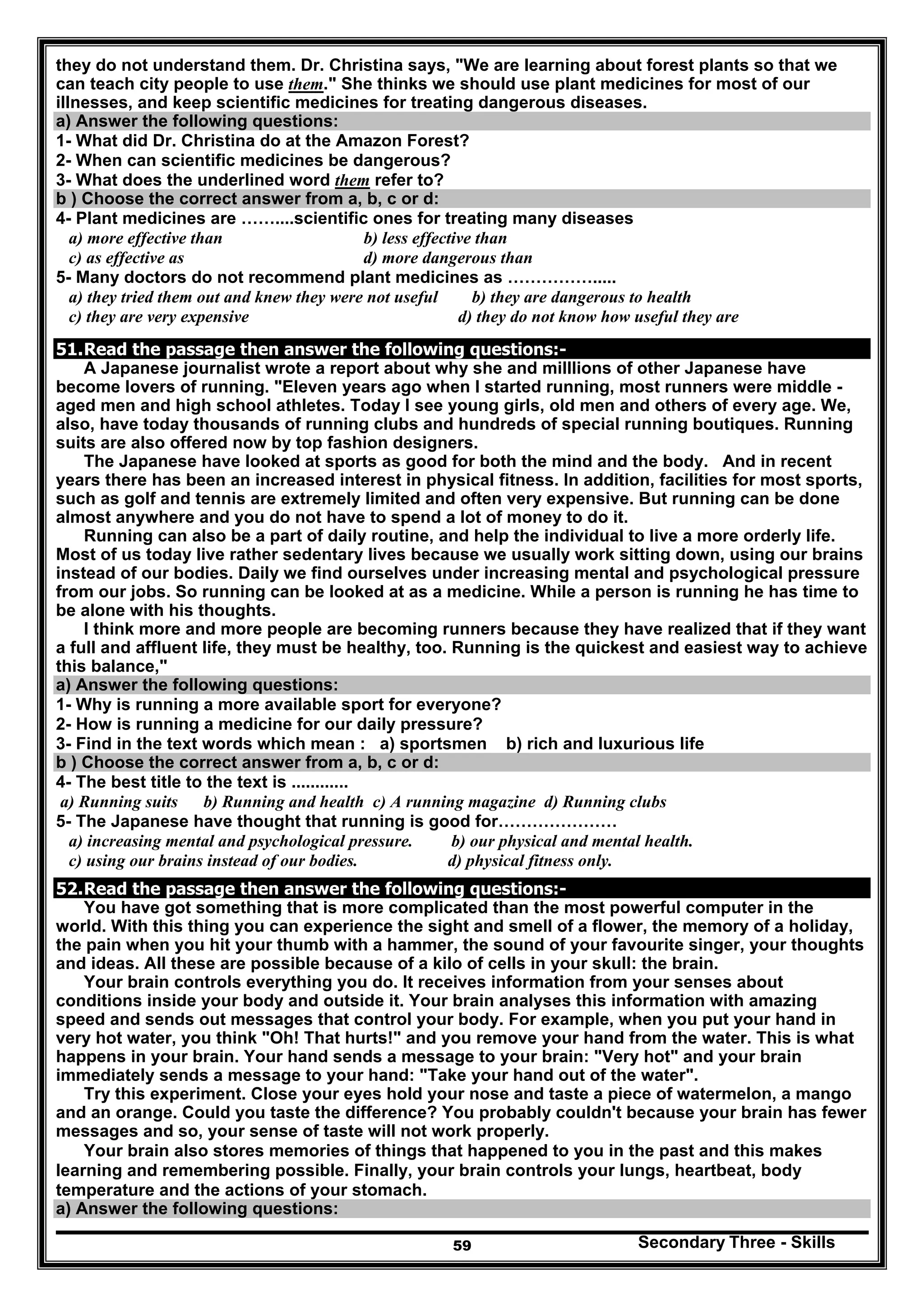 Secondary Three - Skills59
they do not understand them. Dr. Christina says, "We are learning about forest plants so that we
can teach city people to use them." She thinks we should use plant medicines for most of our
illnesses, and keep scientific medicines for treating dangerous diseases.
a) Answer the following questions:
1- What did Dr. Christina do at the Amazon Forest?
2- When can scientific medicines be dangerous?
3- What does the underlined word them refer to?
b ) Choose the correct answer from a, b, c or d:
4- Plant medicines are ……....scientific ones for treating many diseases
a) more effective than b) less effective than
c) as effective as d) more dangerous than
5- Many doctors do not recommend plant medicines as …………….....
a) they tried them out and knew they were not useful b) they are dangerous to health
c) they are very expensive d) they do not know how useful they are
51.Read the passage then answer the following questions:-
A Japanese journalist wrote a report about why she and milllions of other Japanese have
become lovers of running. "Eleven years ago when I started running, most runners were middle -
aged men and high school athletes. Today I see young girls, old men and others of every age. We,
also, have today thousands of running clubs and hundreds of special running boutiques. Running
suits are also offered now by top fashion designers.
The Japanese have looked at sports as good for both the mind and the body. And in recent
years there has been an increased interest in physical fitness. In addition, facilities for most sports,
such as golf and tennis are extremely limited and often very expensive. But running can be done
almost anywhere and you do not have to spend a lot of money to do it.
Running can also be a part of daily routine, and help the individual to live a more orderly life.
Most of us today live rather sedentary lives because we usually work sitting down, using our brains
instead of our bodies. Daily we find ourselves under increasing mental and psychological pressure
from our jobs. So running can be looked at as a medicine. While a person is running he has time to
be alone with his thoughts.
I think more and more people are becoming runners because they have realized that if they want
a full and affluent life, they must be healthy, too. Running is the quickest and easiest way to achieve
this balance,"
a) Answer the following questions:
1- Why is running a more available sport for everyone?
2- How is running a medicine for our daily pressure?
3- Find in the text words which mean : a) sportsmen b) rich and luxurious life
b ) Choose the correct answer from a, b, c or d:
4- The best title to the text is ............
a) Running suits b) Running and health c) A running magazine d) Running clubs
5- The Japanese have thought that running is good for…………………
a) increasing mental and psychological pressure. b) our physical and mental health.
c) using our brains instead of our bodies. d) physical fitness only.
52.Read the passage then answer the following questions:-
You have got something that is more complicated than the most powerful computer in the
world. With this thing you can experience the sight and smell of a flower, the memory of a holiday,
the pain when you hit your thumb with a hammer, the sound of your favourite singer, your thoughts
and ideas. All these are possible because of a kilo of cells in your skull: the brain.
Your brain controls everything you do. It receives information from your senses about
conditions inside your body and outside it. Your brain analyses this information with amazing
speed and sends out messages that control your body. For example, when you put your hand in
very hot water, you think "Oh! That hurts!" and you remove your hand from the water. This is what
happens in your brain. Your hand sends a message to your brain: "Very hot" and your brain
immediately sends a message to your hand: "Take your hand out of the water".
Try this experiment. Close your eyes hold your nose and taste a piece of watermelon, a mango
and an orange. Could you taste the difference? You probably couldn't because your brain has fewer
messages and so, your sense of taste will not work properly.
Your brain also stores memories of things that happened to you in the past and this makes
learning and remembering possible. Finally, your brain controls your lungs, heartbeat, body
temperature and the actions of your stomach.
a) Answer the following questions:
 