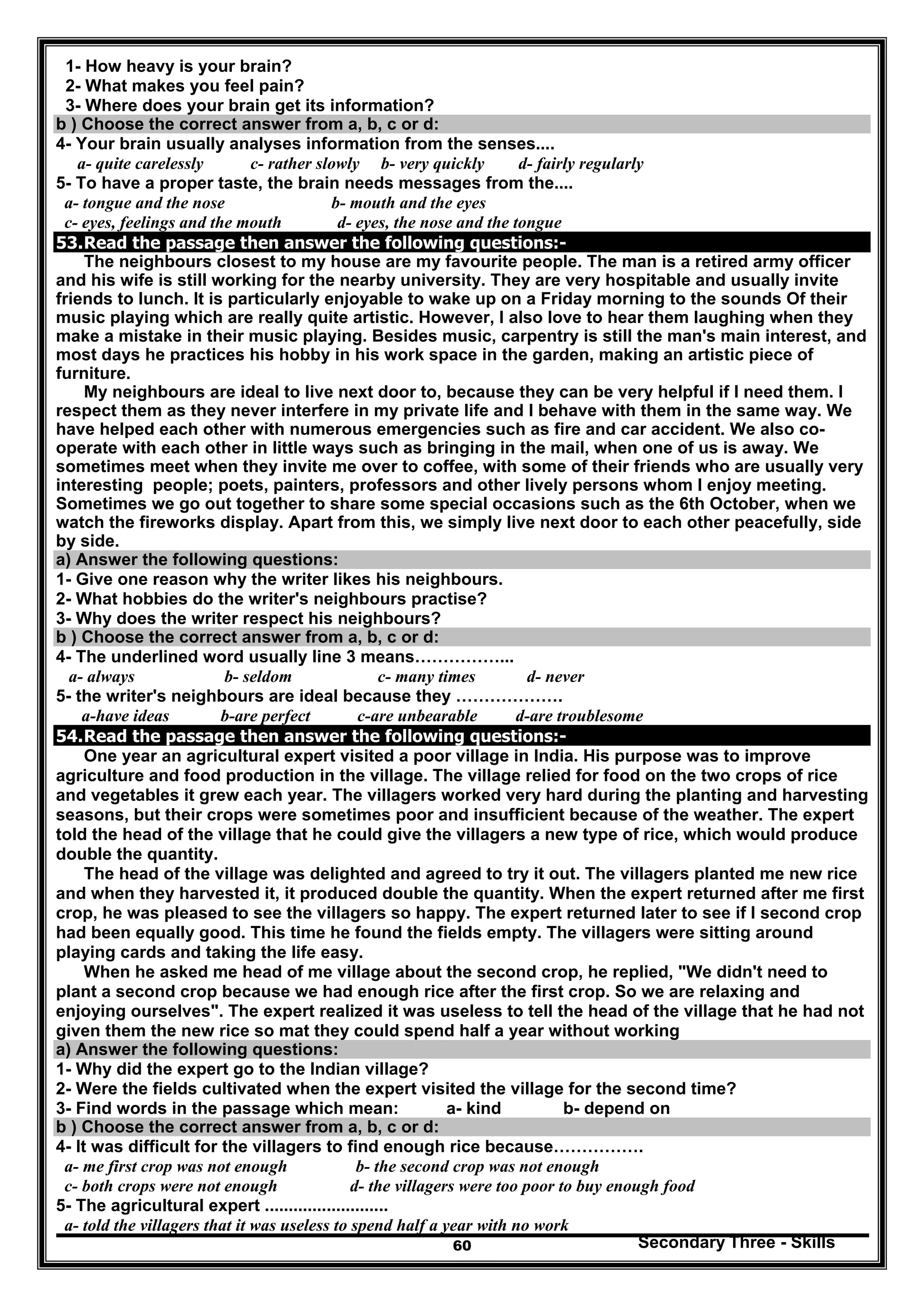 Secondary Three - Skills60
1- How heavy is your brain?
2- What makes you feel pain?
3- Where does your brain get its information?
b ) Choose the correct answer from a, b, c or d:
4- Your brain usually analyses information from the senses....
a- quite carelessly c- rather slowly b- very quickly d- fairly regularly
5- To have a proper taste, the brain needs messages from the....
a- tongue and the nose b- mouth and the eyes
c- eyes, feelings and the mouth d- eyes, the nose and the tongue
53.Read the passage then answer the following questions:-
The neighbours closest to my house are my favourite people. The man is a retired army officer
and his wife is still working for the nearby university. They are very hospitable and usually invite
friends to lunch. It is particularly enjoyable to wake up on a Friday morning to the sounds Of their
music playing which are really quite artistic. However, I also love to hear them laughing when they
make a mistake in their music playing. Besides music, carpentry is still the man's main interest, and
most days he practices his hobby in his work space in the garden, making an artistic piece of
furniture.
My neighbours are ideal to live next door to, because they can be very helpful if I need them. I
respect them as they never interfere in my private life and I behave with them in the same way. We
have helped each other with numerous emergencies such as fire and car accident. We also co-
operate with each other in little ways such as bringing in the mail, when one of us is away. We
sometimes meet when they invite me over to coffee, with some of their friends who are usually very
interesting people; poets, painters, professors and other lively persons whom I enjoy meeting.
Sometimes we go out together to share some special occasions such as the 6th October, when we
watch the fireworks display. Apart from this, we simply live next door to each other peacefully, side
by side.
a) Answer the following questions:
1- Give one reason why the writer likes his neighbours.
2- What hobbies do the writer's neighbours practise?
3- Why does the writer respect his neighbours?
b ) Choose the correct answer from a, b, c or d:
4- The underlined word usually line 3 means……………...
a- always b- seldom c- many times d- never
5- the writer's neighbours are ideal because they ……………….
a-have ideas b-are perfect c-are unbearable d-are troublesome
54.Read the passage then answer the following questions:-
One year an agricultural expert visited a poor village in India. His purpose was to improve
agriculture and food production in the village. The village relied for food on the two crops of rice
and vegetables it grew each year. The villagers worked very hard during the planting and harvesting
seasons, but their crops were sometimes poor and insufficient because of the weather. The expert
told the head of the village that he could give the villagers a new type of rice, which would produce
double the quantity.
The head of the village was delighted and agreed to try it out. The villagers planted me new rice
and when they harvested it, it produced double the quantity. When the expert returned after me first
crop, he was pleased to see the villagers so happy. The expert returned later to see if I second crop
had been equally good. This time he found the fields empty. The villagers were sitting around
playing cards and taking the life easy.
When he asked me head of me village about the second crop, he replied, "We didn't need to
plant a second crop because we had enough rice after the first crop. So we are relaxing and
enjoying ourselves". The expert realized it was useless to tell the head of the village that he had not
given them the new rice so mat they could spend half a year without working
a) Answer the following questions:
1- Why did the expert go to the Indian village?
2- Were the fields cultivated when the expert visited the village for the second time?
3- Find words in the passage which mean: a- kind b- depend on
b ) Choose the correct answer from a, b, c or d:
4- It was difficult for the villagers to find enough rice because…………….
a- me first crop was not enough b- the second crop was not enough
c- both crops were not enough d- the villagers were too poor to buy enough food
5- The agricultural expert ..........................
a- told the villagers that it was useless to spend half a year with no work
 