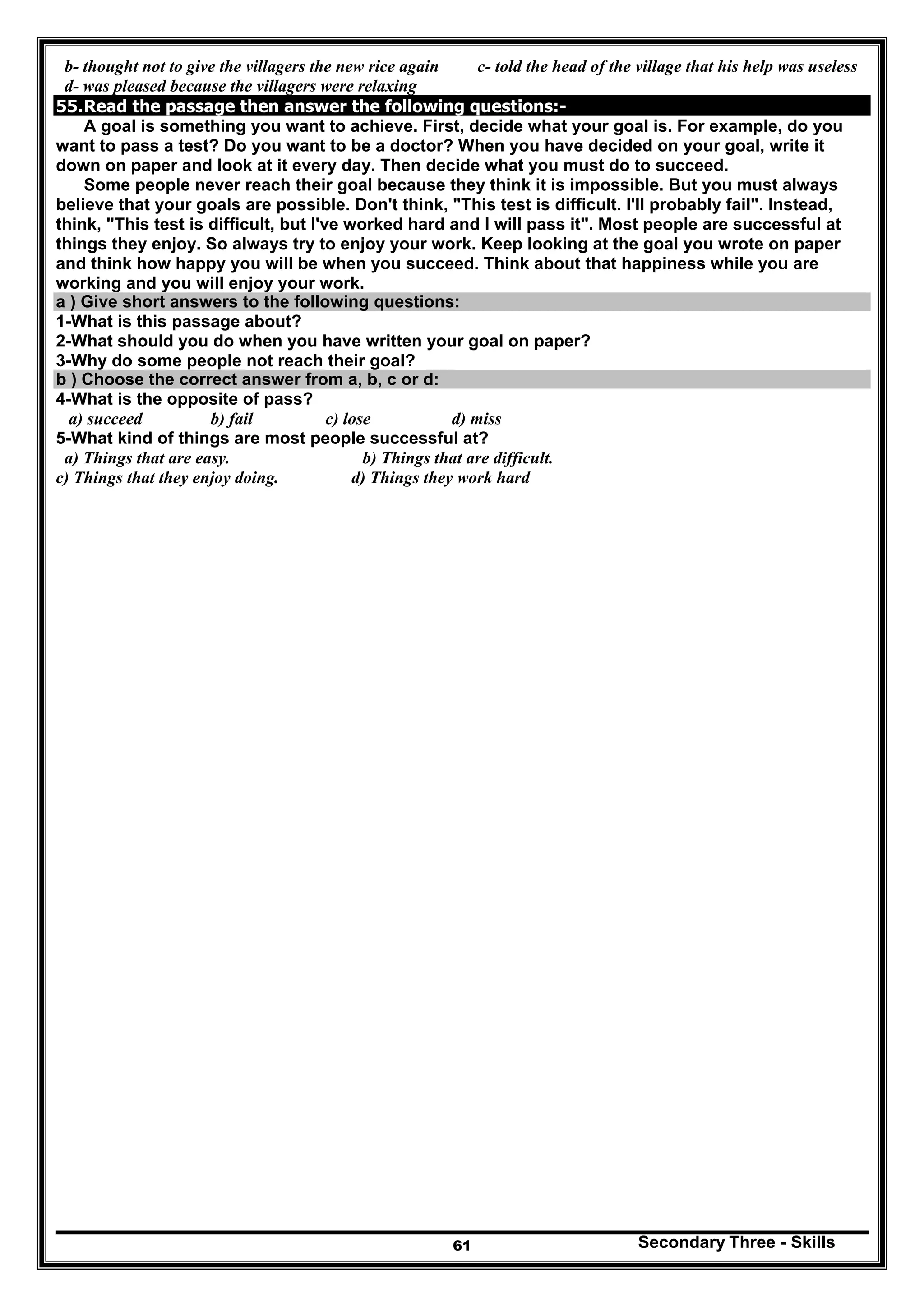 Secondary Three - Skills61
b- thought not to give the villagers the new rice again c- told the head of the village that his help was useless
d- was pleased because the villagers were relaxing
55.Read the passage then answer the following questions:-
A goal is something you want to achieve. First, decide what your goal is. For example, do you
want to pass a test? Do you want to be a doctor? When you have decided on your goal, write it
down on paper and look at it every day. Then decide what you must do to succeed.
Some people never reach their goal because they think it is impossible. But you must always
believe that your goals are possible. Don't think, "This test is difficult. I'll probably fail". Instead,
think, "This test is difficult, but I've worked hard and I will pass it". Most people are successful at
things they enjoy. So always try to enjoy your work. Keep looking at the goal you wrote on paper
and think how happy you will be when you succeed. Think about that happiness while you are
working and you will enjoy your work.
a ) Give short answers to the following questions:
1-What is this passage about?
2-What should you do when you have written your goal on paper?
3-Why do some people not reach their goal?
b ) Choose the correct answer from a, b, c or d:
4-What is the opposite of pass?
a) succeed b) fail c) lose d) miss
5-What kind of things are most people successful at?
a) Things that are easy. b) Things that are difficult.
c) Things that they enjoy doing. d) Things they work hard
 