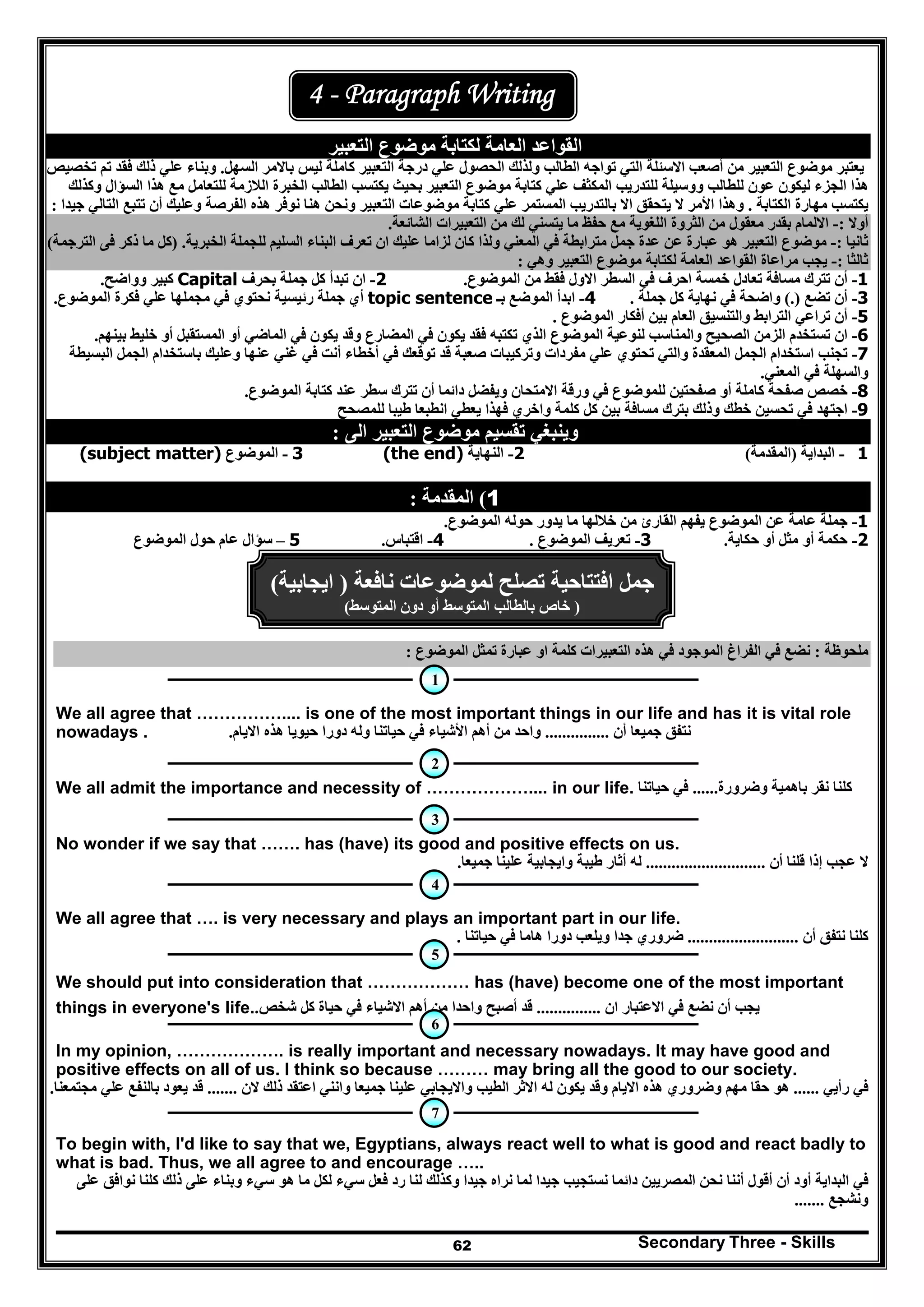 Secondary Three - Skills62
4 - Paragraph Writing
‫التعبير‬ ‫موضوع‬ ‫لكتابة‬ ‫العامة‬ ‫القواعد‬
‫تواجه‬ ‫التي‬ ‫االسئلة‬ ‫أصعب‬ ‫من‬ ‫التعبير‬ ‫موضوع‬ ‫يعتبر‬‫ال‬‫ولذ‬ ‫طالب‬‫لك‬‫باالمر‬ ‫ليس‬ ‫كاملة‬ ‫التعبير‬ ‫درجة‬ ‫علي‬ ‫الحصول‬‫السھل‬.‫فقد‬ ‫ذلك‬ ‫علي‬ ‫وبناء‬‫ت‬ ‫تم‬‫خص‬‫ي‬‫ص‬
‫يكتسب‬ ‫بحيث‬ ‫التعبير‬ ‫موضوع‬ ‫كتابة‬ ‫علي‬ ‫المكثف‬ ‫للتدريب‬ ‫ووسيلة‬ ‫للطالب‬ ‫عون‬ ‫ليكون‬ ‫الجزء‬ ‫ھذا‬‫وكذلك‬ ‫السؤال‬ ‫ھذا‬ ‫مع‬ ‫للتعامل‬ ‫الالزمة‬ ‫الخبرة‬ ‫الطالب‬
‫الكتابة‬ ‫مھارة‬ ‫يكتسب‬.‫جيدا‬ ‫التالي‬ ‫تتبع‬ ‫أن‬ ‫وعليك‬ ‫الفرصة‬ ‫ھذه‬ ‫نوفر‬ ‫ھنا‬ ‫ونحن‬ ‫التعبير‬ ‫موضوعات‬ ‫كتابة‬ ‫علي‬ ‫المستمر‬ ‫بالتدريب‬ ‫اال‬ ‫يتحقق‬ ‫ال‬ ‫األمر‬ ‫وھذا‬:
‫أوال‬:-‫لك‬ ‫يتسني‬ ‫ما‬ ‫حفظ‬ ‫مع‬ ‫اللغوية‬ ‫الثروة‬ ‫من‬ ‫معقول‬ ‫بقدر‬ ‫االلمام‬‫الشائعة‬ ‫التعبيرات‬ ‫من‬.
‫ثانيا‬:-‫السليم‬ ‫البناء‬ ‫تعرف‬ ‫ان‬ ‫عليك‬ ‫لزاما‬ ‫كان‬ ‫ولذا‬ ‫المعني‬ ‫في‬ ‫مترابطة‬ ‫جمل‬ ‫عدة‬ ‫عن‬ ‫عبارة‬ ‫ھو‬ ‫التعبير‬ ‫موضوع‬‫الخبرية‬ ‫للجملة‬.)‫الترجمة‬ ‫فى‬ ‫ذكر‬ ‫ما‬ ‫كل‬(
‫ثالثا‬:-‫وھي‬ ‫التعبير‬ ‫موضوع‬ ‫لكتابة‬ ‫العامة‬ ‫القواعد‬ ‫مراعاة‬ ‫يجب‬:
1-‫أن‬‫تعادل‬ ‫مسافة‬ ‫تترك‬‫خمسة‬‫اح‬‫ر‬‫الموضوع‬ ‫من‬ ‫فقط‬ ‫االول‬ ‫السطر‬ ‫في‬ ‫ف‬.2-‫بحرف‬ ‫جملة‬ ‫كل‬ ‫تبدأ‬ ‫ان‬Capital‫وواضح‬ ‫كبير‬.
3-‫أن‬‫تضع‬(.)‫جملة‬ ‫كل‬ ‫نھاية‬ ‫في‬ ‫واضحة‬.4-‫ب‬ ‫الموضع‬ ‫ابدأ‬‫ـ‬topic sentence‫الموضوع‬ ‫فكرة‬ ‫علي‬ ‫مجملھا‬ ‫في‬ ‫نحتوي‬ ‫رئيسية‬ ‫جملة‬ ‫أي‬.
5-‫الع‬ ‫والتنسيق‬ ‫الترابط‬ ‫تراعي‬ ‫أن‬‫الموضوع‬ ‫أفكار‬ ‫بين‬ ‫ام‬.
6-‫بينھم‬ ‫خليط‬ ‫أو‬ ‫المستقبل‬ ‫أو‬ ‫الماضي‬ ‫في‬ ‫يكون‬ ‫وقد‬ ‫المضارع‬ ‫في‬ ‫يكون‬ ‫فقد‬ ‫تكتبه‬ ‫الذي‬ ‫الموضوع‬ ‫لنوعية‬ ‫والمناسب‬ ‫الصحيح‬ ‫الزمن‬ ‫تستخدم‬ ‫ان‬.
7-‫مفردا‬ ‫علي‬ ‫تحتوي‬ ‫والتي‬ ‫المعقدة‬ ‫الجمل‬ ‫استخدام‬ ‫تجنب‬‫أخطاء‬ ‫في‬ ‫توقعك‬ ‫قد‬ ‫صعبة‬ ‫وتركيبات‬ ‫ت‬‫وعليك‬ ‫عنھا‬ ‫غني‬ ‫في‬ ‫أنت‬‫البسيطة‬ ‫الجمل‬ ‫باستخدام‬
‫المعني‬ ‫في‬ ‫والسھلة‬.
8-‫كاملة‬ ‫صفحة‬ ‫خصص‬‫صفحتين‬ ‫أو‬‫الموضوع‬ ‫كتابة‬ ‫عند‬ ‫سطر‬ ‫تترك‬ ‫أن‬ ‫دائما‬ ‫ويفضل‬ ‫االمتحان‬ ‫ورقة‬ ‫في‬ ‫للموضوع‬.
9-‫ا‬‫خط‬ ‫تحسين‬ ‫في‬ ‫جتھد‬‫وا‬ ‫كلمة‬ ‫كل‬ ‫بين‬ ‫مسافة‬ ‫بترك‬ ‫وذلك‬ ‫ك‬‫للمصحح‬ ‫طيبا‬ ‫انطبعا‬ ‫يعطي‬ ‫فھذا‬ ‫خري‬
‫الى‬ ‫التعبير‬ ‫موضوع‬ ‫تقسيم‬ ‫وينبغي‬:
1-‫البداية‬)‫المقدمة‬(2-‫النھاية‬(the end)3-‫الموضوع‬(subject matter)
1(‫المقدمة‬:
1-‫الموضوع‬ ‫حوله‬ ‫يدور‬ ‫ما‬ ‫خاللھا‬ ‫من‬ ‫القارئ‬ ‫يفھم‬ ‫الموضوع‬ ‫عن‬ ‫عامة‬ ‫جملة‬.
2-‫حكمة‬‫حكاية‬ ‫أو‬ ‫مثل‬ ‫أو‬.3-‫الموضوع‬ ‫تعريف‬.4-‫اقتباس‬.5–‫الموضوع‬ ‫حول‬ ‫عام‬ ‫سؤال‬
‫نافعة‬ ‫لموضوعات‬ ‫تصلح‬ ‫افتتاحية‬ ‫جمل‬)‫ايجابية‬(
)‫المتوسط‬ ‫دون‬ ‫أو‬ ‫المتوسط‬ ‫بالطالب‬ ‫خاص‬(
‫ملحوظة‬:‫الموضوع‬ ‫تمثل‬ ‫عبارة‬ ‫او‬ ‫كلمة‬ ‫التعبيرات‬ ‫ھذه‬ ‫في‬ ‫الموجود‬ ‫الفراغ‬ ‫في‬ ‫نضع‬:
We all agree that …………….... is one of the most important things in our life and has it is vital role
nowadays . ‫أن‬ ‫جميعا‬ ‫نتفق‬...............‫االيام‬ ‫ھذه‬ ‫حيويا‬ ‫دورا‬ ‫وله‬ ‫حياتنا‬ ‫في‬ ‫األشياء‬ ‫أھم‬ ‫من‬ ‫واحد‬.
We all admit the importance and necessity of ……………….... in our life. ‫وضرورة‬ ‫باھمية‬ ‫نقر‬ ‫كلنا‬......‫حياتنا‬ ‫في‬
No wonder if we say that ……. has (have) its good and positive effects on us.
‫أن‬ ‫قلنا‬ ‫إذا‬ ‫عجب‬ ‫ال‬............................‫جميعا‬ ‫علينا‬ ‫وايجابية‬ ‫طيبة‬ ‫أثار‬ ‫له‬.
We all agree that …. is very necessary and plays an important part in our life.
‫أن‬ ‫نتفق‬ ‫كلنا‬..........................‫حياتنا‬ ‫في‬ ‫ھاما‬ ‫دورا‬ ‫ويلعب‬ ‫جدا‬ ‫ضروري‬.
We should put into consideration that ……………… has (have) become one of the most important
things in everyone's life. ‫ان‬ ‫االعتبار‬ ‫في‬ ‫نضع‬ ‫أن‬ ‫يجب‬...............‫شخص‬ ‫كل‬ ‫حياة‬ ‫في‬ ‫االشياء‬ ‫أھم‬ ‫من‬ ‫واحدا‬ ‫أصبح‬ ‫قد‬.
In my opinion, ………………. is really important and necessary nowadays. It may have good and
positive effects on all of us. I think so because ……… may bring all the good to our society.
‫رأيي‬ ‫في‬......‫الن‬ ‫ذلك‬ ‫اعتقد‬ ‫وانني‬ ‫جميعا‬ ‫علينا‬ ‫وااليجابي‬ ‫الطيب‬ ‫االثر‬ ‫له‬ ‫يكون‬ ‫وقد‬ ‫االيام‬ ‫ھذه‬ ‫وضروري‬ ‫مھم‬ ‫حقا‬ ‫ھو‬.......‫مجتمعنا‬ ‫علي‬ ‫بالنفع‬ ‫يعود‬ ‫قد‬.
To begin with, I'd like to say that we, Egyptians, always react well to what is good and react badly to
what is bad. Thus, we all agree to and encourage …..
‫المصريين‬ ‫نحن‬ ‫أننا‬ ‫أقول‬ ‫أن‬ ‫أود‬ ‫البداية‬ ‫في‬‫دائما‬‫على‬ ‫نوافق‬ ‫كلنا‬ ‫ذلك‬ ‫على‬ ‫وبناء‬ ‫سيء‬ ‫ھو‬ ‫ما‬ ‫لكل‬ ‫سيء‬ ‫فعل‬ ‫رد‬ ‫لنا‬ ‫وكذلك‬ ‫جيدا‬ ‫نراه‬ ‫لما‬ ‫جيدا‬ ‫نستجيب‬
‫ونشجع‬.......
2
1
6
3
4
5
7
 