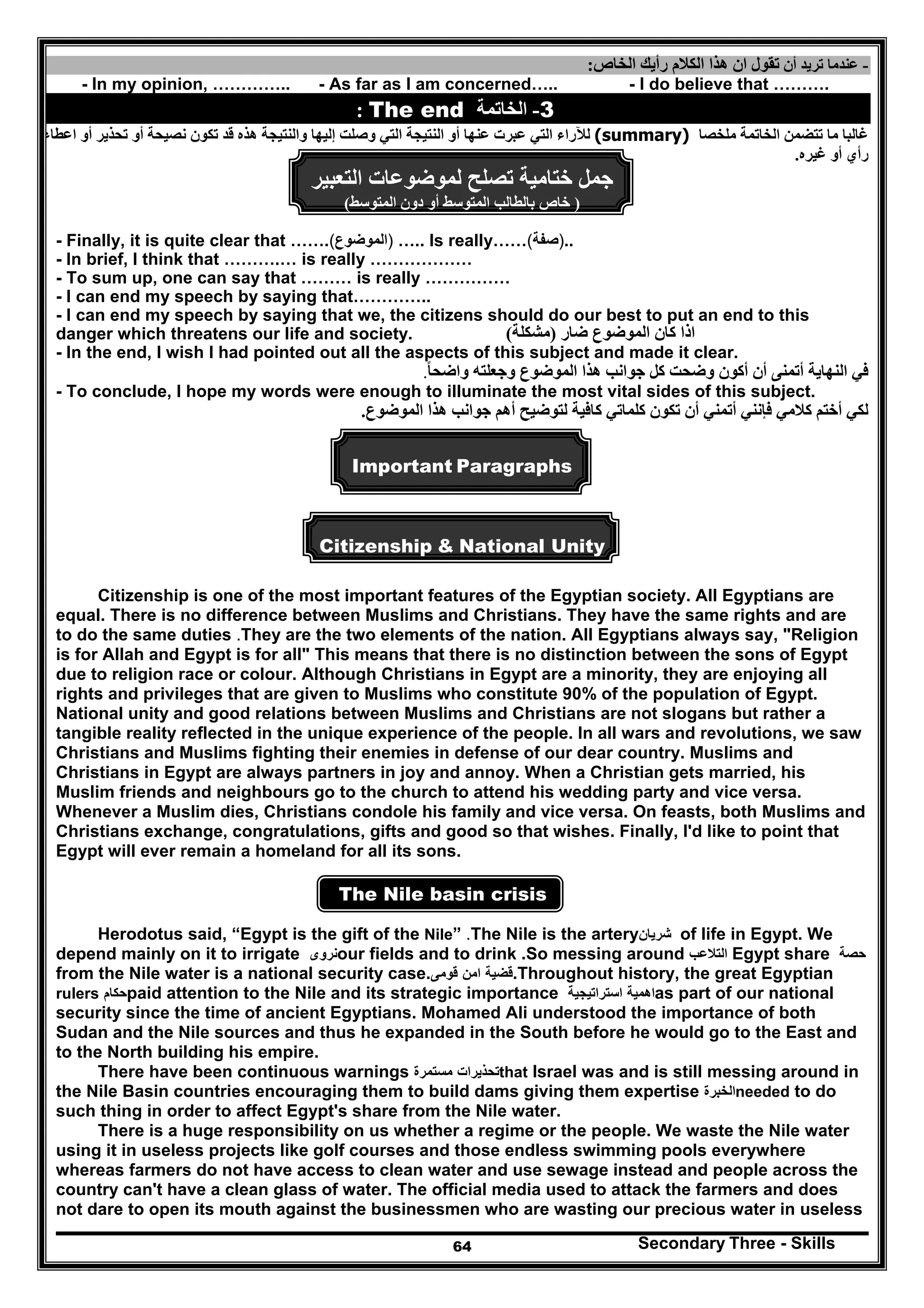Secondary Three - Skills64
-‫أن‬ ‫تريد‬ ‫عندما‬‫ان‬ ‫تقول‬‫ھذا‬‫الخاص‬ ‫رأيك‬ ‫الكالم‬:
- In my opinion, ………….. - As far as I am concerned….. - I do believe that ……….
3-‫الخاتمة‬The end:
‫ملخصا‬ ‫الخاتمة‬ ‫تتضمن‬ ‫ما‬ ‫غالبا‬(summary)‫عبرت‬ ‫التي‬ ‫لآلراء‬‫والنتيجة‬ ‫إليھا‬ ‫وصلت‬ ‫التي‬ ‫النتيجة‬ ‫أو‬ ‫عنھا‬‫ا‬ ‫أو‬ ‫تحذير‬ ‫أو‬ ‫نصيحة‬ ‫تكون‬ ‫قد‬ ‫ھذه‬‫عطاء‬
‫أ‬ ‫رأي‬‫غيره‬ ‫و‬.
‫جمل‬‫ختامية‬‫لموضوعات‬ ‫تصلح‬‫التعبير‬
)‫المتوسط‬ ‫دون‬ ‫أو‬ ‫المتوسط‬ ‫بالطالب‬ ‫خاص‬(
- Finally, it is quite clear that ……. )‫الموضوع‬( ….. Is really…… )‫صفة‬( ..
- In brief, I think that ……….… is really ………………
- To sum up, one can say that ……… is really ……………
- I can end my speech by saying that…………..
- I can end my speech by saying that we, the citizens should do our best to put an end to this
danger which threatens our life and society. ‫اذا‬‫كان‬‫الموضوع‬‫ضار‬)‫مشكلة‬(
- In the end, I wish I had pointed out all the aspects of this subject and made it clear.
‫واضحا‬ ‫وجعلته‬ ‫الموضوع‬ ‫ھذا‬ ‫جوانب‬ ‫كل‬ ‫وضحت‬ ‫أكون‬ ‫أن‬ ‫أتمنى‬ ‫النھاية‬ ‫في‬ً.
- To conclude, I hope my words were enough to illuminate the most vital sides of this subject.
‫كلم‬ ‫تكون‬ ‫أن‬ ‫أتمني‬ ‫فإنني‬ ‫كالمي‬ ‫أختم‬ ‫لكي‬‫الموضوع‬ ‫ھذا‬ ‫جوانب‬ ‫أھم‬ ‫لتوضيح‬ ‫كافية‬ ‫اتي‬.
Important Paragraphs
Citizenship & National Unity
Citizenship is one of the most important features of the Egyptian society. All Egyptians are
equal. There is no difference between Muslims and Christians. They have the same rights and are
to do the same duties .They are the two elements of the nation. All Egyptians always say, "Religion
is for Allah and Egypt is for all" This means that there is no distinction between the sons of Egypt
due to religion race or colour. Although Christians in Egypt are a minority, they are enjoying all
rights and privileges that are given to Muslims who constitute 90% of the population of Egypt.
National unity and good relations between Muslims and Christians are not slogans but rather a
tangible reality reflected in the unique experience of the people. In all wars and revolutions, we saw
Christians and Muslims fighting their enemies in defense of our dear country. Muslims and
Christians in Egypt are always partners in joy and annoy. When a Christian gets married, his
Muslim friends and neighbours go to the church to attend his wedding party and vice versa.
Whenever a Muslim dies, Christians condole his family and vice versa. On feasts, both Muslims and
Christians exchange, congratulations, gifts and good so that wishes. Finally, I'd like to point that
Egypt will ever remain a homeland for all its sons.
The Nile basin crisis
Herodotus said, “Egypt is the gift of the Nile” .The Nile is the artery‫شريان‬ of life in Egypt. We
depend mainly on it to irrigate ‫نروى‬our fields and to drink .So messing around ‫التالعب‬ Egypt share ‫حصة‬
from the Nile water is a national security case. ‫قضية‬‫امن‬‫قومى‬ .Throughout history, the great Egyptian
rulers ‫حكام‬paid attention to the Nile and its strategic importance ‫اھمية‬‫استراتيجية‬ as part of our national
security since the time of ancient Egyptians. Mohamed Ali understood the importance of both
Sudan and the Nile sources and thus he expanded in the South before he would go to the East and
to the North building his empire.
There have been continuous warnings ‫تحذيرات‬‫مستمرة‬ that Israel was and is still messing around in
the Nile Basin countries encouraging them to build dams giving them expertise ‫الخبرة‬needed to do
such thing in order to affect Egypt's share from the Nile water.
There is a huge responsibility on us whether a regime or the people. We waste the Nile water
using it in useless projects like golf courses and those endless swimming pools everywhere
whereas farmers do not have access to clean water and use sewage instead and people across the
country can't have a clean glass of water. The official media used to attack the farmers and does
not dare to open its mouth against the businessmen who are wasting our precious water in useless
 