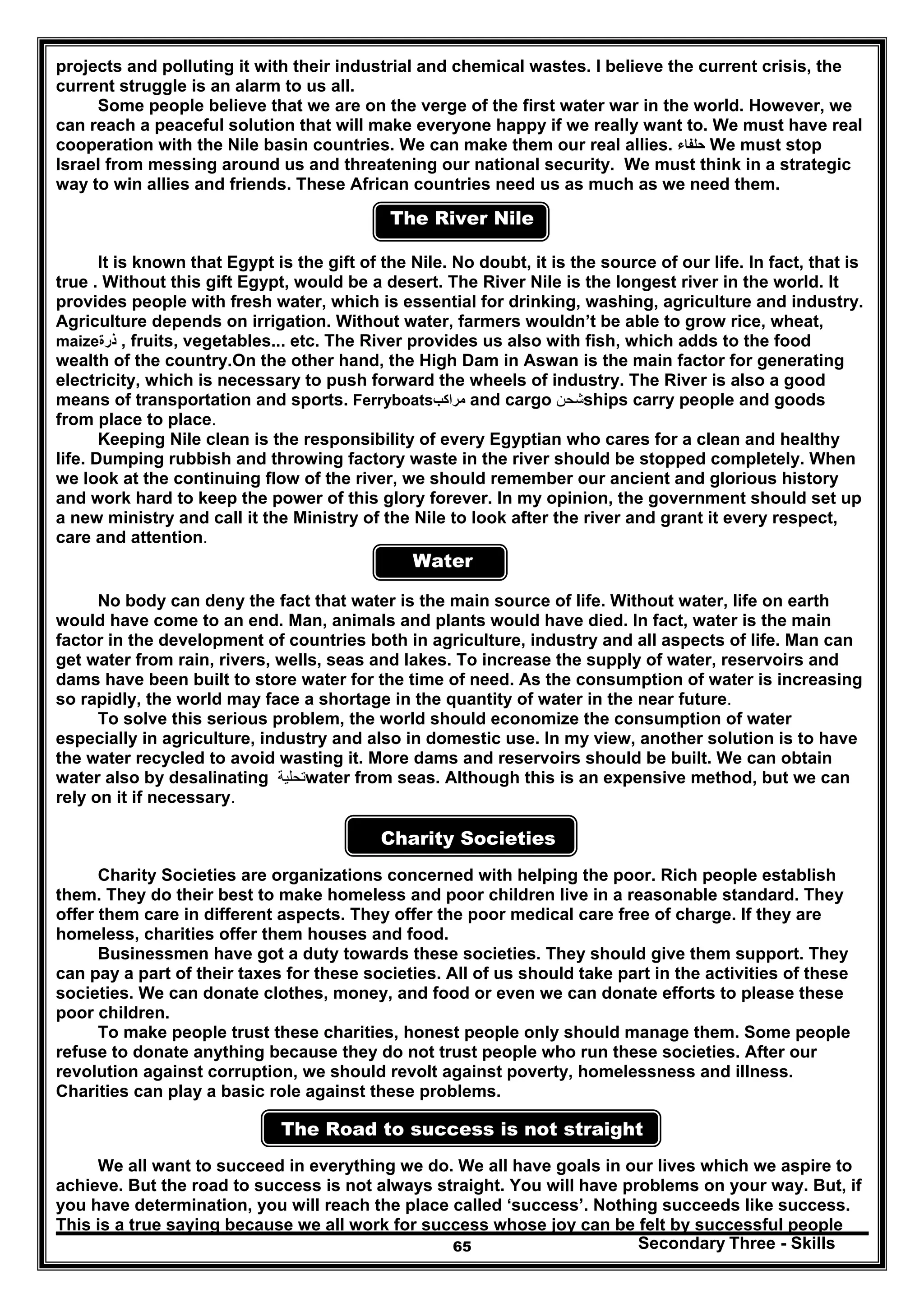 Secondary Three - Skills65
projects and polluting it with their industrial and chemical wastes. I believe the current crisis, the
current struggle is an alarm to us all.
Some people believe that we are on the verge of the first water war in the world. However, we
can reach a peaceful solution that will make everyone happy if we really want to. We must have real
cooperation with the Nile basin countries. We can make them our real allies. ‫حلفاء‬ We must stop
Israel from messing around us and threatening our national security. We must think in a strategic
way to win allies and friends. These African countries need us as much as we need them.
The River Nile
It is known that Egypt is the gift of the Nile. No doubt, it is the source of our life. In fact, that is
true . Without this gift Egypt, would be a desert. The River Nile is the longest river in the world. It
provides people with fresh water, which is essential for drinking, washing, agriculture and industry.
Agriculture depends on irrigation. Without water, farmers wouldn’t be able to grow rice, wheat,
maize‫ذرة‬ , fruits, vegetables... etc. The River provides us also with fish, which adds to the food
wealth of the country.On the other hand, the High Dam in Aswan is the main factor for generating
electricity, which is necessary to push forward the wheels of industry. The River is also a good
means of transportation and sports. Ferryboats‫مراكب‬ and cargo ‫شحن‬ships carry people and goods
from place to place.
Keeping Nile clean is the responsibility of every Egyptian who cares for a clean and healthy
life. Dumping rubbish and throwing factory waste in the river should be stopped completely. When
we look at the continuing flow of the river, we should remember our ancient and glorious history
and work hard to keep the power of this glory forever. In my opinion, the government should set up
a new ministry and call it the Ministry of the Nile to look after the river and grant it every respect,
care and attention.
Water
No body can deny the fact that water is the main source of life. Without water, life on earth
would have come to an end. Man, animals and plants would have died. In fact, water is the main
factor in the development of countries both in agriculture, industry and all aspects of life. Man can
get water from rain, rivers, wells, seas and lakes. To increase the supply of water, reservoirs and
dams have been built to store water for the time of need. As the consumption of water is increasing
so rapidly, the world may face a shortage in the quantity of water in the near future.
To solve this serious problem, the world should economize the consumption of water
especially in agriculture, industry and also in domestic use. In my view, another solution is to have
the water recycled to avoid wasting it. More dams and reservoirs should be built. We can obtain
water also by desalinating ‫تحلية‬water from seas. Although this is an expensive method, but we can
rely on it if necessary.
Charity Societies
Charity Societies are organizations concerned with helping the poor. Rich people establish
them. They do their best to make homeless and poor children live in a reasonable standard. They
offer them care in different aspects. They offer the poor medical care free of charge. If they are
homeless, charities offer them houses and food.
Businessmen have got a duty towards these societies. They should give them support. They
can pay a part of their taxes for these societies. All of us should take part in the activities of these
societies. We can donate clothes, money, and food or even we can donate efforts to please these
poor children.
To make people trust these charities, honest people only should manage them. Some people
refuse to donate anything because they do not trust people who run these societies. After our
revolution against corruption, we should revolt against poverty, homelessness and illness.
Charities can play a basic role against these problems.
The Road to success is not straight
We all want to succeed in everything we do. We all have goals in our lives which we aspire to
achieve. But the road to success is not always straight. You will have problems on your way. But, if
you have determination, you will reach the place called ‘success’. Nothing succeeds like success.
This is a true saying because we all work for success whose joy can be felt by successful people
 