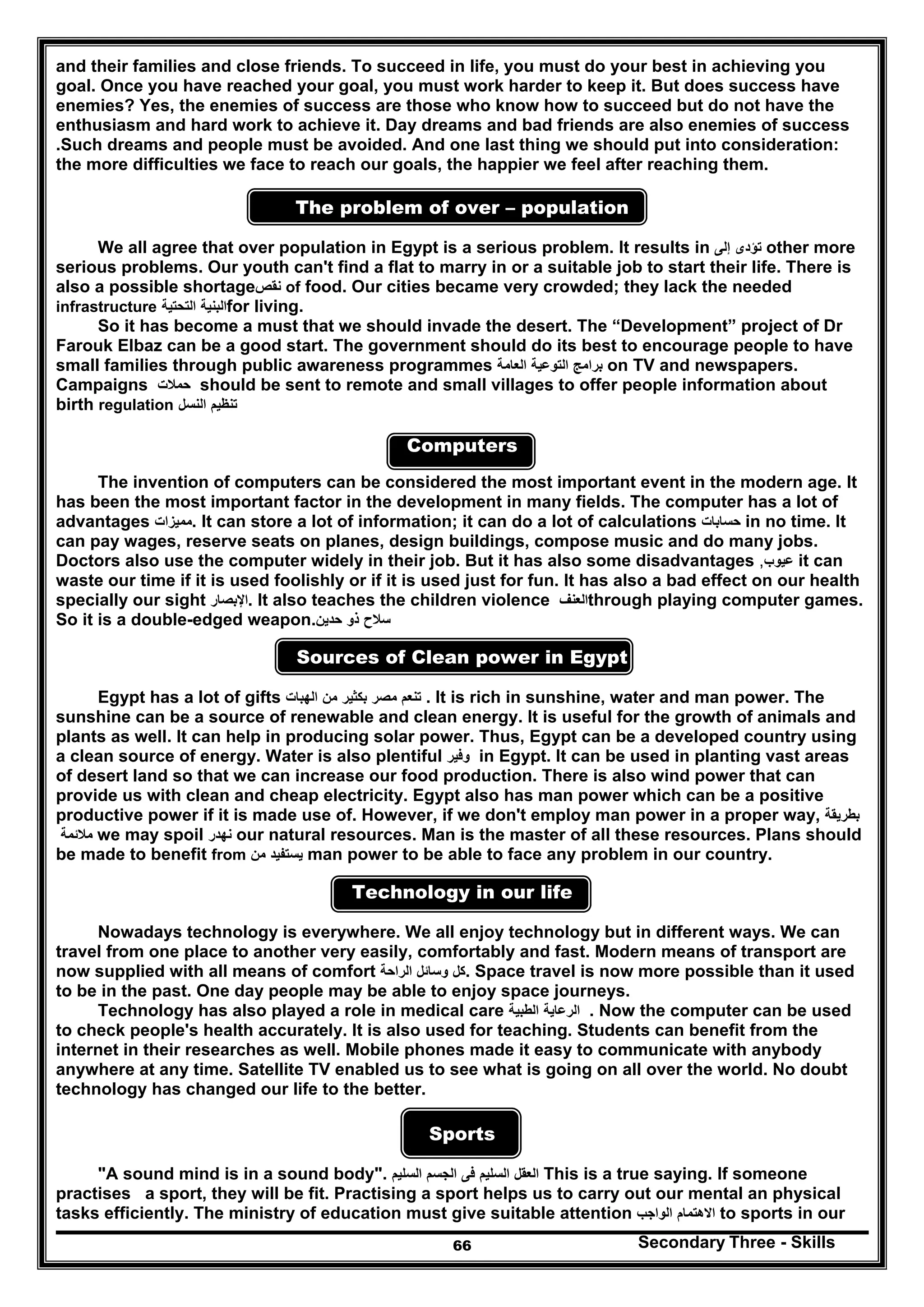 Secondary Three - Skills66
and their families and close friends. To succeed in life, you must do your best in achieving you
goal. Once you have reached your goal, you must work harder to keep it. But does success have
enemies? Yes, the enemies of success are those who know how to succeed but do not have the
enthusiasm and hard work to achieve it. Day dreams and bad friends are also enemies of success
.Such dreams and people must be avoided. And one last thing we should put into consideration:
the more difficulties we face to reach our goals, the happier we feel after reaching them.
The problem of over – population
We all agree that over population in Egypt is a serious problem. It results in ‫تؤدى‬‫إلى‬ other more
serious problems. Our youth can't find a flat to marry in or a suitable job to start their life. There is
also a possible shortage‫نقص‬ of food. Our cities became very crowded; they lack the needed
infrastructure ‫البنية‬‫التحتية‬ for living.
So it has become a must that we should invade the desert. The “Development” project of Dr
Farouk Elbaz can be a good start. The government should do its best to encourage people to have
small families through public awareness programmes ‫برامج‬‫التوعية‬‫الع‬‫امة‬ on TV and newspapers.
Campaigns ‫حمالت‬ should be sent to remote and small villages to offer people information about
birth regulation ‫تنظيم‬‫النسل‬
Computers
The invention of computers can be considered the most important event in the modern age. It
has been the most important factor in the development in many fields. The computer has a lot of
advantages ‫مميزات‬. It can store a lot of information; it can do a lot of calculations ‫حسابات‬ in no time. It
can pay wages, reserve seats on planes, design buildings, compose music and do many jobs.
Doctors also use the computer widely in their job. But it has also some disadvantages ‫عيوب‬, it can
waste our time if it is used foolishly or if it is used just for fun. It has also a bad effect on our health
specially our sight ‫اإلبصار‬. It also teaches the children violence ‫العنف‬through playing computer games.
So it is a double-edged weapon. ‫سالح‬‫ذو‬‫حدين‬
Sources of Clean power in Egypt
Egypt has a lot of gifts ‫تنعم‬‫مصر‬‫بكثير‬‫من‬‫الھبات‬ . It is rich in sunshine, water and man power. The
sunshine can be a source of renewable and clean energy. It is useful for the growth of animals and
plants as well. It can help in producing solar power. Thus, Egypt can be a developed country using
a clean source of energy. Water is also plentiful ‫وفير‬ in Egypt. It can be used in planting vast areas
of desert land so that we can increase our food production. There is also wind power that can
provide us with clean and cheap electricity. Egypt also has man power which can be a positive
productive power if it is made use of. However, if we don't employ man power in a proper way, ‫بطريقة‬
‫مالئمة‬ we may spoil ‫نھدر‬ our natural resources. Man is the master of all these resources. Plans should
be made to benefit from ‫يستفيد‬‫من‬ man power to be able to face any problem in our country.
Technology in our life
Nowadays technology is everywhere. We all enjoy technology but in different ways. We can
travel from one place to another very easily, comfortably and fast. Modern means of transport are
now supplied with all means of comfort ‫كل‬‫وسائل‬‫الراحة‬ . Space travel is now more possible than it used
to be in the past. One day people may be able to enjoy space journeys.
Technology has also played a role in medical care ‫الرعاية‬‫الطبية‬ . Now the computer can be used
to check people's health accurately. It is also used for teaching. Students can benefit from the
internet in their researches as well. Mobile phones made it easy to communicate with anybody
anywhere at any time. Satellite TV enabled us to see what is going on all over the world. No doubt
technology has changed our life to the better.
Sports
"A sound mind is in a sound body". ‫العقل‬‫السليم‬‫فى‬‫الجسم‬‫السليم‬ This is a true saying. If someone
practises a sport, they will be fit. Practising a sport helps us to carry out our mental an physical
tasks efficiently. The ministry of education must give suitable attention ‫االھتمام‬‫الواجب‬ to sports in our
 