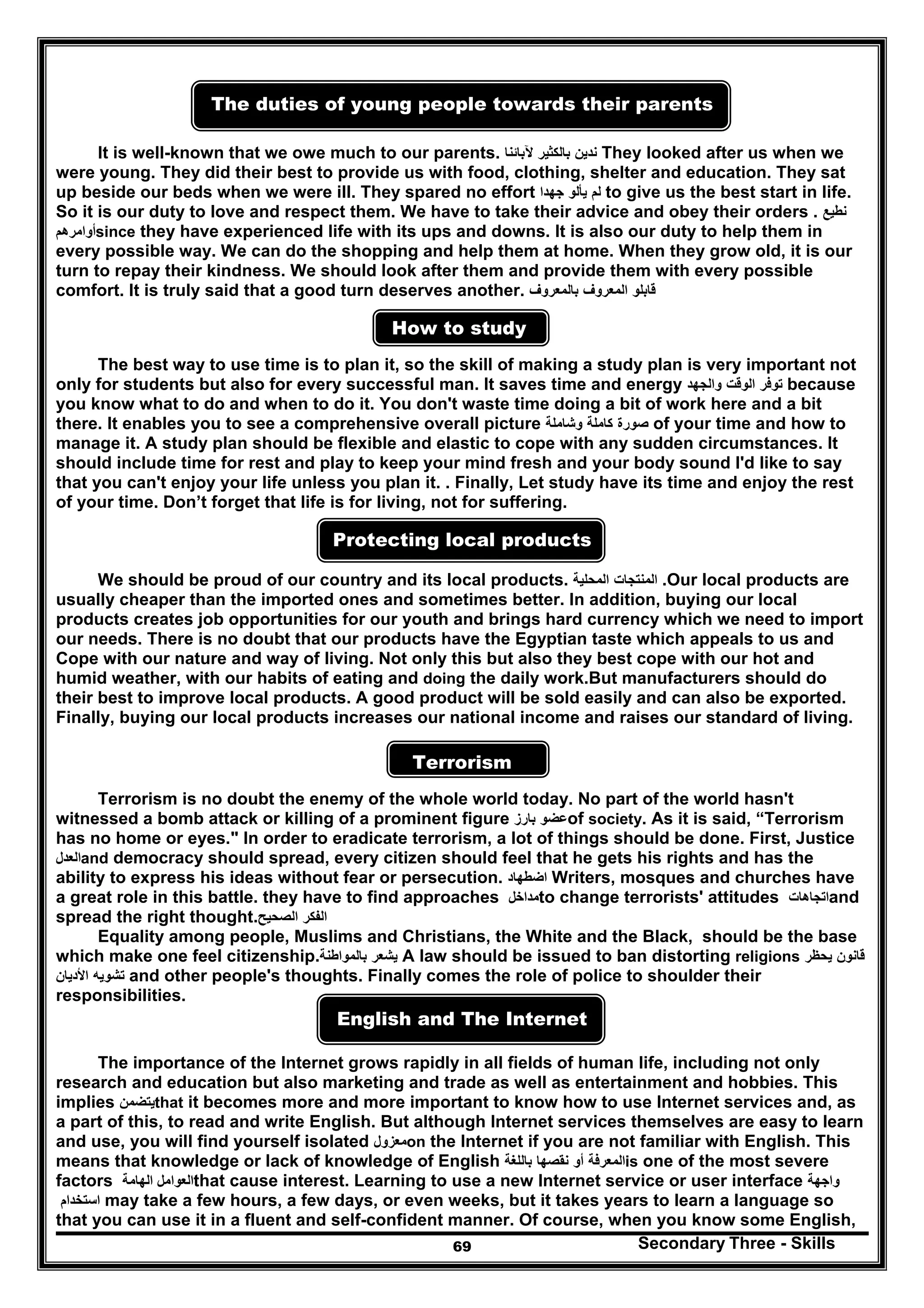Secondary Three - Skills69
The duties of young people towards their parents
It is well-known that we owe much to our parents. ‫ندين‬‫بالكثير‬‫آلبائنا‬ They looked after us when we
were young. They did their best to provide us with food, clothing, shelter and education. They sat
up beside our beds when we were ill. They spared no effort ‫لم‬‫يألو‬‫جھدا‬ to give us the best start in life.
So it is our duty to love and respect them. We have to take their advice and obey their orders . ‫نطيع‬
‫أوامرھم‬since they have experienced life with its ups and downs. It is also our duty to help them in
every possible way. We can do the shopping and help them at home. When they grow old, it is our
turn to repay their kindness. We should look after them and provide them with every possible
comfort. It is truly said that a good turn deserves another. ‫قابلو‬‫المعروف‬‫بالمعروف‬
How to study
The best way to use time is to plan it, so the skill of making a study plan is very important not
only for students but also for every successful man. It saves time and energy ‫توفر‬‫الوقت‬‫والجھد‬ because
you know what to do and when to do it. You don't waste time doing a bit of work here and a bit
there. It enables you to see a comprehensive overall picture ‫صورة‬‫كاملة‬‫وشاملة‬ of your time and how to
manage it. A study plan should be flexible and elastic to cope with any sudden circumstances. It
should include time for rest and play to keep your mind fresh and your body sound I'd like to say
that you can't enjoy your life unless you plan it. . Finally, Let study have its time and enjoy the rest
of your time. Don’t forget that life is for living, not for suffering.
Protecting local products
We should be proud of our country and its local products. ‫المنتجات‬‫المحلية‬ .Our local products are
usually cheaper than the imported ones and sometimes better. In addition, buying our local
products creates job opportunities for our youth and brings hard currency which we need to import
our needs. There is no doubt that our products have the Egyptian taste which appeals to us and
Cope with our nature and way of living. Not only this but also they best cope with our hot and
humid weather, with our habits of eating and doing the daily work.But manufacturers should do
their best to improve local products. A good product will be sold easily and can also be exported.
Finally, buying our local products increases our national income and raises our standard of living.
Terrorism
Terrorism is no doubt the enemy of the whole world today. No part of the world hasn't
witnessed a bomb attack or killing of a prominent figure ‫عضو‬‫بارز‬ of society. As it is said, “Terrorism
has no home or eyes." In order to eradicate terrorism, a lot of things should be done. First, Justice
‫العدل‬and democracy should spread, every citizen should feel that he gets his rights and has the
ability to express his ideas without fear or persecution. ‫اضطھاد‬ Writers, mosques and churches have
a great role in this battle. they have to find approaches ‫مداخل‬to change terrorists' attitudes ‫اتجاھات‬and
spread the right thought. ‫الفكر‬‫الصحيح‬
Equality among people, Muslims and Christians, the White and the Black, should be the base
which make one feel citizenship. ‫يشعر‬‫بالمواطنة‬ A law should be issued to ban distorting religions ‫قانون‬‫يحظر‬
‫تشويه‬‫األديان‬ and other people's thoughts. Finally comes the role of police to shoulder their
responsibilities.
English and The Internet
The importance of the Internet grows rapidly in all fields of human life, including not only
research and education but also marketing and trade as well as entertainment and hobbies. This
implies ‫يتضمن‬that it becomes more and more important to know how to use Internet services and, as
a part of this, to read and write English. But although Internet services themselves are easy to learn
and use, you will find yourself isolated ‫معزول‬on the Internet if you are not familiar with English. This
means that knowledge or lack of knowledge of English ‫المعرفة‬‫أو‬‫نقصھا‬‫باللغة‬ is one of the most severe
factors ‫الھامة‬ ‫العوامل‬that cause interest. Learning to use a new Internet service or user interface ‫واجھة‬
‫استخدام‬ may take a few hours, a few days, or even weeks, but it takes years to learn a language so
that you can use it in a fluent and self-confident manner. Of course, when you know some English,
 