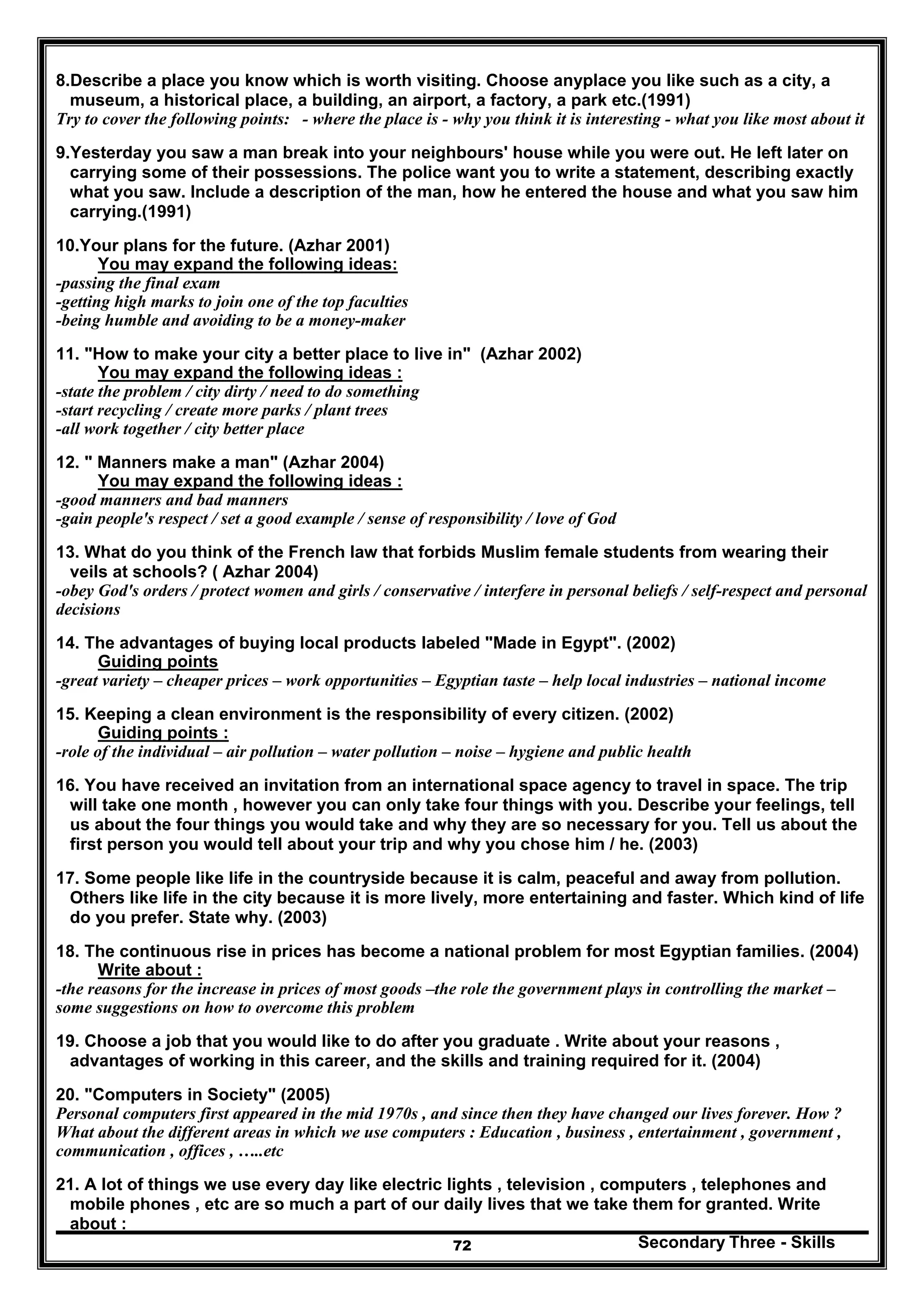 Secondary Three - Skills72
8.Describe a place you know which is worth visiting. Choose anyplace you like such as a city, a
museum, a historical place, a building, an airport, a factory, a park etc.(1991)
Try to cover the following points: - where the place is - why you think it is interesting - what you like most about it
9.Yesterday you saw a man break into your neighbours' house while you were out. He left later on
carrying some of their possessions. The police want you to write a statement, describing exactly
what you saw. Include a description of the man, how he entered the house and what you saw him
carrying.(1991)
10.Your plans for the future. (Azhar 2001)
You may expand the following ideas:
-passing the final exam
-getting high marks to join one of the top faculties
-being humble and avoiding to be a money-maker
11. "How to make your city a better place to live in" (Azhar 2002)
You may expand the following ideas :
-state the problem / city dirty / need to do something
-start recycling / create more parks / plant trees
-all work together / city better place
12. " Manners make a man" (Azhar 2004)
You may expand the following ideas :
-good manners and bad manners
-gain people's respect / set a good example / sense of responsibility / love of God
13. What do you think of the French law that forbids Muslim female students from wearing their
veils at schools? ( Azhar 2004)
-obey God's orders / protect women and girls / conservative / interfere in personal beliefs / self-respect and personal
decisions
14. The advantages of buying local products labeled "Made in Egypt". (2002)
Guiding points
-great variety – cheaper prices – work opportunities – Egyptian taste – help local industries – national income
15. Keeping a clean environment is the responsibility of every citizen. (2002)
Guiding points :
-role of the individual – air pollution – water pollution – noise – hygiene and public health
16. You have received an invitation from an international space agency to travel in space. The trip
will take one month , however you can only take four things with you. Describe your feelings, tell
us about the four things you would take and why they are so necessary for you. Tell us about the
first person you would tell about your trip and why you chose him / he. (2003)
17. Some people like life in the countryside because it is calm, peaceful and away from pollution.
Others like life in the city because it is more lively, more entertaining and faster. Which kind of life
do you prefer. State why. (2003)
18. The continuous rise in prices has become a national problem for most Egyptian families. (2004)
Write about :
-the reasons for the increase in prices of most goods –the role the government plays in controlling the market –
some suggestions on how to overcome this problem
19. Choose a job that you would like to do after you graduate . Write about your reasons ,
advantages of working in this career, and the skills and training required for it. (2004)
20. "Computers in Society" (2005)
Personal computers first appeared in the mid 1970s , and since then they have changed our lives forever. How ?
What about the different areas in which we use computers : Education , business , entertainment , government ,
communication , offices , …..etc
21. A lot of things we use every day like electric lights , television , computers , telephones and
mobile phones , etc are so much a part of our daily lives that we take them for granted. Write
about :
 