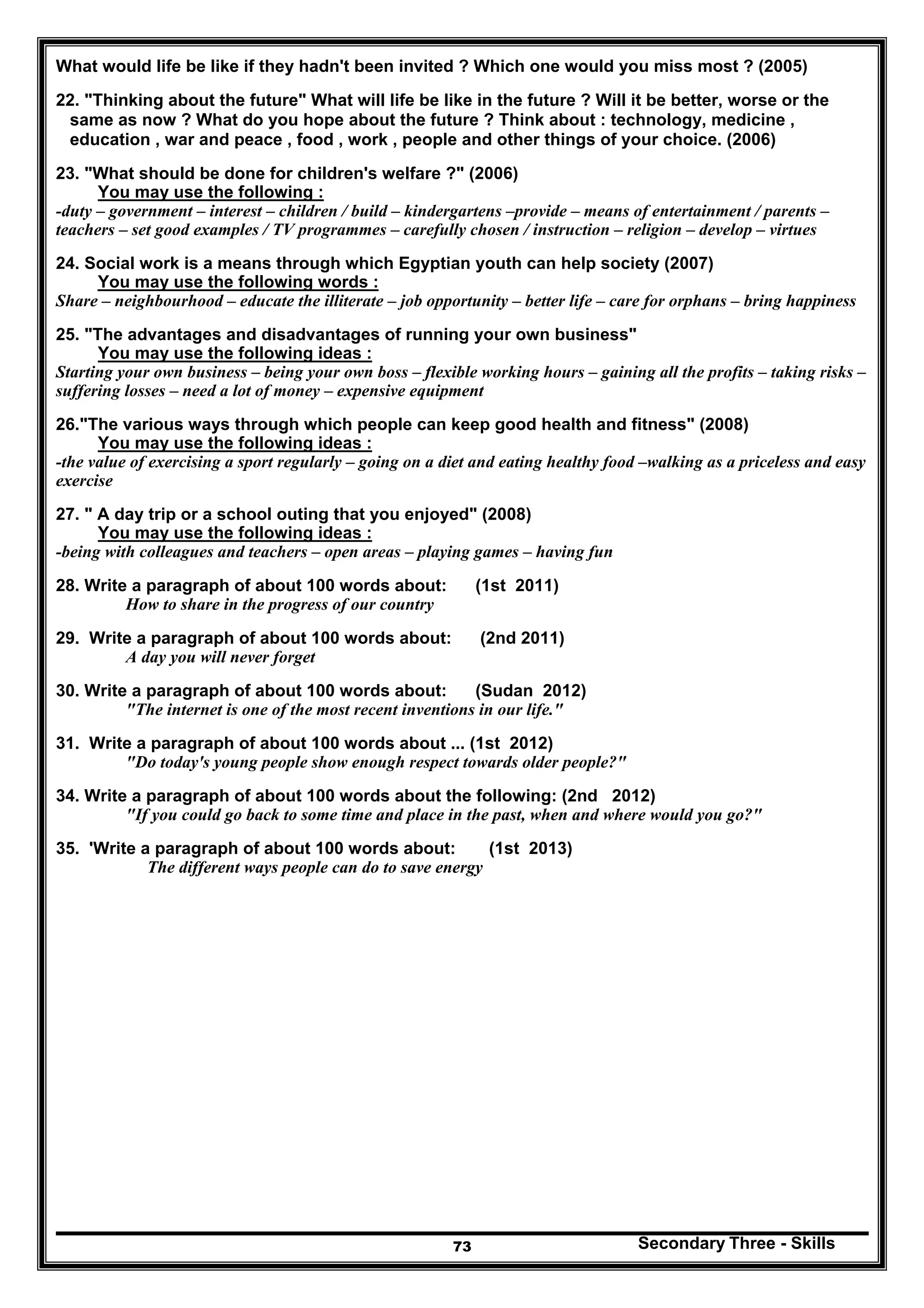Secondary Three - Skills73
What would life be like if they hadn't been invited ? Which one would you miss most ? (2005)
22. "Thinking about the future" What will life be like in the future ? Will it be better, worse or the
same as now ? What do you hope about the future ? Think about : technology, medicine ,
education , war and peace , food , work , people and other things of your choice. (2006)
23. "What should be done for children's welfare ?" (2006)
You may use the following :
-duty – government – interest – children / build – kindergartens –provide – means of entertainment / parents –
teachers – set good examples / TV programmes – carefully chosen / instruction – religion – develop – virtues
24. Social work is a means through which Egyptian youth can help society (2007)
You may use the following words :
Share – neighbourhood – educate the illiterate – job opportunity – better life – care for orphans – bring happiness
25. "The advantages and disadvantages of running your own business"
You may use the following ideas :
Starting your own business – being your own boss – flexible working hours – gaining all the profits – taking risks –
suffering losses – need a lot of money – expensive equipment
26."The various ways through which people can keep good health and fitness" (2008)
You may use the following ideas :
-the value of exercising a sport regularly – going on a diet and eating healthy food –walking as a priceless and easy
exercise
27. " A day trip or a school outing that you enjoyed" (2008)
You may use the following ideas :
-being with colleagues and teachers – open areas – playing games – having fun
28. Write a paragraph of about 100 words about: (1st 2011)
How to share in the progress of our country
29. Write a paragraph of about 100 words about: (2nd 2011)
A day you will never forget
30. Write a paragraph of about 100 words about: (Sudan 2012)
"The internet is one of the most recent inventions in our life."
31. Write a paragraph of about 100 words about ... (1st 2012)
"Do today's young people show enough respect towards older people?"
34. Write a paragraph of about 100 words about the following: (2nd 2012)
"If you could go back to some time and place in the past, when and where would you go?"
35. 'Write a paragraph of about 100 words about: (1st 2013)
The different ways people can do to save energy
 