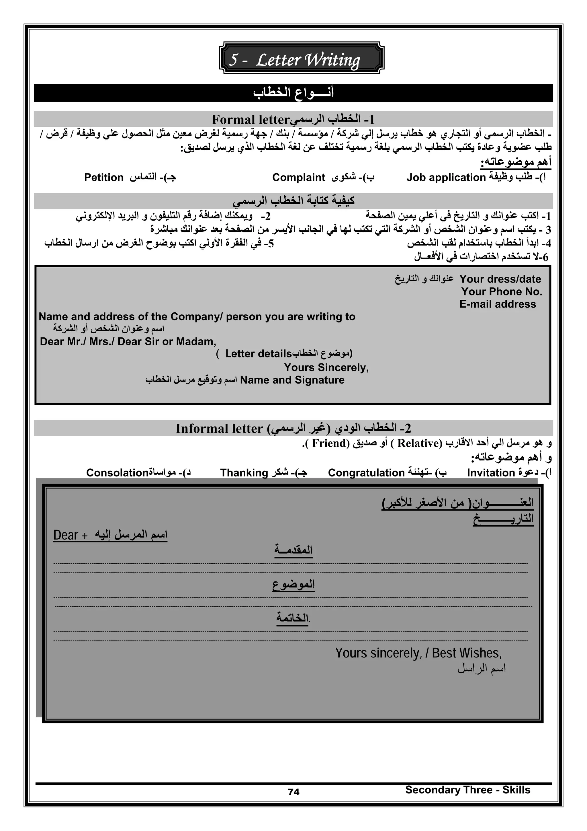 Secondary Three - Skills74
5 - Letter Writing
‫أنـ‬‫الخطاب‬ ‫ـــواع‬
1-‫الرسمي‬ ‫الخطاب‬Formal letter
-‫خطاب‬ ‫ھو‬ ‫التجاري‬ ‫أو‬ ‫الرسمي‬ ‫الخطاب‬‫يرسل‬‫شركة‬ ‫إلي‬/‫مؤسسة‬/‫بنك‬/‫وظيفة‬ ‫علي‬ ‫الحصول‬ ‫مثل‬ ‫معين‬ ‫لغرض‬ ‫رسمية‬ ‫جھة‬/‫قرض‬/
‫عضوية‬ ‫طلب‬‫الذي‬ ‫الخطاب‬ ‫لغة‬ ‫عن‬ ‫تختلف‬ ‫رسمية‬ ‫بلغة‬ ‫الرسمي‬ ‫الخطاب‬ ‫يكتب‬ ‫وعادة‬‫ي‬‫لصديق‬ ‫رسل‬:
‫موضوعاته‬ ‫أھم‬:
‫ا‬(-‫وظيفة‬ ‫طلب‬Job application‫ب‬(-‫شكوى‬Complaint‫جـ‬(-‫التماس‬Petition
‫الرسمي‬ ‫الخطاب‬ ‫كتابة‬ ‫كيفية‬
1-‫الصفحة‬ ‫يمين‬ ‫أعلي‬ ‫في‬ ‫التاريخ‬ ‫و‬ ‫عنوانك‬ ‫اكتب‬2-‫اإللكتروني‬ ‫البريد‬ ‫و‬ ‫التليفون‬ ‫رقم‬ ‫إضافة‬ ‫ويمكنك‬
3-‫مباشرة‬ ‫عنوانك‬ ‫بعد‬ ‫الصفحة‬ ‫من‬ ‫األيسر‬ ‫الجانب‬ ‫في‬ ‫لھا‬ ‫تكتب‬ ‫التي‬ ‫الشركة‬ ‫أو‬ ‫الشخص‬ ‫وعنوان‬ ‫اسم‬ ‫يكتب‬
4-‫الشخص‬ ‫لقب‬ ‫باستخدام‬ ‫الخطاب‬ ‫ابدأ‬5-‫األولي‬ ‫الفقرة‬ ‫في‬‫الخطاب‬ ‫ارسال‬ ‫من‬ ‫الغرض‬ ‫بوضوح‬ ‫اكتب‬
6-‫اختصارات‬ ‫تستخدم‬ ‫ال‬‫األفعــال‬ ‫في‬
Your dress/date‫التاريخ‬ ‫و‬ ‫عنوانك‬
Your Phone No.
E-mail address
Name and address of the Company/ person you are writing to
‫ا‬ ‫أو‬ ‫الشخص‬ ‫وعنوان‬ ‫اسم‬‫لشركة‬
Dear Mr./ Mrs./ Dear Sir or Madam,
( Letter details ‫موضوع‬‫الخطاب‬ )
Yours Sincerely,
‫الخطاب‬ ‫مرسل‬ ‫وتوقيع‬ ‫اسم‬ Name and Signature
2-‫الودي‬ ‫الخطاب‬)‫الرسمي‬ ‫غير‬(Informal letter
‫االقارب‬ ‫أحد‬ ‫الي‬ ‫مرسل‬ ‫ھو‬ ‫و‬)Relative(‫صديق‬ ‫أو‬)Friend.(
‫موضوعاته‬ ‫أھم‬ ‫و‬:
‫ا‬(-‫دعوة‬Invitation‫ب‬(-‫تھنئة‬Congratulation‫جـ‬(-‫شكر‬Thanking‫د‬(-‫مواساة‬Consolation
(‫لألكبر‬ ‫األصغر‬ ‫من‬ )‫العنـــــــــــوان‬
‫التاريـــــــــــخ‬
Dear + ‫إليه‬ ‫المرسل‬ ‫اسم‬
‫المقدمــة‬
-------------------------------------------------------------------------------------------------------------------------------------------------------------------------------------------------------------------------------
-------------------------------------------------------------------------------------------------------------------------------------------------------------------------------------------------------------------------------
‫الموضوع‬
-------------------------------------------------------------------------------------------------------------------------------------------------------------------------------------------------------------------------------
------------------------------------------------------------------------------------------------------------------------------------------------------------------------------------------------------------------------------
-‫الخاتمة‬
-------------------------------------------------------------------------------------------------------------------------------------------------------------------------------------------------------------------------------
-------------------------------------------------------------------------------------------------------------------------------------------------------------------------------------------------------------------------------
Yours sincerely, / Best Wishes,
‫الر‬ ‫اسم‬‫ا‬‫سل‬
 