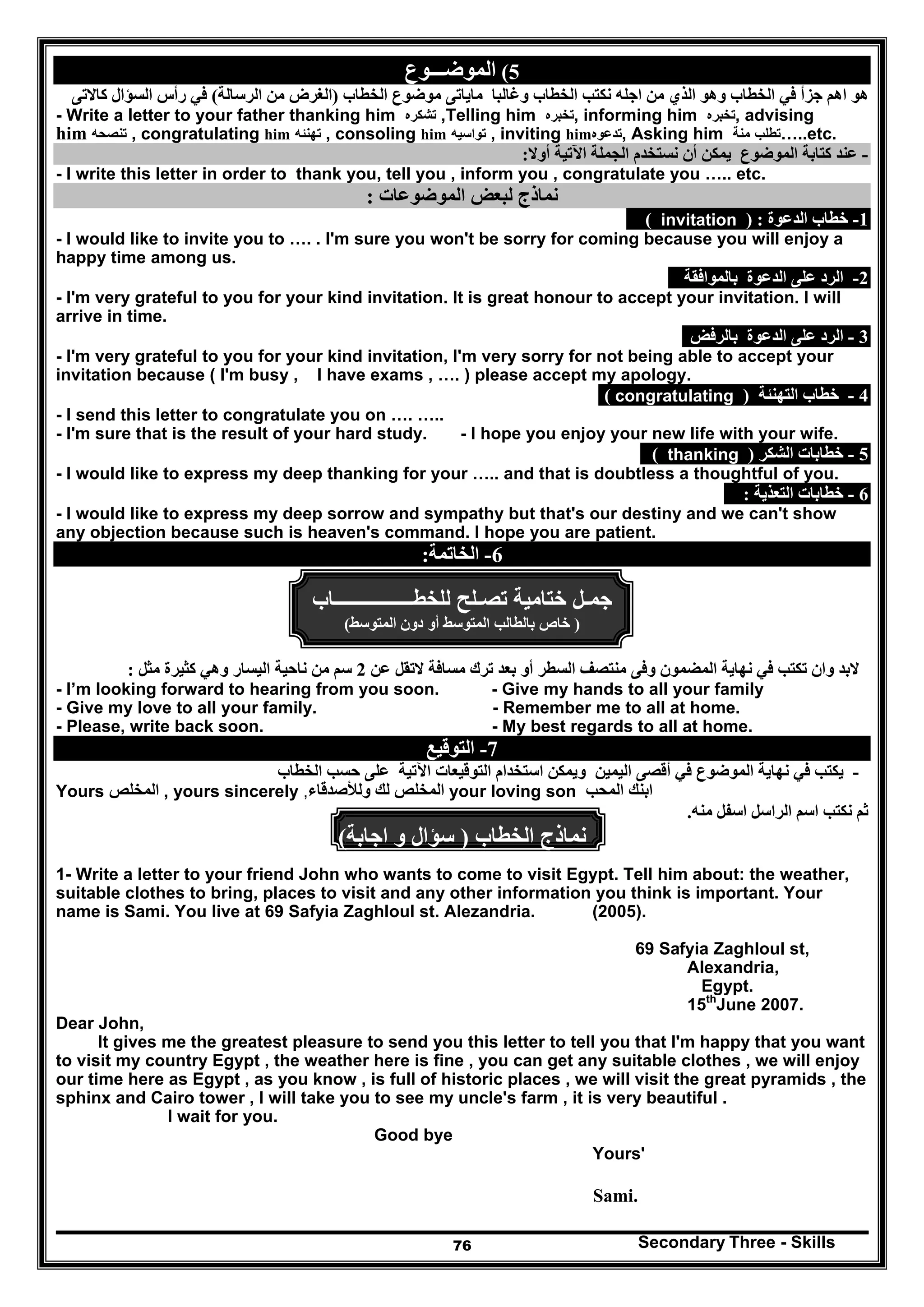 Secondary Three - Skills76
5(‫الموضـــوع‬
‫و‬ ‫الخطاب‬ ‫نكتب‬ ‫اجله‬ ‫من‬ ‫الذي‬ ‫وھو‬ ‫الخطاب‬ ‫في‬ ‫جزأ‬ ‫اھم‬ ‫ھو‬‫الخطاب‬ ‫موضوع‬ ‫ماياتى‬ ‫غالبا‬)‫الرسالة‬ ‫من‬ ‫الغرض‬(‫كاالتى‬ ‫السؤال‬ ‫رأس‬ ‫في‬
- Write a letter to your father thanking him ‫تشكره‬ ,Telling him ‫تخبره‬, informing him ‫تخبره‬, advising
him ‫تنصحه‬ , congratulating him ‫تھنئه‬ , consoling him ‫تواسيه‬ , inviting him‫تدعوه‬, Asking him ‫تطلب‬‫منة‬ …..etc.
-‫أوال‬ ‫اآلتية‬ ‫الجملة‬ ‫نستخدم‬ ‫أن‬ ‫يمكن‬ ‫الموضوع‬ ‫كتابة‬ ‫عند‬:
- I write this letter in order to thank you, tell you , inform you , congratulate you ….. etc.
‫الم‬ ‫لبعض‬ ‫نماذج‬‫وضوعات‬:
1-‫الدعوة‬ ‫خطاب‬) :invitation(
- I would like to invite you to …. . I'm sure you won't be sorry for coming because you will enjoy a
happy time among us.
2-‫بالموافقة‬ ‫الدعوة‬ ‫على‬ ‫الرد‬
- I'm very grateful to you for your kind invitation. It is great honour to accept your invitation. I will
arrive in time.
3-‫بالرفض‬ ‫الدعوة‬ ‫على‬ ‫الرد‬
- I'm very grateful to you for your kind invitation, I'm very sorry for not being able to accept your
invitation because ( I'm busy , I have exams , …. ) please accept my apology.
4-‫التھنئة‬ ‫خطاب‬)congratulating(
- I send this letter to congratulate you on …. …..
- I'm sure that is the result of your hard study. - I hope you enjoy your new life with your wife.
5-‫الشكر‬ ‫خطابات‬)thanking(
- I would like to express my deep thanking for your ….. and that is doubtless a thoughtful of you.
6-‫التعذية‬ ‫خطابات‬:
- I would like to express my deep sorrow and sympathy but that's our destiny and we can't show
any objection because such is heaven's command. I hope you are patient.
6-‫الخاتمة‬:
‫جم‬‫ـ‬‫ل‬‫ختامية‬‫تص‬‫ـ‬‫لح‬‫للخطــــــــــــــــاب‬
)‫المتوسط‬ ‫دون‬ ‫أو‬ ‫المتوسط‬ ‫بالطالب‬ ‫خاص‬(
‫عن‬ ‫التقل‬ ‫مسافة‬ ‫ترك‬ ‫بعد‬ ‫أو‬ ‫السطر‬ ‫منتصف‬ ‫وفى‬ ‫المضمون‬ ‫نھاية‬ ‫في‬ ‫تكتب‬ ‫وان‬ ‫البد‬2‫مثل‬ ‫كثيرة‬ ‫وھي‬ ‫اليسار‬ ‫ناحية‬ ‫من‬ ‫سم‬:
- I’m looking forward to hearing from you soon. - Give my hands to all your family
- Give my love to all your family. - Remember me to all at home.
- Please, write back soon. - My best regards to all at home.
7-‫التوقيع‬
-‫الخطاب‬ ‫حسب‬ ‫على‬ ‫اآلتية‬ ‫التوقيعات‬ ‫استخدام‬ ‫ويمكن‬ ‫اليمين‬ ‫أقصى‬ ‫في‬ ‫الموضوع‬ ‫نھاية‬ ‫في‬ ‫يكتب‬
Yours ‫المخلص‬ , yours sincerely ‫لك‬ ‫المخلص‬‫ولألصدقاء‬, your loving son ‫ابنك‬‫المحب‬
‫منه‬ ‫اسفل‬ ‫الراسل‬ ‫اسم‬ ‫نكتب‬ ‫ثم‬.
‫الخطاب‬ ‫نماذج‬)‫اجابة‬ ‫و‬ ‫سؤال‬(
1- Write a letter to your friend John who wants to come to visit Egypt. Tell him about: the weather,
suitable clothes to bring, places to visit and any other information you think is important. Your
name is Sami. You live at 69 Safyia Zaghloul st. Alezandria. (2005).
69 Safyia Zaghloul st,
Alexandria,
Egypt.
15th
June 2007.
Dear John,
It gives me the greatest pleasure to send you this letter to tell you that I'm happy that you want
to visit my country Egypt , the weather here is fine , you can get any suitable clothes , we will enjoy
our time here as Egypt , as you know , is full of historic places , we will visit the great pyramids , the
sphinx and Cairo tower , I will take you to see my uncle's farm , it is very beautiful .
I wait for you.
Good bye
Yours'
Sami.
 