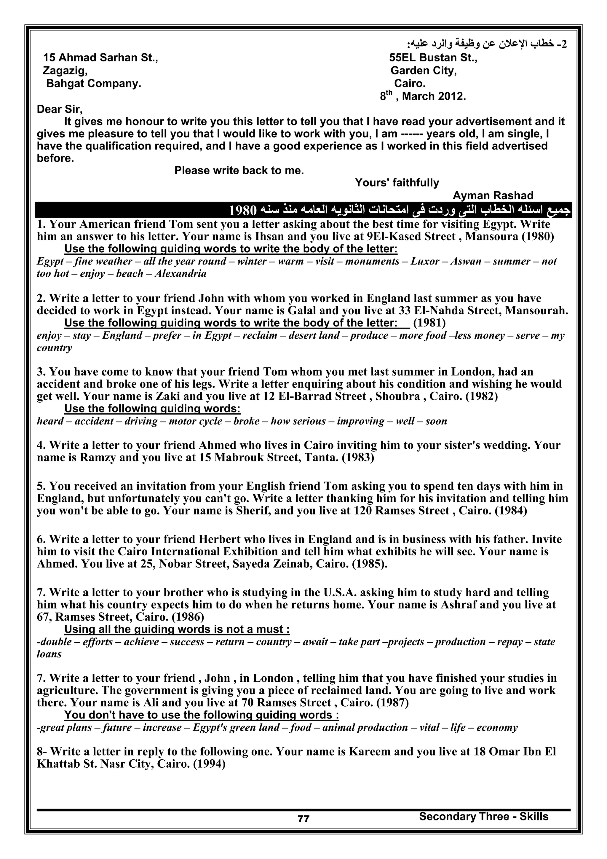 Secondary Three - Skills77
2-‫عليه‬ ‫والرد‬ ‫وظيفة‬ ‫عن‬ ‫اإلعالن‬ ‫خطاب‬:
15 Ahmad Sarhan St., 55EL Bustan St.,
Zagazig, Garden City,
Bahgat Company. Cairo.
8th
, March 2012.
Dear Sir,
It gives me honour to write you this letter to tell you that I have read your advertisement and it
gives me pleasure to tell you that I would like to work with you, I am ------ years old, I am single, I
have the qualification required, and I have a good experience as I worked in this field advertised
before.
Please write back to me.
Yours' faithfully
Ayman Rashad
‫الخطاب‬ ‫اسئله‬ ‫جميع‬‫سنه‬ ‫منذ‬ ‫العامه‬ ‫الثانويه‬ ‫امتحانات‬ ‫فى‬ ‫وردت‬ ‫التى‬1980
1. Your American friend Tom sent you a letter asking about the best time for visiting Egypt. Write
him an answer to his letter. Your name is Ihsan and you live at 9El-Kased Street , Mansoura (1980)
Use the following guiding words to write the body of the letter:
Egypt – fine weather – all the year round – winter – warm – visit – monuments – Luxor – Aswan – summer – not
too hot – enjoy – beach – Alexandria
2. Write a letter to your friend John with whom you worked in England last summer as you have
decided to work in Egypt instead. Your name is Galal and you live at 33 El-Nahda Street, Mansourah.
Use the following guiding words to write the body of the letter: (1981)
enjoy – stay – England – prefer – in Egypt – reclaim – desert land – produce – more food –less money – serve – my
country
3. You have come to know that your friend Tom whom you met last summer in London, had an
accident and broke one of his legs. Write a letter enquiring about his condition and wishing he would
get well. Your name is Zaki and you live at 12 El-Barrad Street , Shoubra , Cairo. (1982)
Use the following guiding words:
heard – accident – driving – motor cycle – broke – how serious – improving – well – soon
4. Write a letter to your friend Ahmed who lives in Cairo inviting him to your sister's wedding. Your
name is Ramzy and you live at 15 Mabrouk Street, Tanta. (1983)
5. You received an invitation from your English friend Tom asking you to spend ten days with him in
England, but unfortunately you can't go. Write a letter thanking him for his invitation and telling him
you won't be able to go. Your name is Sherif, and you live at 120 Ramses Street , Cairo. (1984)
6. Write a letter to your friend Herbert who lives in England and is in business with his father. Invite
him to visit the Cairo International Exhibition and tell him what exhibits he will see. Your name is
Ahmed. You live at 25, Nobar Street, Sayeda Zeinab, Cairo. (1985).
7. Write a letter to your brother who is studying in the U.S.A. asking him to study hard and telling
him what his country expects him to do when he returns home. Your name is Ashraf and you live at
67, Ramses Street, Cairo. (1986)
Using all the guiding words is not a must :
-double – efforts – achieve – success – return – country – await – take part –projects – production – repay – state
loans
7. Write a letter to your friend , John , in London , telling him that you have finished your studies in
agriculture. The government is giving you a piece of reclaimed land. You are going to live and work
there. Your name is Ali and you live at 70 Ramses Street , Cairo. (1987)
You don't have to use the following guiding words :
-great plans – future – increase – Egypt's green land – food – animal production – vital – life – economy
8- Write a letter in reply to the following one. Your name is Kareem and you live at 18 Omar Ibn El
Khattab St. Nasr City, Cairo. (1994)
 