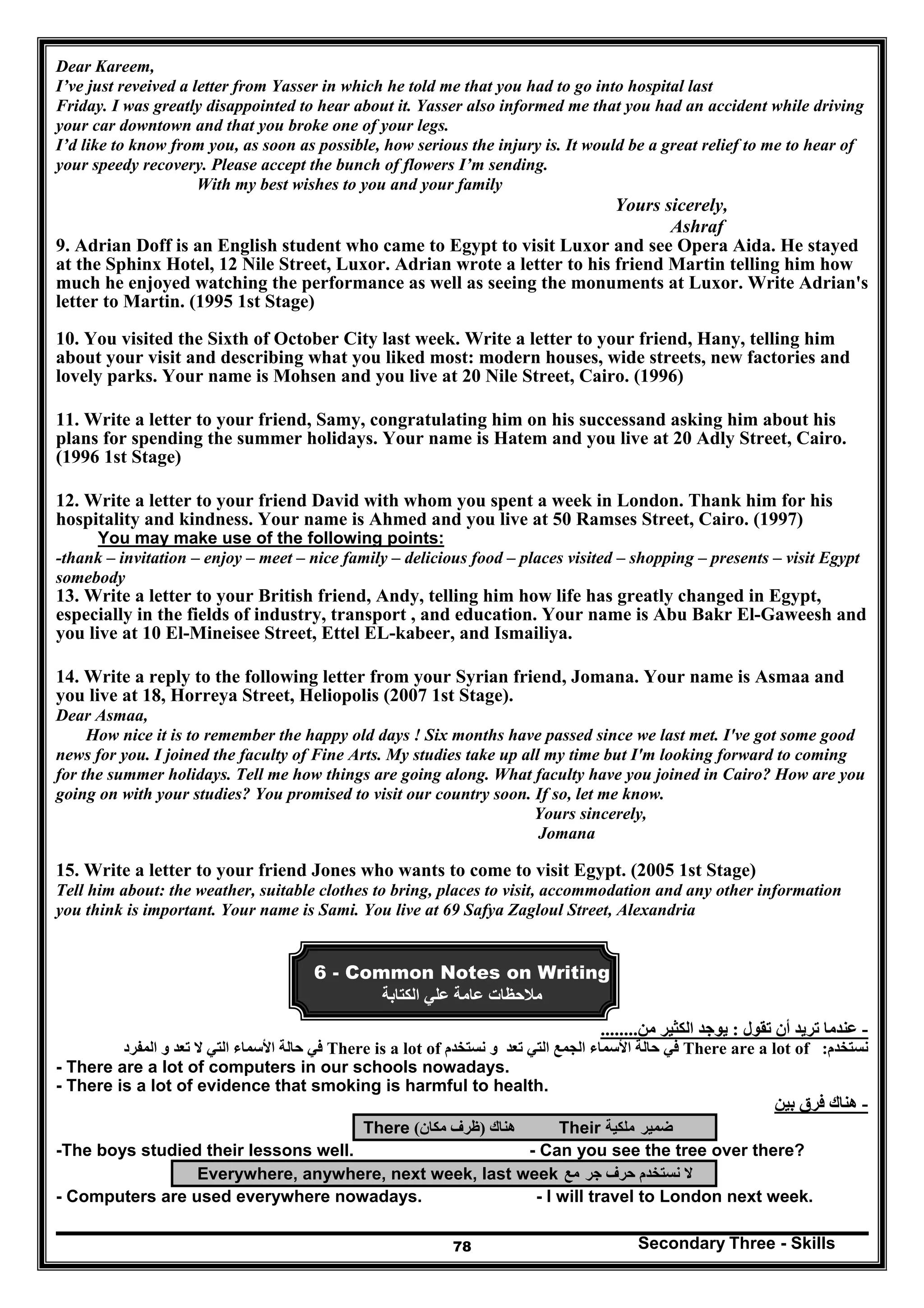 Secondary Three - Skills78
Dear Kareem,
I’ve just reveived a letter from Yasser in which he told me that you had to go into hospital last
Friday. I was greatly disappointed to hear about it. Yasser also informed me that you had an accident while driving
your car downtown and that you broke one of your legs.
I’d like to know from you, as soon as possible, how serious the injury is. It would be a great relief to me to hear of
your speedy recovery. Please accept the bunch of flowers I’m sending.
With my best wishes to you and your family
Yours sicerely,
Ashraf
9. Adrian Doff is an English student who came to Egypt to visit Luxor and see Opera Aida. He stayed
at the Sphinx Hotel, 12 Nile Street, Luxor. Adrian wrote a letter to his friend Martin telling him how
much he enjoyed watching the performance as well as seeing the monuments at Luxor. Write Adrian's
letter to Martin. (1995 1st Stage)
10. You visited the Sixth of October City last week. Write a letter to your friend, Hany, telling him
about your visit and describing what you liked most: modern houses, wide streets, new factories and
lovely parks. Your name is Mohsen and you live at 20 Nile Street, Cairo. (1996)
11. Write a letter to your friend, Samy, congratulating him on his successand asking him about his
plans for spending the summer holidays. Your name is Hatem and you live at 20 Adly Street, Cairo.
(1996 1st Stage)
12. Write a letter to your friend David with whom you spent a week in London. Thank him for his
hospitality and kindness. Your name is Ahmed and you live at 50 Ramses Street, Cairo. (1997)
You may make use of the following points:
-thank – invitation – enjoy – meet – nice family – delicious food – places visited – shopping – presents – visit Egypt
somebody
13. Write a letter to your British friend, Andy, telling him how life has greatly changed in Egypt,
especially in the fields of industry, transport , and education. Your name is Abu Bakr El-Gaweesh and
you live at 10 El-Mineisee Street, Ettel EL-kabeer, and Ismailiya.
14. Write a reply to the following letter from your Syrian friend, Jomana. Your name is Asmaa and
you live at 18, Horreya Street, Heliopolis (2007 1st Stage).
Dear Asmaa,
How nice it is to remember the happy old days ! Six months have passed since we last met. I've got some good
news for you. I joined the faculty of Fine Arts. My studies take up all my time but I'm looking forward to coming
for the summer holidays. Tell me how things are going along. What faculty have you joined in Cairo? How are you
going on with your studies? You promised to visit our country soon. If so, let me know.
Yours sincerely,
Jomana
15. Write a letter to your friend Jones who wants to come to visit Egypt. (2005 1st Stage)
Tell him about: the weather, suitable clothes to bring, places to visit, accommodation and any other information
you think is important. Your name is Sami. You live at 69 Safya Zagloul Street, Alexandria
6 - Common Notes on Writing
‫علي‬ ‫عامة‬ ‫مالحظات‬‫الكتابة‬
-‫تقول‬ ‫أن‬ ‫تريد‬ ‫عندما‬:‫من‬ ‫الكثير‬ ‫يوجد‬........
‫نستخدم‬:There are a lot of‫نستخدم‬ ‫و‬ ‫تعد‬ ‫التي‬ ‫الجمع‬ ‫األسماء‬ ‫حالة‬ ‫في‬There is a lot of‫المفرد‬ ‫و‬ ‫تعد‬ ‫ال‬ ‫التي‬ ‫األسماء‬ ‫حالة‬ ‫في‬
- There are a lot of computers in our schools nowadays.
- There is a lot of evidence that smoking is harmful to health.
-‫بين‬ ‫فرق‬ ‫ھناك‬
There ‫ھناك‬)‫مكان‬ ‫ظرف‬( Their ‫ضمير‬‫ملكية‬
-The boys studied their lessons well. - Can you see the tree over there?
Everywhere, anywhere, next week, last week ‫جر‬ ‫حرف‬ ‫نستخدم‬ ‫ال‬‫مع‬
- Computers are used everywhere nowadays. - I will travel to London next week.
 