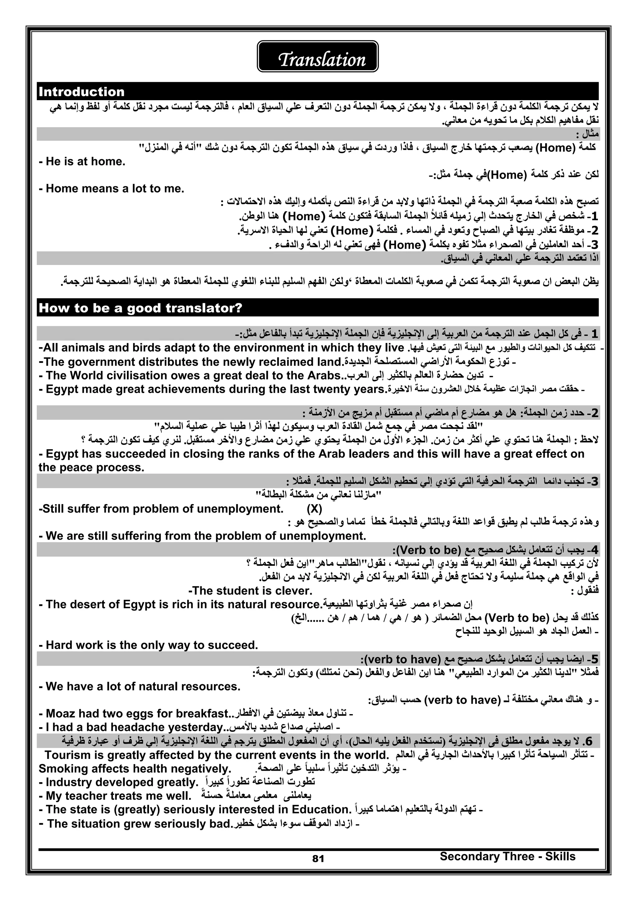 Secondary Three - Skills81
Translation
Introduction
‫ال‬‫يمكن‬‫ترجمة‬‫ا‬‫الجملة‬ ‫قراءة‬ ‫دون‬ ‫لكلمة‬،‫وال‬‫يمكن‬‫ترجمة‬‫ا‬‫العا‬ ‫السياق‬ ‫علي‬ ‫التعرف‬ ‫دون‬ ‫لجملة‬‫م‬،‫ھي‬ ‫وإنما‬ ‫لفظ‬ ‫أو‬ ‫كلمة‬ ‫نقل‬ ‫مجرد‬ ‫ليست‬ ‫فالترجمة‬
‫ما‬ ‫بكل‬ ‫الكالم‬ ‫مفاھيم‬ ‫نقل‬‫معاني‬ ‫من‬ ‫تحويه‬.
‫مثال‬:
‫كلمة‬(Home)‫يصعب‬‫دون‬ ‫الترجمة‬ ‫تكون‬ ‫الجملة‬ ‫ھذه‬ ‫سياق‬ ‫في‬ ‫وردت‬ ‫فاذا‬ ، ‫السياق‬ ‫خارج‬ ‫ترجمتھا‬‫شك‬"‫المنزل‬ ‫في‬ ‫أنه‬"
- He is at home.
‫لكن‬‫عند‬‫ذكر‬‫كلمة‬(Home)‫في‬‫جملة‬‫مثل‬:-
- Home means a lot to me.
‫الج‬ ‫في‬ ‫الترجمة‬ ‫صعبة‬ ‫الكلمة‬ ‫ھذه‬ ‫تصبح‬‫مل‬‫االحتماالت‬ ‫ھذه‬ ‫وإليك‬ ‫بأكمله‬ ‫النص‬ ‫قراءة‬ ‫من‬ ‫والبد‬ ‫ذاتھا‬ ‫ة‬:
1-‫شخص‬‫زميله‬ ‫إلي‬ ‫يتحدث‬ ‫الخارج‬ ‫في‬‫قائال‬ُ‫كلمة‬ ‫فتكون‬ ‫السابقة‬ ‫الجملة‬(Home)‫الوطن‬ ‫ھنا‬.
2-‫موظفة‬‫المساء‬ ‫في‬ ‫وتعود‬ ‫الصباح‬ ‫في‬ ‫بيتھا‬ ‫تغادر‬.‫ف‬‫كلمة‬(Home)‫االسرية‬ ‫الحياة‬ ‫لھا‬ ‫تعني‬.
3-‫بكلمة‬ ‫تفوه‬ ‫مثال‬ ‫الصحراء‬ ‫في‬ ‫العاملين‬ ‫أحد‬(Home)‫والدفء‬ ‫الراحة‬ ‫له‬ ‫تعني‬ ‫فھى‬.
‫السياق‬ ‫في‬ ‫المعاني‬ ‫علي‬ ‫الترجمة‬ ‫تعتمد‬ ‫اذا‬.
‫المعطاة‬ ‫الكلمات‬ ‫صعوبة‬ ‫في‬ ‫تكمن‬ ‫الترجمة‬ ‫صعوبة‬ ‫ان‬ ‫البعض‬ ‫يظن‬‘‫ولكن‬‫الفھم‬‫السليم‬‫ل‬‫ال‬ ‫للجملة‬ ‫اللغوي‬ ‫لبناء‬‫الصحيحة‬ ‫البداية‬ ‫ھو‬ ‫معطاة‬‫للترجمة‬.
How to be a good translator?
1-‫مثل‬ ‫بالفاعل‬ ‫تبدأ‬ ‫اإلنجليزية‬ ‫الجملة‬ ‫فإن‬ ‫اإلنجليزية‬ ‫إلى‬ ‫العربية‬ ‫من‬ ‫الترجمة‬ ‫عند‬ ‫الجمل‬ ‫كل‬ ‫فى‬:-
-‫فيھا‬ ‫تعيش‬ ‫التى‬ ‫البيئة‬ ‫مع‬ ‫والطيور‬ ‫الحيوانات‬ ‫كل‬ ‫تتكيف‬.-All animals and birds adapt to the environment in which they live
-‫الجديدة‬ ‫المستصلحة‬ ‫األراضي‬ ‫الحكومة‬ ‫توزع‬-The government distributes the newly reclaimed land.
-‫العرب‬ ‫إلى‬ ‫بالكثير‬ ‫العالم‬ ‫حضارة‬ ‫تدين‬.- The World civilisation owes a great deal to the Arabs.
-‫خالل‬ ‫عظيمة‬ ‫انجازات‬ ‫مصر‬ ‫حققت‬‫االخيرة‬ ‫سنة‬ ‫العشرون‬- Egypt made great achievements during the last twenty years.
2-‫الجملة‬ ‫زمن‬ ‫حدد‬:‫األزمنة‬ ‫من‬ ‫مزيج‬ ‫أم‬ ‫مستقبل‬ ‫أم‬ ‫ماضي‬ ‫أم‬ ‫مضارع‬ ‫ھو‬ ‫ھل‬:
"‫السالم‬ ‫عملية‬ ‫علي‬ ‫طيبا‬ ‫أثرا‬ ‫لھذا‬ ‫وسيكون‬ ‫العرب‬ ‫القادة‬ ‫شمل‬ ‫جمع‬ ‫في‬ ‫مصر‬ ‫نجحت‬ ‫لقد‬"
‫الحظ‬:‫ع‬ ‫تحتوي‬ ‫ھنا‬ ‫الجملة‬‫زمن‬ ‫من‬ ‫أكثر‬ ‫لي‬.‫مستقبل‬ ‫واألخر‬ ‫مضارع‬ ‫زمن‬ ‫علي‬ ‫يحتوي‬ ‫الجملة‬ ‫من‬ ‫األول‬ ‫الجزء‬.‫؟‬ ‫الترجمة‬ ‫تكون‬ ‫كيف‬ ‫لنري‬
- Egypt has succeeded in closing the ranks of the Arab leaders and this will have a great effect on
the peace process.
3-‫دائما‬ ‫تجنب‬‫تؤدي‬ ‫التي‬ ‫الحرفية‬ ‫الترجمة‬‫للجملة‬ ‫السليم‬ ‫الشكل‬ ‫تحطيم‬ ‫إلي‬.‫فمثال‬:
"‫البطالة‬ ‫مشكلة‬ ‫من‬ ‫نعاني‬ ‫مازلنا‬"
-Still suffer from problem of unemployment. (X)
‫خطأ‬ ‫فالجملة‬ ‫وبالتالي‬ ‫اللغة‬ ‫قواعد‬ ‫يطبق‬ ‫لم‬ ‫طالب‬ ‫ترجمة‬ ‫وھذه‬‫ھو‬ ‫والصحيح‬ ‫تماما‬:
- We are still suffering from the problem of unemployment.
4-‫مع‬ ‫صحيح‬ ‫بشكل‬ ‫تتعامل‬ ‫أن‬ ‫يجب‬(Verb to be):
‫نقول‬ ، ‫نسيانه‬ ‫إلي‬ ‫يؤدي‬ ‫قد‬ ‫العربية‬ ‫اللغة‬ ‫في‬ ‫الجملة‬ ‫تركيب‬ ‫ألن‬"‫ماھر‬ ‫الطالب‬"‫؟‬ ‫الجملة‬ ‫فعل‬ ‫اين‬
‫الفعل‬ ‫من‬ ‫البد‬ ‫االنجليزية‬ ‫في‬ ‫لكن‬ ‫العربية‬ ‫اللغة‬ ‫في‬ ‫فعل‬ ‫تحتاج‬ ‫وال‬ ‫سليمة‬ ‫جملة‬ ‫ھي‬ ‫الواقع‬ ‫في‬.
‫فنقول‬:-The student is clever.
‫الطبيعية‬ ‫بثراوتھا‬ ‫غنية‬ ‫مصر‬ ‫صحراء‬ ‫إن‬- The desert of Egypt is rich in its natural resource.
‫يحل‬ ‫قد‬ ‫كذلك‬(Verb to be)‫الضمائر‬ ‫محل‬)‫ھو‬/‫ھي‬/‫ھما‬/‫ھم‬/‫ھن‬......‫الخ‬(
-‫للنجاح‬ ‫الوحيد‬ ‫السبيل‬ ‫ھو‬ ‫الجاد‬ ‫العمل‬
- Hard work is the only way to succeed.
5-‫مع‬ ‫صحيح‬ ‫بشكل‬ ‫تتعامل‬ ‫أن‬ ‫يجب‬ ‫ايضا‬(verb to have):
‫فمثال‬"‫الطبيعي‬ ‫الموارد‬ ‫من‬ ‫الكثير‬ ‫لدينا‬"‫والفعل‬ ‫الفاعل‬ ‫اين‬ ‫ھنا‬)‫نمتلك‬ ‫نحن‬(‫الترجمة‬ ‫وتكون‬:
- We have a lot of natural resources.
-‫لـ‬ ‫مختلفة‬ ‫معاني‬ ‫ھناك‬ ‫و‬(verb to have)‫السياق‬ ‫حسب‬:
-‫بيضت‬ ‫معاذ‬ ‫تناول‬‫االفطار‬ ‫في‬ ‫ين‬.- Moaz had two eggs for breakfast.
-‫باألمس‬ ‫شديد‬ ‫صداع‬ ‫اصابني‬.- I had a bad headache yesterday.
6.‫اإلنجليزية‬ ‫فى‬ ‫مطلق‬ ‫مفعول‬ ‫يوجد‬ ‫ال‬)‫الحال‬ ‫يليه‬ ‫الفعل‬ ‫نستخدم‬(،‫أن‬ ‫أي‬‫ظرفية‬ ‫عبارة‬ ‫أو‬ ‫ظرف‬ ‫إلي‬ ‫اإلنجليزية‬ ‫اللغة‬ ‫في‬ ‫يترجم‬ ‫المطلق‬ ‫المفعول‬
Tourism is greatly affected by the current events in the world. -‫العالم‬ ‫في‬ ‫الجارية‬ ‫باألحداث‬ ‫كبيرا‬ ‫تأثرا‬ ‫السياحة‬ ‫تتأثر‬
Smoking affects health negatively. -‫يؤثر‬‫التدخين‬‫تأثيرا‬ً‫سلبيا‬ً‫على‬‫الصحة‬.
- Industry developed greatly. ‫تطورت‬‫الصناعة‬‫تطورا‬ً‫كبيرا‬ً
- My teacher treats me well. ‫يعاملنى‬‫معلمى‬‫معاملة‬ً‫حسنة‬ً
-‫كبيرا‬ ‫اھتماما‬ ‫بالتعليم‬ ‫الدولة‬ ‫تھتم‬ً- The state is (greatly) seriously interested in Education.
-‫خطير‬ ‫بشكل‬ ‫سوءا‬ ‫الموقف‬ ‫ازداد‬- The situation grew seriously bad.
 