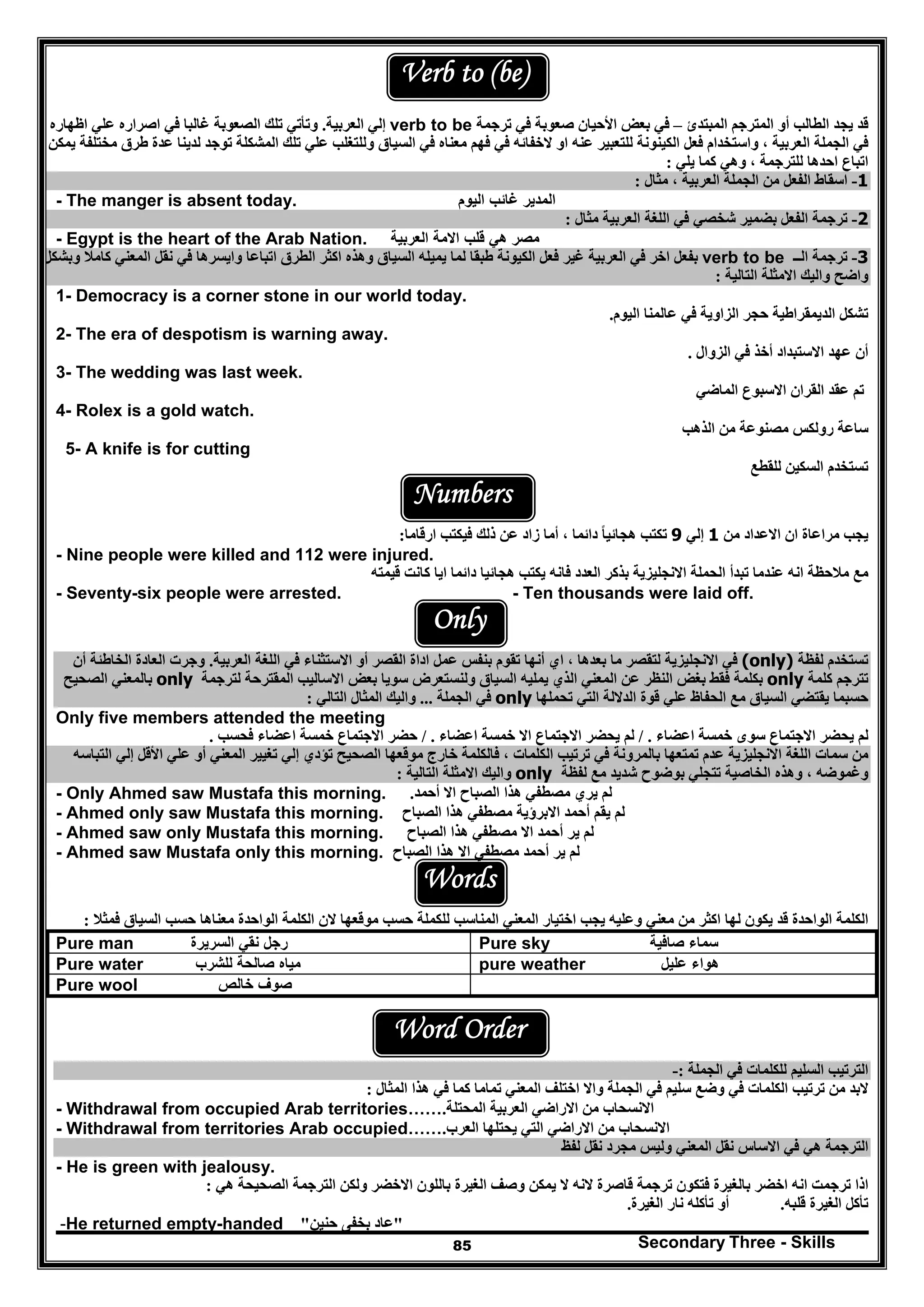 Secondary Three - Skills85
Verb to (be)
‫المبتدئ‬ ‫المترجم‬ ‫أو‬ ‫الطالب‬ ‫يجد‬ ‫قد‬–‫ترج‬ ‫في‬ ‫صعوبة‬ ‫األحيان‬ ‫بعض‬ ‫في‬‫مة‬verb to be‫العربية‬ ‫إلي‬.‫اظھاره‬ ‫علي‬ ‫اصراره‬ ‫في‬ ‫غالبا‬ ‫الصعوبة‬ ‫تلك‬ ‫وتأتي‬
‫يمكن‬ ‫مختلفة‬ ‫طرق‬ ‫عدة‬ ‫لدينا‬ ‫توجد‬ ‫المشكلة‬ ‫تلك‬ ‫علي‬ ‫وللتغلب‬ ‫السياق‬ ‫في‬ ‫معناه‬ ‫فھم‬ ‫في‬ ‫الخفائه‬ ‫او‬ ‫عنه‬ ‫للتعبير‬ ‫الكينونة‬ ‫فعل‬ ‫واستخدام‬ ، ‫العربية‬ ‫الجملة‬ ‫في‬
‫يلي‬ ‫كما‬ ‫وھي‬ ، ‫للترجمة‬ ‫احدھا‬ ‫اتباع‬:
1-‫اس‬‫مثال‬ ، ‫العربية‬ ‫الجملة‬ ‫من‬ ‫الفعل‬ ‫قاط‬:
- The manger is absent today. ‫المدير‬‫غائب‬‫اليوم‬
2-‫مثال‬ ‫العربية‬ ‫اللغة‬ ‫في‬ ‫شخصي‬ ‫بضمير‬ ‫الفعل‬ ‫ترجمة‬:
- Egypt is the heart of the Arab Nation. ‫مصر‬‫ھي‬‫قلب‬‫االمة‬‫العربية‬
3-‫الــ‬ ‫ترجمة‬verb to be‫وبشكل‬ ‫كامال‬ ‫المعني‬ ‫نقل‬ ‫في‬ ‫وايسرھا‬ ‫اتباعا‬ ‫الطرق‬ ‫اكثر‬ ‫وھذه‬ ‫السياق‬ ‫يميله‬ ‫لما‬ ‫طبقا‬ ‫الكيونة‬ ‫فعل‬ ‫غير‬ ‫العربية‬ ‫في‬ ‫اخر‬ ‫بفعل‬
‫التالية‬ ‫االمثلة‬ ‫واليك‬ ‫واضح‬:
1- Democracy is a corner stone in our world today.
‫حجر‬ ‫الديمقراطية‬ ‫تشكل‬‫ال‬‫اليوم‬ ‫عالمنا‬ ‫في‬ ‫زاوية‬.
2- The era of despotism is warning away.
‫االستبد‬ ‫عھد‬ ‫أن‬‫الزوال‬ ‫في‬ ‫أخذ‬ ‫اد‬.
3- The wedding was last week.
‫الماضي‬ ‫االسبوع‬ ‫القران‬ ‫عقد‬ ‫تم‬
4- Rolex is a gold watch.
‫الذھب‬ ‫من‬ ‫مصنوعة‬ ‫رولكس‬ ‫ساعة‬
5- A knife is for cutting
‫للقطع‬ ‫السكين‬ ‫تستخدم‬
Numbers
‫مراعا‬ ‫يجب‬‫من‬ ‫االعداد‬ ‫ان‬ ‫ة‬1‫إلي‬9‫ارقاما‬ ‫فيكتب‬ ‫ذلك‬ ‫عن‬ ‫زاد‬ ‫أما‬ ، ‫دائما‬ ‫ھجائيا‬ ‫تكتب‬ً:
- Nine people were killed and 112 were injured.
‫قيمته‬ ‫كانت‬ ‫ايا‬ ‫دائما‬ ‫ھجائيا‬ ‫يكتب‬ ‫فانه‬ ‫العدد‬ ‫بذكر‬ ‫االنجليزية‬ ‫الحملة‬ ‫تبدأ‬ ‫عندما‬ ‫انه‬ ‫مالحظة‬ ‫مع‬
- Seventy-six people were arrested. - Ten thousands were laid off.
Only
‫لفظة‬ ‫تستخدم‬(only)‫بعدھا‬ ‫ما‬ ‫لتقصر‬ ‫االنجليزية‬ ‫في‬،‫اي‬‫أنھا‬‫العربية‬ ‫اللغة‬ ‫في‬ ‫االستثناء‬ ‫أو‬ ‫القصر‬ ‫اداة‬ ‫عمل‬ ‫بنفس‬ ‫تقوم‬.‫و‬‫أن‬ ‫الخاطئة‬ ‫العادة‬ ‫جرت‬
‫كلمة‬ ‫تترجم‬only‫الذ‬ ‫المعني‬ ‫عن‬ ‫النظر‬ ‫بغض‬ ‫فقط‬ ‫بكلمة‬‫المقترحة‬ ‫االساليب‬ ‫بعض‬ ‫سويا‬ ‫ولنستعرض‬ ‫السياق‬ ‫يمليه‬ ‫ي‬‫لترجمة‬only‫الصحيح‬ ‫بالمعني‬
‫تحملھا‬ ‫التي‬ ‫الداللة‬ ‫قوة‬ ‫علي‬ ‫الحفاظ‬ ‫مع‬ ‫السياق‬ ‫يقتضي‬ ‫حسبما‬only‫الجملة‬ ‫في‬...‫التالي‬ ‫المثال‬ ‫واليك‬:
Only five members attended the meeting
‫اعضاء‬ ‫خمسة‬ ‫سوى‬ ‫االجتماع‬ ‫يحضر‬ ‫لم‬./‫لم‬‫اعضاء‬ ‫خمسة‬ ‫اال‬ ‫االجتماع‬ ‫يحضر‬./‫فحسب‬ ‫اعضاء‬ ‫خمسة‬ ‫االجتماع‬ ‫حضر‬.
‫التباسه‬ ‫إلي‬ ‫األقل‬ ‫علي‬ ‫أو‬ ‫المعني‬ ‫تغيير‬ ‫إلي‬ ‫تؤدي‬ ‫الصحيح‬ ‫موقعھا‬ ‫خارج‬ ‫فالكلمة‬ ، ‫الكلمات‬ ‫ترتيب‬ ‫في‬ ‫بالمرونة‬ ‫تمتعھا‬ ‫عدم‬ ‫االنجليزية‬ ‫اللغة‬ ‫سمات‬ ‫من‬
‫لفظة‬ ‫مع‬ ‫شديد‬ ‫بوضوح‬ ‫تتجلي‬ ‫الخاصية‬ ‫وھذه‬ ، ‫وغموضه‬only‫و‬‫التالية‬ ‫االمثلة‬ ‫اليك‬:
- Only Ahmed saw Mustafa this morning. ‫يري‬ ‫لم‬‫مصطفي‬‫اال‬ ‫الصباح‬ ‫ھذا‬‫أحمد‬.
- Ahmed only saw Mustafa this morning. ‫يقم‬ ‫لم‬‫أحمد‬‫االبرؤية‬‫مصطفي‬‫الصباح‬ ‫ھذا‬
- Ahmed saw only Mustafa this morning. ‫ير‬ ‫لم‬‫أحمد‬‫اال‬‫مصطفي‬‫الصباح‬ ‫ھذا‬
- Ahmed saw Mustafa only this morning. ‫ير‬ ‫لم‬‫أحمد‬‫مصطفي‬‫الصباح‬ ‫ھذا‬ ‫اال‬
Words
‫فمثال‬ ‫السياق‬ ‫حسب‬ ‫معناھا‬ ‫الواحدة‬ ‫الكلمة‬ ‫الن‬ ‫موقعھا‬ ‫حسب‬ ‫للكملة‬ ‫المناسب‬ ‫المعني‬ ‫اختيار‬ ‫يجب‬ ‫وعليه‬ ‫معني‬ ‫من‬ ‫اكثر‬ ‫لھا‬ ‫يكون‬ ‫قد‬ ‫الواحدة‬ ‫الكلمة‬:
‫سماء‬‫صافية‬Pure sky‫رجل‬‫نقي‬‫السريرة‬Pure man
‫ھواء‬‫عليل‬pure weather‫مياه‬‫صالح‬‫ة‬‫للشرب‬Pure water
‫صوف‬‫خالص‬Pure wool
Word Order
‫الجملة‬ ‫في‬ ‫للكلمات‬ ‫السليم‬ ‫الترتيب‬:-
‫اخ‬ ‫واال‬ ‫الجملة‬ ‫في‬ ‫سليم‬ ‫وضع‬ ‫في‬ ‫الكلمات‬ ‫ترتيب‬ ‫من‬ ‫البد‬‫المثال‬ ‫ھذا‬ ‫في‬ ‫كما‬ ‫تماما‬ ‫المعني‬ ‫تلف‬:
- Withdrawal from occupied Arab territories…… ‫المحتلة‬ ‫العربية‬ ‫االراضي‬ ‫من‬ ‫االنسحاب‬.
- Withdrawal from territories Arab occupied…… ‫العرب‬ ‫يحتلھا‬ ‫التي‬ ‫االراضي‬ ‫من‬ ‫االنسحاب‬.
‫لفظ‬ ‫نقل‬ ‫مجرد‬ ‫وليس‬ ‫المعني‬ ‫نقل‬ ‫االساس‬ ‫في‬ ‫ھي‬ ‫الترجمة‬
- He is green with jealousy.
‫ھي‬ ‫الصحيحة‬ ‫الترجمة‬ ‫ولكن‬ ‫االخضر‬ ‫باللون‬ ‫الغيرة‬ ‫وصف‬ ‫يمكن‬ ‫ال‬ ‫النه‬ ‫قاصرة‬ ‫ترجمة‬ ‫فتكون‬ ‫بالغيرة‬ ‫اخضر‬ ‫انه‬ ‫ترجمت‬ ‫اذا‬:
‫قلبه‬ ‫الغيرة‬ ‫تأكل‬.‫الغيرة‬ ‫نار‬ ‫تأكله‬ ‫أو‬.
-He returned empty-handed "‫حنين‬ ‫بخفى‬ ‫عاد‬"
 