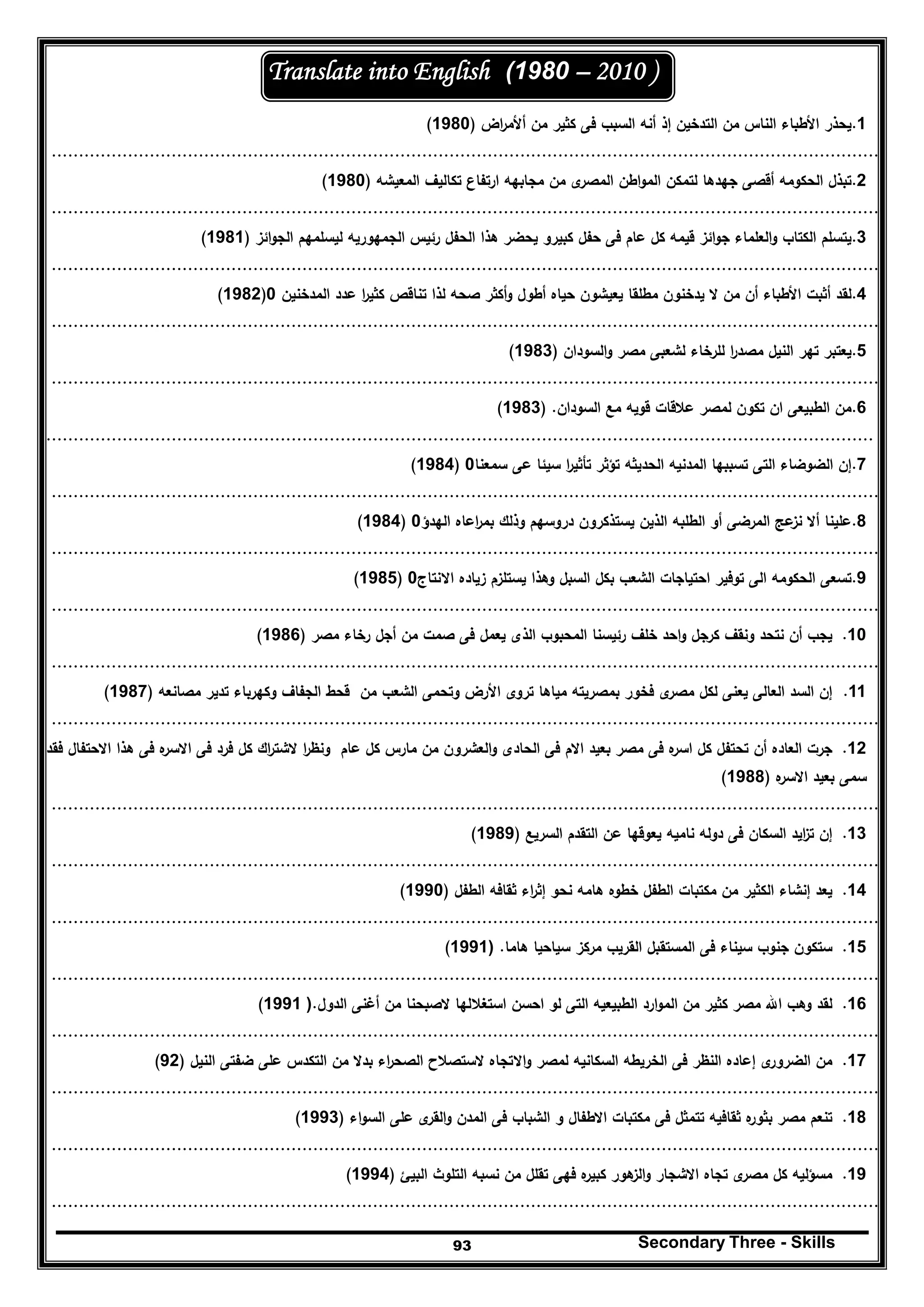Secondary Three - Skills93
(1980 – 2010 )Translate into English
1.‫اض‬‫ر‬‫أﻷﻣ‬ ‫ﻣن‬ ‫ﻛﺛﻳر‬ ‫ﻓﻰ‬ ‫اﻟﺳﺑب‬ ‫أﻧﻪ‬ ‫إذ‬ ‫اﻟﺗدﺧﻳن‬ ‫ﻣن‬ ‫اﻟﻧﺎس‬ ‫اﻷطﺑﺎء‬ ‫ﻳﺣذر‬)1980(
........................................................................................................................................................
2.‫اﻟﻣﻌﻳﺷﻪ‬ ‫ﺗﻛﺎﻟﻳف‬ ‫ارﺗﻔﺎع‬ ‫ﻣﺟﺎﺑﻬﻪ‬ ‫ﻣن‬ ‫ى‬‫اﻟﻣﺻر‬ ‫اطن‬‫و‬‫اﻟﻣ‬ ‫ﻟﺗﻣﻛن‬ ‫ﺟﻬدﻫﺎ‬ ‫أﻗﺻﻰ‬ ‫اﻟﺣﻛوﻣﻪ‬ ‫ﺗﺑذﻝ‬)1980(
........................................................................................................................................................
3.‫اﺋز‬‫و‬‫اﻟﺟ‬ ‫ﻟﻳﺳﻠﻣﻬم‬ ‫اﻟﺟﻣﻬورﻳﻪ‬ ‫رﺋﻳس‬ ‫اﻟﺣﻔﻝ‬ ‫ﻫذا‬ ‫ﻳﺣﺿر‬ ‫ﻛﺑﻳرو‬ ‫ﺣﻔﻝ‬ ‫ﻓﻰ‬ ‫ﻋﺎم‬ ‫ﻛﻝ‬ ‫ﻗﻳﻣﻪ‬ ‫اﺋز‬‫و‬‫ﺟ‬ ‫اﻟﻌﻠﻣﺎء‬‫و‬ ‫اﻟﻛﺗﺎب‬ ‫ﻳﺗﺳﻠم‬)1981(
........................................................................................................................................................
4.‫اﻟﻣدﺧﻧﻳن‬ ‫ﻋدد‬ ‫ا‬‫ر‬‫ﻛﺛﻳ‬ ‫ﺗﻧﺎﻗص‬ ‫ﻟذا‬ ‫ﺻﺣﻪ‬ ‫أﻛﺛر‬‫و‬ ‫أطوﻝ‬ ‫ﺣﻳﺎﻩ‬ ‫ﻳﻌﻳﺷون‬ ‫ﻣطﻠﻘﺎ‬ ‫ﻳدﺧﻧون‬ ‫ﻻ‬ ‫ﻣن‬ ‫أن‬ ‫اﻷطﺑﺎء‬ ‫أﺛﺑت‬ ‫ﻟﻘد‬0)1982(
........................................................................................................................................................
5.‫اﻟﺳودان‬‫و‬ ‫ﻣﺻر‬ ‫ﻟﺷﻌﺑﻰ‬ ‫ﻟﻠرﺧﺎء‬ ‫ا‬‫ر‬‫ﻣﺻد‬ ‫اﻟﻧﻳﻝ‬ ‫ﺗﻬر‬ ‫ﻳﻌﺗﺑر‬)1983(
........................................................................................................................................................
6.‫اﻟﺳودان‬ ‫ﻣﻊ‬ ‫ﻗوﻳﻪ‬ ‫ﻋﻼﻗﺎت‬ ‫ﻟﻣﺻر‬ ‫ﺗﻛون‬ ‫ان‬ ‫اﻟطﺑﻳﻌﻰ‬ ‫ﻣن‬) .1983(
........................................................................................................................................................
7.‫ﺗﺳﺑﺑﻬ‬ ‫اﻟﺗﻰ‬ ‫اﻟﺿوﺿﺎء‬ ‫إن‬‫ﺳﻣﻌﻧﺎ‬ ‫ﻋﻰ‬ ‫ﺳﻳﺋﺎ‬ ‫ا‬‫ر‬‫ﺗﺄﺛﻳ‬ ‫ﺗؤﺛر‬ ‫اﻟﺣدﻳﺛﻪ‬ ‫اﻟﻣدﻧﻳﻪ‬ ‫ﺎ‬0)1984(
........................................................................................................................................................
8.‫دروﺳ‬ ‫ﻳﺳﺗذﻛرون‬ ‫اﻟذﻳن‬ ‫اﻟطﻠﺑﻪ‬ ‫أو‬ ‫اﻟﻣرﺿﻰ‬ ‫ﻋﺞ‬‫ﻧز‬ ‫أﻻ‬ ‫ﻋﻠﻳﻧﺎ‬‫اﻟﻬدؤ‬ ‫اﻋﺎﻩ‬‫ر‬‫ﺑﻣ‬ ‫وذﻟك‬ ‫ﻬم‬0)1984(
........................................................................................................................................................
9.‫اﻻﻧﺗﺎج‬ ‫زﻳﺎدﻩ‬ ‫ﻳﺳﺗﻠزم‬ ‫وﻫذا‬ ‫اﻟﺳﺑﻝ‬ ‫ﺑﻛﻝ‬ ‫اﻟﺷﻌب‬ ‫اﺣﺗﻳﺎﺟﺎت‬ ‫ﺗوﻓﻳر‬ ‫اﻟﻰ‬ ‫اﻟﺣﻛوﻣﻪ‬ ‫ﺗﺳﻌﻰ‬0)1985(
........................................................................................................................................................
10.‫ﻣﺻر‬ ‫رﺧﺎء‬ ‫أﺟﻝ‬ ‫ﻣن‬ ‫ﺻﻣت‬ ‫ﻓﻰ‬ ‫ﻳﻌﻣﻝ‬ ‫اﻟذى‬ ‫اﻟﻣﺣﺑوب‬ ‫رﺋﻳﺳﻧﺎ‬ ‫ﺧﻠف‬ ‫اﺣد‬‫و‬ ‫ﻛرﺟﻝ‬ ‫وﻧﻘف‬ ‫ﻧﺗﺣد‬ ‫أن‬ ‫ﻳﺟب‬)1986(
........................................................................................................................................................
11.‫ﻣﺻﺎﻧﻌﻪ‬ ‫ﺗدﻳر‬ ‫وﻛﻬرﺑﺎء‬ ‫اﻟﺟﻔﺎف‬ ‫ﻗﺣط‬ ‫ﻣن‬ ‫اﻟﺷﻌب‬ ‫وﺗﺣﻣﻰ‬ ‫اﻷرض‬ ‫ﺗروى‬ ‫ﻣﻳﺎﻫﺎ‬ ‫ﺑﻣﺻرﻳﺗﻪ‬ ‫ﻓﺧور‬ ‫ى‬‫ﻣﺻر‬ ‫ﻟﻛﻝ‬ ‫ﻳﻌﻧﻰ‬ ‫اﻟﻌﺎﻟﻰ‬ ‫اﻟﺳد‬ ‫إن‬)1987(
........................................................................................................................................................
12.‫ﻓرد‬ ‫ﻛﻝ‬ ‫اك‬‫ر‬‫ﻻﺷﺗ‬ ‫ا‬‫ر‬‫وﻧظ‬ ‫ﻋﺎم‬ ‫ﻛﻝ‬ ‫ﻣﺎرس‬ ‫ﻣن‬ ‫اﻟﻌﺷرون‬‫و‬ ‫اﻟﺣﺎدى‬ ‫ﻓﻰ‬ ‫اﻻم‬ ‫ﺑﻌﻳد‬ ‫ﻣﺻر‬ ‫ﻓﻰ‬ ‫ﻩ‬‫اﺳر‬ ‫ﻛﻝ‬ ‫ﺗﺣﺗﻔﻝ‬ ‫أن‬ ‫اﻟﻌﺎدﻩ‬ ‫ﺟرت‬‫ﻓﻘد‬ ‫اﻻﺣﺗﻔﺎﻝ‬ ‫ﻫذا‬ ‫ﻓﻰ‬ ‫ﻩ‬‫اﻻﺳر‬ ‫ﻓﻰ‬
‫ﻩ‬‫اﻻﺳر‬ ‫ﺑﻌﻳد‬ ‫ﺳﻣﻰ‬)1988(
........................................................................................................................................................
13.‫اﻟﺳ‬ ‫اﻟﺗﻘدم‬ ‫ﻋن‬ ‫ﻳﻌوﻗﻬﺎ‬ ‫ﻧﺎﻣﻳﻪ‬ ‫دوﻟﻪ‬ ‫ﻓﻰ‬ ‫اﻟﺳﻛﺎن‬ ‫اﻳد‬‫ز‬‫ﺗ‬ ‫إن‬‫رﻳﻊ‬)1989(
........................................................................................................................................................
14.‫اﻟطﻔﻝ‬ ‫ﺛﻘﺎﻓﻪ‬ ‫اء‬‫ر‬‫إﺛ‬ ‫ﻧﺣو‬ ‫ﻫﺎﻣﻪ‬ ‫ﺧطوﻩ‬ ‫اﻟطﻔﻝ‬ ‫ﻣﻛﺗﺑﺎت‬ ‫ﻣن‬ ‫اﻟﻛﺛﻳر‬ ‫إﻧﺷﺎء‬ ‫ﻳﻌد‬)1990(
........................................................................................................................................................
15.‫ﻫﺎﻣﺎ‬ ‫ﺳﻳﺎﺣﻳﺎ‬ ‫ﻣرﻛز‬ ‫اﻟﻘرﻳب‬ ‫اﻟﻣﺳﺗﻘﺑﻝ‬ ‫ﻓﻰ‬ ‫ﺳﻳﻧﺎء‬ ‫ﺟﻧوب‬ ‫ﺳﺗﻛون‬.)1991(
........................................................................................................................................................
16.‫اﻟدوﻝ‬ ‫أﻏﻧﻰ‬ ‫ﻣن‬ ‫ﻻﺻﺑﺣﻧﺎ‬ ‫اﺳﺗﻐﻼﻟﻬﺎ‬ ‫اﺣﺳن‬ ‫ﻟو‬ ‫اﻟﺗﻰ‬ ‫اﻟطﺑﻳﻌﻳﻪ‬ ‫ارد‬‫و‬‫اﻟﻣ‬ ‫ﻣن‬ ‫ﻛﺛﻳر‬ ‫ﻣﺻر‬ ‫اﷲ‬ ‫وﻫب‬ ‫ﻟﻘد‬.)1991(
........................................................................................................................................................
17.‫اﻟﻧﻳﻝ‬ ‫ﺿﻔﺗﻰ‬ ‫ﻋﻠﻰ‬ ‫اﻟﺗﻛدس‬ ‫ﻣن‬ ‫ﺑدﻻ‬ ‫اء‬‫ر‬‫اﻟﺻﺣ‬ ‫ﻻﺳﺗﺻﻼح‬ ‫اﻻﺗﺟﺎﻩ‬‫و‬ ‫ﻟﻣﺻر‬ ‫اﻟﺳﻛﺎﻧﻳﻪ‬ ‫اﻟﺧرﻳطﻪ‬ ‫ﻓﻰ‬ ‫اﻟﻧظر‬ ‫إﻋﺎدﻩ‬ ‫ى‬‫اﻟﺿرور‬ ‫ﻣن‬)92(
........................................................................................................................................................
18.‫اء‬‫و‬‫اﻟﺳ‬ ‫ﻋﻠﻰ‬ ‫ى‬‫اﻟﻘر‬‫و‬ ‫اﻟﻣدن‬ ‫ﻓﻰ‬ ‫اﻟﺷﺑﺎب‬ ‫و‬ ‫اﻻطﻔﺎﻝ‬ ‫ﻣﻛﺗﺑﺎت‬ ‫ﻓﻰ‬ ‫ﺗﺗﻣﺛﻝ‬ ‫ﺛﻘﺎﻓﻳﻪ‬ ‫ﻩ‬‫ﺑﺛور‬ ‫ﻣﺻر‬ ‫ﺗﻧﻌم‬)1993(
........................................................................................................................................................
19.‫اﻟﺑﻳﺊ‬ ‫اﻟﺗﻠوث‬ ‫ﻧﺳﺑﻪ‬ ‫ﻣن‬ ‫ﺗﻘﻠﻝ‬ ‫ﻓﻬﻰ‬ ‫ﻩ‬‫ﻛﺑﻳر‬ ‫ﻫور‬‫اﻟز‬‫و‬ ‫اﻻﺷﺟﺎر‬ ‫ﺗﺟﺎﻩ‬ ‫ى‬‫ﻣﺻر‬ ‫ﻛﻝ‬ ‫ﻣﺳؤﻟﻳﻪ‬)1994(
........................................................................................................................................................
 