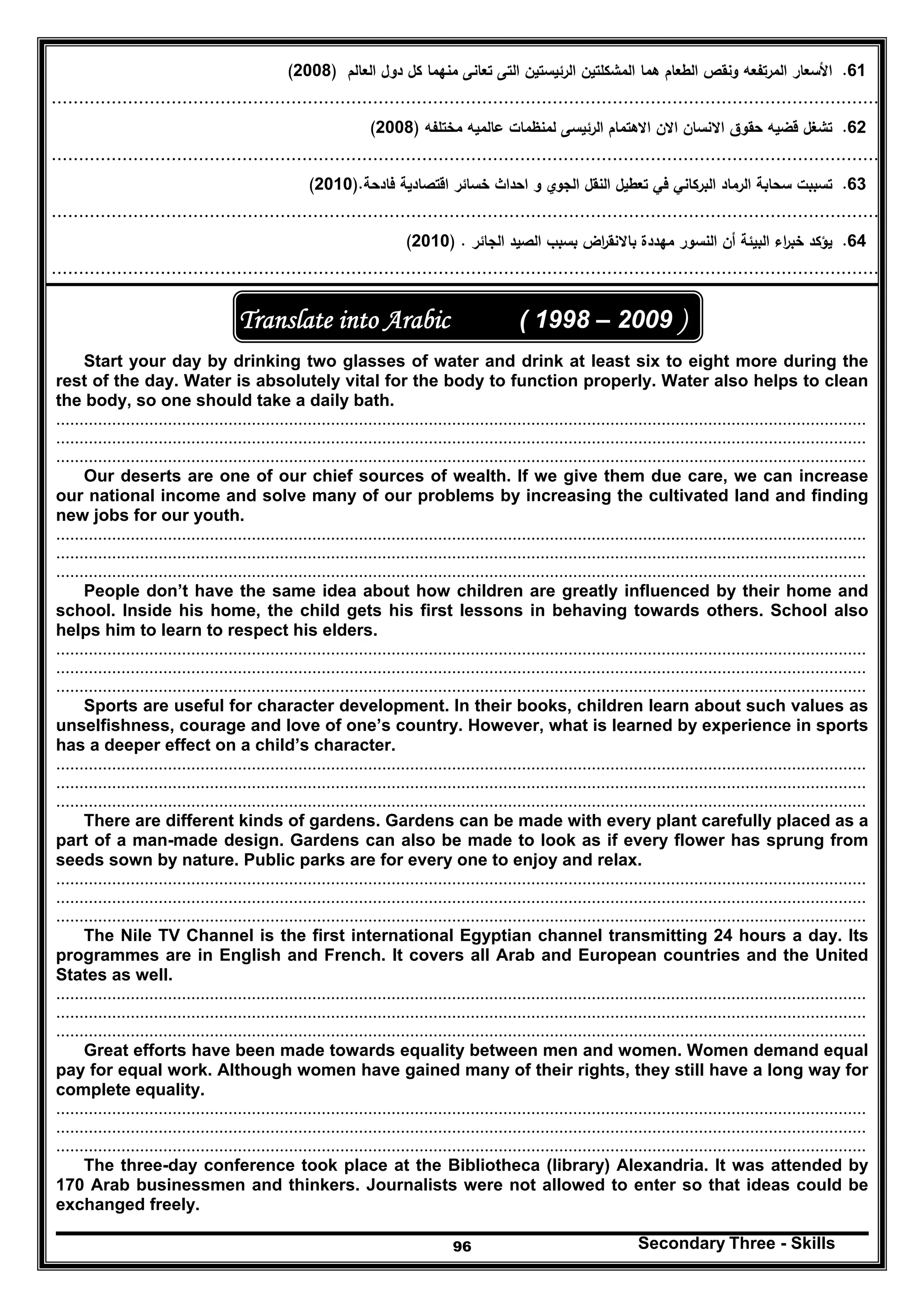 Secondary Three - Skills96
61.‫اﻟﻌﺎﻟم‬ ‫دوﻝ‬ ‫ﻛﻝ‬ ‫ﻣﻧﻬﻣﺎ‬ ‫ﺗﻌﺎﻧﻰ‬ ‫اﻟﺗﻰ‬ ‫اﻟرﺋﻳﺳﺗﻳن‬ ‫اﻟﻣﺷﻛﻠﺗﻳن‬ ‫ﻫﻣﺎ‬ ‫اﻟطﻌﺎم‬ ‫وﻧﻘص‬ ‫اﻟﻣرﺗﻔﻌﻪ‬ ‫اﻷﺳﻌﺎر‬)2008(
........................................................................................................................................................
62.‫ﻗ‬ ‫ﺗﺷﻐﻝ‬‫ﻣﺧﺗﻠﻔﻪ‬ ‫ﻋﺎﻟﻣﻳﻪ‬ ‫ﻟﻣﻧظﻣﺎت‬ ‫اﻟرﺋﻳﺳﻰ‬ ‫اﻻﻫﺗﻣﺎم‬ ‫اﻻن‬ ‫اﻻﻧﺳﺎن‬ ‫ﺣﻘوق‬ ‫ﺿﻳﻪ‬)2008(
........................................................................................................................................................
63.‫ﺗﻌطﻳ‬ ‫ﻓﻲ‬ ‫اﻟﺑرﻛﺎﻧﻲ‬ ‫اﻟرﻣﺎد‬ ‫ﺳﺣﺎﺑﺔ‬ ‫ﺗﺳﺑﺑت‬‫ﻓﺎدﺣﺔ‬ ‫اﻗﺗﺻﺎدﻳﺔ‬ ‫ﺧﺳﺎﺋر‬ ‫اﺣداث‬ ‫و‬ ‫اﻟﺟوي‬ ‫اﻟﻧﻘﻝ‬ ‫ﻝ‬).2010(
........................................................................................................................................................
64.‫اﻟﺻﻳ‬ ‫ﺑﺳﺑب‬ ‫اض‬‫ر‬‫ﺑﺎﻻﻧﻘ‬ ‫ﻣﻬددة‬ ‫اﻟﻧﺳور‬ ‫أن‬ ‫اﻟﺑﻳﺋﺔ‬ ‫اء‬‫ر‬‫ﺧﺑ‬ ‫ﻳؤﻛد‬‫اﻟﺟﺎﺋر‬ ‫د‬) .2010(
........................................................................................................................................................
( 1998 – 2009 )Translate into Arabic
Start your day by drinking two glasses of water and drink at least six to eight more during the
rest of the day. Water is absolutely vital for the body to function properly. Water also helps to clean
the body, so one should take a daily bath.
..............................................................................................................................................................................
..............................................................................................................................................................................
..............................................................................................................................................................................
Our deserts are one of our chief sources of wealth. If we give them due care, we can increase
our national income and solve many of our problems by increasing the cultivated land and finding
new jobs for our youth.
..............................................................................................................................................................................
..............................................................................................................................................................................
..............................................................................................................................................................................
People don’t have the same idea about how children are greatly influenced by their home and
school. Inside his home, the child gets his first lessons in behaving towards others. School also
helps him to learn to respect his elders.
..............................................................................................................................................................................
..............................................................................................................................................................................
..............................................................................................................................................................................
Sports are useful for character development. In their books, children learn about such values as
unselfishness, courage and love of one’s country. However, what is learned by experience in sports
has a deeper effect on a child’s character.
..............................................................................................................................................................................
..............................................................................................................................................................................
..............................................................................................................................................................................
There are different kinds of gardens. Gardens can be made with every plant carefully placed as a
part of a man-made design. Gardens can also be made to look as if every flower has sprung from
seeds sown by nature. Public parks are for every one to enjoy and relax.
..............................................................................................................................................................................
..............................................................................................................................................................................
..............................................................................................................................................................................
The Nile TV Channel is the first international Egyptian channel transmitting 24 hours a day. Its
programmes are in English and French. It covers all Arab and European countries and the United
States as well.
..............................................................................................................................................................................
..............................................................................................................................................................................
..............................................................................................................................................................................
Great efforts have been made towards equality between men and women. Women demand equal
pay for equal work. Although women have gained many of their rights, they still have a long way for
complete equality.
..............................................................................................................................................................................
..............................................................................................................................................................................
..............................................................................................................................................................................
The three-day conference took place at the Bibliotheca (library) Alexandria. It was attended by
170 Arab businessmen and thinkers. Journalists were not allowed to enter so that ideas could be
exchanged freely.
 