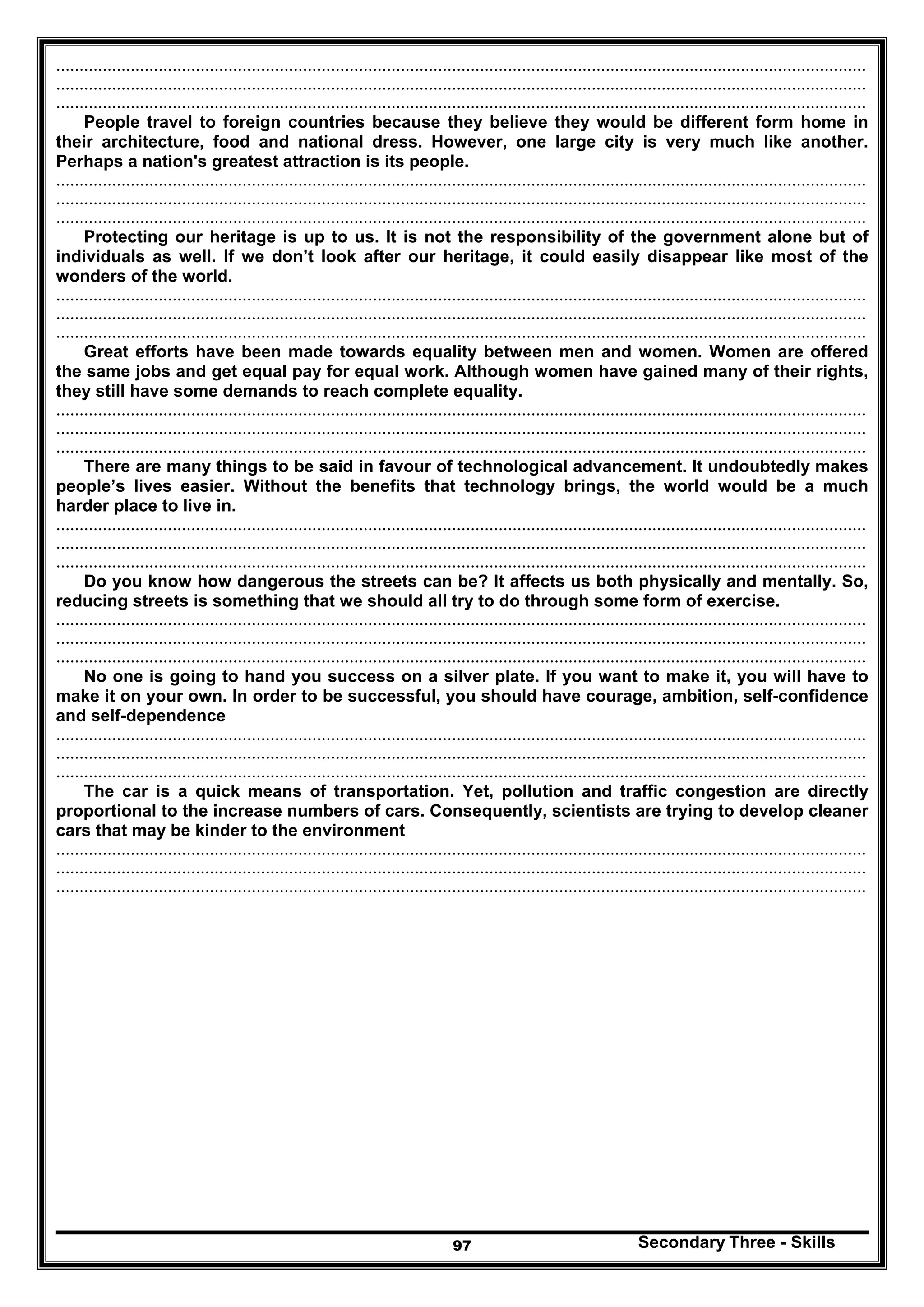 Secondary Three - Skills97
..............................................................................................................................................................................
..............................................................................................................................................................................
..............................................................................................................................................................................
People travel to foreign countries because they believe they would be different form home in
their architecture, food and national dress. However, one large city is very much like another.
Perhaps a nation's greatest attraction is its people.
..............................................................................................................................................................................
..............................................................................................................................................................................
..............................................................................................................................................................................
Protecting our heritage is up to us. It is not the responsibility of the government alone but of
individuals as well. If we don’t look after our heritage, it could easily disappear like most of the
wonders of the world.
..............................................................................................................................................................................
..............................................................................................................................................................................
..............................................................................................................................................................................
Great efforts have been made towards equality between men and women. Women are offered
the same jobs and get equal pay for equal work. Although women have gained many of their rights,
they still have some demands to reach complete equality.
..............................................................................................................................................................................
..............................................................................................................................................................................
..............................................................................................................................................................................
There are many things to be said in favour of technological advancement. It undoubtedly makes
people’s lives easier. Without the benefits that technology brings, the world would be a much
harder place to live in.
..............................................................................................................................................................................
..............................................................................................................................................................................
..............................................................................................................................................................................
Do you know how dangerous the streets can be? It affects us both physically and mentally. So,
reducing streets is something that we should all try to do through some form of exercise.
..............................................................................................................................................................................
..............................................................................................................................................................................
..............................................................................................................................................................................
No one is going to hand you success on a silver plate. If you want to make it, you will have to
make it on your own. In order to be successful, you should have courage, ambition, self-confidence
and self-dependence
..............................................................................................................................................................................
..............................................................................................................................................................................
..............................................................................................................................................................................
The car is a quick means of transportation. Yet, pollution and traffic congestion are directly
proportional to the increase numbers of cars. Consequently, scientists are trying to develop cleaner
cars that may be kinder to the environment
..............................................................................................................................................................................
..............................................................................................................................................................................
..............................................................................................................................................................................
 