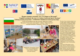Първо основно училище “Св. Св. Кирил и Методий”
“English Learning by the ways of Culture, Social and Sports Meetings”
Lifelong learning programme - COMENIUS Multilateral school partnerships
The aim of our common project was
to make pupils compare similarities
and diversities of completely differ-
ent school pedagogical systems as
well as family education in four
European countries (Czech Repub-
lic, Poland, Bulgaria and Turkey).
All these countries belong to
European Union, but we could ob-
serve many different approaches to
education of young people - pupils
´age classification, their number in
class, coexistence of different ethnic
and religious cultures, school
management and facilities, forms
and methods of teaching and
engaging (motivation) including
seating plans, ways of home prepa-
ration.
At the end of the project we are
ready with our common practical
and promotional outcome products -
logo, webzine, souvenirs, photos,
DVD, an international cookbook.
Project coordinator: Nadka Dineva
“Учене на английски език чрез култура, общество и спорт“
Програма “Учене през целия живот”, дейност “Партньорства”,
секторна програма “Коменски” 2012-2014
Published by: First primary school
“St. St. Cyril and Methodius”
Gotse Delchev, Bulgaria
www.parvo-gd.org
Logo of the project
 
