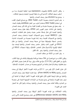 [‫ع‬ ‫التسجيلة‬ ‫مجلة‬ ‫في‬ ‫نشر‬82،‫شعب‬‫ان‬5341‫هـ‬/‫يو‬‫ن‬‫يو‬8253‫م‬‫ص‬ ‫ص‬ ،82-25]3
‫األعما‬ ‫يناقش‬‫ل‬works‫ات‬‫ر‬‫التعبي‬‫و‬expressions‫ال‬ ‫المكتبة‬ ‫اد‬‫و‬‫لم‬‫مت‬‫من‬ ‫بدءا‬ ،‫نوعة‬
‫العالقات‬ ‫وتسجيل‬ ‫المعتمدة‬ ‫الوصول‬ ‫نقطة‬ ‫بناء‬ ‫إلى‬ ‫األساسية‬ ‫العالقات‬ ‫تسجيل‬ ‫أساليب‬.
‫بنية‬ ‫يوضح‬structure‫تاحتها‬‫ا‬‫و‬ ‫المصادر‬ ‫وصف‬ ‫معيار‬
‫مجموعة‬ ‫الستخدام‬ ‫ة‬‫ر‬‫المشو‬ ‫يقدم‬‫األ‬‫ات‬‫و‬‫د‬RDA Toolkit‫ا‬ ‫ال‬‫و‬‫للتج‬ ‫نصائح‬ ‫مع‬ ،‫لكفء‬
‫استخدام‬ ‫في‬RDA Toolkit‫أسلو‬ ‫باستخدام‬‫ب‬‫العمل‬ ‫سير‬workflows‫البحث‬ ‫وتقنيات‬
‫ي‬‫بعمق‬ ‫نقب‬‫تأثير‬ ‫ذلك‬ ‫في‬ ‫بما‬ ،‫الفنية‬ ‫القضايا‬ ‫من‬ ‫متنوعة‬ ‫مجموعة‬ ‫في‬‫المصادر‬ ‫وصف‬
‫تاحتها‬‫ا‬‫و‬‫عرض‬ ‫شاشات‬ ‫على‬‫العام‬ ‫الفهرس‬OPAC‫حقول‬ ‫وتنفيذ‬ ،‫المصادر‬ ‫وصف‬
‫تاحتها‬‫ا‬‫و‬‫عناص‬ ‫إضافة‬ ‫تمثل‬ ‫التي‬ ‫الجديدة‬‫وتعديل‬ ،‫جديدة‬ ‫ر‬‫المكتبات‬ ‫نظم‬‫الستيعاب‬
‫حقول‬MARC21‫باستخدام‬ ‫الجديدة‬ ‫التسجيالت‬ ‫ودمج‬ ،‫الجديدة‬‫المصادر‬ ‫وصف‬
‫تاحتها‬‫ا‬‫و‬،‫المادية‬ ‫التجسيدات‬ ‫من‬ ‫مجموعة‬ ‫فهرسة‬ ‫إعادة‬ ‫وعند‬ ،‫القديمة‬ ‫التسجيالت‬ ‫مع‬
‫صيغة‬ ‫في‬ ‫مبنية‬ ‫افية‬‫ر‬‫ببليوج‬ ‫تسجيلة‬ ‫وتصدير‬‫تاحتها‬‫ا‬‫و‬ ‫المصادر‬ ‫وصف‬‫من‬‫نظ‬‫ا‬‫م‬
OCLC‫في‬‫العام‬ ‫الفهرس‬‫عناصر‬ ‫اختيار‬‫و‬ ،‫تاحتها‬‫ا‬‫و‬ ‫المصادر‬ ‫وصف‬‫اد‬‫و‬‫م‬ ‫لوصف‬
‫ال‬‫مكتب‬‫ة‬(‫ية‬‫ر‬‫البؤ‬(‫األساسية‬)‫الكاملة‬ ‫العناصر‬ ‫مقابل‬)،‫و‬‫تسجيالت‬ ‫قية‬‫ر‬‫ت‬OCLC‫إلى‬
‫معيار‬‫تاحتها‬‫ا‬‫و‬ ‫المصادر‬ ‫وصف‬‫وغير‬ ،‫ذلك‬‫الكثير‬.
‫عن‬ ‫األمثلة‬ ‫من‬ ‫العديد‬ ‫يوفر‬‫ال‬ ‫مختلف‬‫مصادر‬.
‫الكتاب‬ ‫ويتكون‬‫تسع‬ ‫من‬‫في‬ ‫فصول‬394‫الكتاب‬ ‫نهاية‬ ‫في‬ ‫وكشاف‬ ‫افية‬‫ر‬‫ببليوج‬ ‫قائمة‬ ‫مع‬ ‫صفحة‬.
‫الكبير‬ ‫القطع‬ ‫من‬ ‫الورق‬‫و‬(28X22‫سم‬)‫قي‬‫ر‬‫و‬ ‫غالف‬ ‫مع‬.‫التي‬ ‫النقاط‬ ‫بعرض‬ ‫فصل‬ ‫كل‬ ‫ويبدأ‬
،‫تغطيتها‬ ‫سيتم‬‫فصل‬ ‫كل‬ ‫ويختتم‬‫من‬ ‫ومجموعة‬ ‫اجع‬‫ر‬‫الم‬ ‫من‬ ‫بقائمة‬‫مصادر‬‫ال‬‫معلومات‬‫اإل‬‫ضافية‬.
‫ان‬‫و‬‫عن‬ ‫كان‬‫األول‬ ‫الفصل‬(‫ص‬ ‫ص‬.6-64)‫من‬‫اعد‬‫و‬‫ق‬‫إلى‬ ‫يكية‬‫ر‬‫أم‬ ‫األنجلو‬ ‫الفهرسة‬‫وصف‬
‫تاحتها‬‫ا‬‫و‬ ‫المصادر‬((From AACR2 to RDA،‫قدمت‬ ‫حيث‬‫المؤلفة‬‫معيار‬‫المصادر‬ ‫وصف‬
‫تاحتها‬‫ا‬‫و‬‫مع‬‫ة‬‫ر‬‫نظ‬‫يخ‬‫ر‬‫تا‬‫ل‬ ‫ية‬‫تنقيح‬ ‫كأول‬ ‫ه‬‫ر‬‫تطو‬‫اعد‬‫و‬‫لق‬‫يكية‬‫ر‬‫أم‬ ‫األنجلو‬ ‫الفهرسة‬‫ثم‬‫إلى‬ ‫الحاجة‬
‫ت‬‫رم‬‫ي‬‫ز‬‫ل‬ ‫جديد‬‫لفهرسة‬‫في‬ ‫غبة‬‫الر‬‫و‬ ،‫التوجيه‬ ‫اإلرشادات‬ ‫من‬ ‫مجموعة‬ ‫وضع‬‫على‬ ‫المبنية‬ ‫ية‬‫مجموعة‬
‫ال‬ ‫من‬‫مبادئ‬،‫و‬‫كذلك‬‫معيار‬ ‫أهداف‬‫تاحتها‬‫ا‬‫و‬ ‫المصادر‬ ‫وصف‬،،‫ومبادئه‬‫و‬‫ا‬‫ر‬‫أخي‬‫المعيار‬ ‫هذا‬ ‫تأثير‬
‫الجديد‬‫الفهرسة‬ ‫على‬.
‫بين‬ ‫االختالفات‬ ‫وكانت‬‫اعد‬‫و‬‫ق‬‫وبين‬ ‫يكية‬‫ر‬‫أم‬ ‫األنجلو‬ ‫الفهرسة‬‫تاحتها‬‫ا‬‫و‬ ‫المصادر‬ ‫وصف‬
(Differences between AACR2 and RDA)‫ان‬‫و‬‫عن‬ ‫هي‬‫ع‬‫وموضو‬‫الثاني‬ ‫الفصل‬(‫ص‬
 