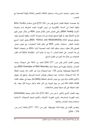 [‫ع‬ ‫التسجيلة‬ ‫مجلة‬ ‫في‬ ‫نشر‬82،‫شعب‬‫ان‬5341‫هـ‬/‫يو‬‫ن‬‫يو‬8253‫م‬‫ص‬ ‫ص‬ ،82-25]8
‫م‬ ‫وتجسيد‬ ،‫وتعبير‬ ،‫عمل‬‫للشخص‬ ‫العالقات‬ ‫وتسجيل‬ ،‫ووعاء‬ ‫ادي‬‫مع‬ ‫المصاحبة‬ ‫الهيئة‬‫و‬ ‫العائلة‬‫و‬
‫المصدر‬.
‫وقد‬‫خصص‬‫المؤلفة‬ ‫ت‬‫السابع‬ ‫الفصل‬(‫ص‬ ‫ص‬446-490)‫استخدام‬ ‫ح‬‫لشر‬RDA Toolkit
‫و‬‫في‬ ‫البحث‬ ‫كيفية‬‫الجديد‬ ‫الفهرسة‬ ‫ترميز‬ ‫من‬ ‫اإللكترونية‬ ‫النسخة‬‫باسم‬ ‫المعروفة‬‫مجموعة‬
‫ات‬‫و‬‫األد‬(RDA Toolkit)‫التي‬‫و‬ ،‫ت‬‫تضمن‬‫الكامل‬ ‫النص‬‫لمعيار‬RDA‫عرض‬ ‫خالل‬ ‫من‬‫طرق‬
‫ثم‬ ،‫فيها‬ ‫اك‬‫ر‬‫االشت‬ ‫اع‬‫و‬‫أن‬‫و‬‫ات‬‫و‬‫األد‬ ‫مجموعة‬ ‫هذه‬ ‫في‬ ‫البحث‬‫و‬ ‫تصفح‬ ‫كيفية‬،،‫إليها‬ ‫الوصول‬ ‫وكيفية‬
‫الثالثة‬ ‫تبويباتها‬ ‫وتصفح‬(RDA, TOOLS, and RESOURCES)‫يع‬‫ر‬‫الس‬ ‫البحث‬ ‫وطرق‬
‫المتقدم‬ ‫البحث‬‫و‬‫عناصر‬ ‫باستخدام‬RDA‫في‬،‫المحتويات‬ ‫قائمة‬ ‫مقابل‬‫مصور‬ ‫عرض‬ ‫مع‬
‫خطوة‬ ‫لكل‬ ‫تفصيلي‬.‫ا‬ ‫يستفيد‬ ‫وسوف‬‫الجدد‬ ‫اء‬‫ر‬‫لق‬‫ات‬‫و‬‫أد‬ ‫لمجموعة‬RDA‫من‬‫توج‬‫يهات‬‫المؤلفة‬
‫الم‬ ‫هذا‬ ‫إلى‬‫صدر‬‫المباشر‬ ‫الخط‬ ‫على‬،‫إذا‬ ‫سيما‬ ‫ال‬‫أمام‬ ‫ا‬‫و‬‫جلس‬RDA Toolkit‫أثناء‬‫تقليب‬
‫الصفحات‬‫خالل‬ ‫من‬‫من‬ ‫ء‬‫الجز‬ ‫هذا‬‫الفصل‬‫السابع‬.
‫و‬‫يعرض‬‫الثام‬ ‫الفصل‬‫ن‬(‫ص‬ ‫ص‬.499-116)‫ا‬‫وصف‬ ‫تسجيالت‬ ‫على‬ ‫األمثلة‬ ‫من‬ ‫لعديد‬
‫مارك‬ ‫صيغة‬ ‫في‬ ‫مفهرسة‬ ‫تاحتها‬‫ا‬‫و‬ ‫المصادر‬(RDA Examples of RDA Records)‫منها‬
14‫افية‬‫ر‬‫ببليوج‬ ‫تسجيلة‬‫خصص‬ ،11٪‫منها‬‫لتسجيالت‬‫الكتب‬ ‫غير‬ ‫اد‬‫و‬‫م‬.‫المؤلفة‬ ‫عرضت‬ ‫كما‬
64‫ل‬ ‫مثاال‬‫تسجيال‬‫ت‬‫استنادية‬‫أحده‬ ‫طويلتان‬ ‫تسجيلتان‬ ‫منها‬ ،‫بتهوفن‬ ‫فان‬ ‫لودفيج‬ ‫للموسيقار‬ ‫ما‬
‫المختلفة‬ ‫المداخل‬ ‫عرض‬ ‫مع‬ ‫توين‬ ‫مارك‬ ‫للكاتب‬ ‫ى‬‫األخر‬‫و‬(400s)‫اللغات‬ ‫مختلف‬ ‫في‬ ‫منهما‬ ‫لكل‬
non-Latin script‫منهما‬ ‫لكل‬ ‫مرومنة‬ ‫مداخل‬ ‫هناك‬ ‫كان‬ ‫ن‬‫ا‬‫و‬ ،‫بية‬‫ر‬‫الع‬ ‫بينها‬ ‫من‬ ‫ليس‬.‫وقد‬
‫ك‬ ‫على‬ ‫المؤلفة‬ ‫عقبت‬‫ل‬‫تسجيلة‬‫المالحظات‬ ‫ببعض‬.
‫ويقدم‬‫ال‬‫فصل‬‫التاسع‬‫األخير‬‫و‬(‫ص‬ ‫ص‬.111-194)‫ثالث‬‫مر‬ ‫ائم‬‫و‬‫ق‬‫ا‬‫جعة‬(Checklists)
‫احدة‬‫و‬‫و‬ ،‫المستنسخة‬ ‫للفهرسة‬‫ل‬ ‫ى‬‫أخر‬‫و‬ ،‫األصلية‬ ‫لفهرسة‬‫ل‬ ‫ة‬‫ر‬‫األخي‬‫ضبط‬‫التسجيالت‬‫االستنادي‬‫ة‬
‫تاحتها‬‫ا‬‫و‬ ‫المصادر‬ ‫وصف‬ ‫باستخدام‬.
‫افية‬‫ر‬‫ببليوج‬ ‫قائمة‬ ‫نهايته‬ ‫في‬ ‫الكتاب‬ ‫ويتضمن‬(‫ص‬ ‫ص‬.191-199)‫وكشافا‬(‫ص‬ ‫ص‬.
197-174.)
 