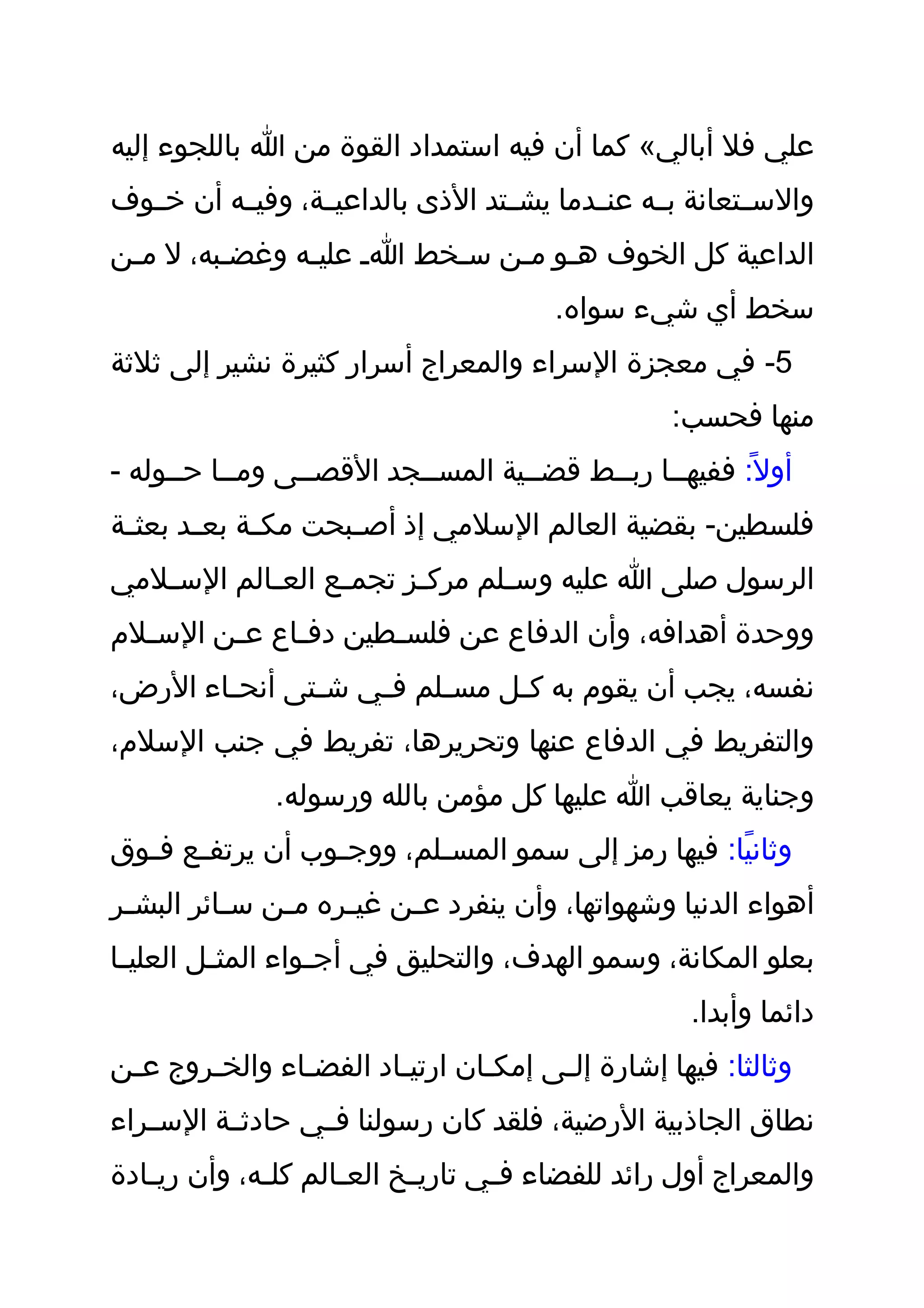 ‫علي‬‫فل‬‫كما‬ « ‫أبالياف‬‫أن‬‫فيه‬‫الستمداد‬‫القوة‬‫من‬‫ا‬‫باللجوء‬‫إليه‬
‫يتعانة‬‫ي‬‫واللس‬‫يه‬‫ي‬‫ب‬‫يدما‬‫ي‬‫عن‬‫يتد‬‫ي‬‫يش‬‫الذى‬،‫ية‬‫ي‬‫بالداعي‬‫يه‬‫ي‬‫وفي‬‫أن‬‫يوف‬‫ي‬‫خ‬
‫الداعية‬‫كل‬‫الخوف‬‫يو‬‫ي‬‫ه‬‫ين‬‫ي‬‫م‬‫يخط‬‫ي‬‫لس‬‫ي‬‫ي‬‫ا‬‫يه‬‫ي‬‫علي‬،‫يبه‬‫ي‬‫وغض‬‫ل‬‫ين‬‫ي‬‫م‬
‫لسخط‬‫أي‬‫رشيء‬.‫لسواه‬
5‫في‬ -‫معجزة‬‫اللسراء‬‫والمعراج‬‫ألسرار‬‫كثيرة‬‫نشير‬‫إلى‬‫ثلثة‬
‫منها‬:‫فحسب‬
:‫ل‬ً:  ‫أو‬‫ففيهييا‬‫ربييط‬‫قضييية‬‫المسييجد‬‫القصييى‬‫ومييا‬‫حييوله‬-
‫بقضية‬ -‫فلسطين‬‫العالم‬‫اللسلمي‬‫إذ‬‫يبحت‬‫ي‬‫أص‬‫ية‬‫ي‬‫مك‬‫يد‬‫ي‬‫بع‬‫ية‬‫ي‬‫بعث‬
‫الرلسول‬‫صلى‬‫ا‬‫عليه‬‫يلم‬‫ي‬‫ولس‬‫يز‬‫ي‬‫مرك‬‫يع‬‫ي‬‫تجم‬‫يالم‬‫ي‬‫الع‬‫يلمي‬‫ي‬‫اللس‬
‫ووحدة‬،‫أهدافه‬‫وأن‬‫الدفاع‬‫عن‬‫يطين‬‫ي‬‫فلس‬‫ياع‬‫ي‬‫دف‬‫ين‬‫ي‬‫ع‬‫يل،م‬‫ي‬‫اللس‬
،‫نفسه‬‫يجب‬‫أن‬‫يقو،م‬‫به‬‫يل‬‫ي‬‫ك‬‫يلم‬‫ي‬‫مس‬‫يي‬‫ي‬‫ف‬‫يتى‬‫ي‬‫رش‬‫ياء‬‫ي‬‫أنح‬،‫الرض‬
‫والتفريط‬‫في‬‫الدفاع‬‫عنها‬،‫وتحريرها‬‫تفريط‬‫في‬‫جنب‬،‫اللسل،م‬
‫وجناية‬‫يعاقب‬‫ا‬‫عليها‬‫كل‬‫مؤمن‬‫بالله‬.‫ورلسوله‬
:‫يا‬ً:  ‫وثان‬‫فيها‬‫رمز‬‫إلى‬‫لسمو‬،‫يلم‬‫ي‬‫المس‬‫يوب‬‫ي‬‫ووج‬‫أن‬‫يع‬‫ي‬‫يرتف‬‫يوق‬‫ي‬‫ف‬
‫أهواء‬‫الدنيا‬،‫ورشهواتها‬‫وأن‬‫ينفرد‬‫ين‬‫ي‬‫ع‬‫يره‬‫ي‬‫غي‬‫ين‬‫ي‬‫م‬‫يائر‬‫ي‬‫لس‬‫ير‬‫ي‬‫البش‬
‫بعلو‬،‫المكانة‬‫ولسمو‬،‫الهدف‬‫والتحليق‬‫في‬‫يواء‬‫ي‬‫أج‬‫يل‬‫ي‬‫المث‬‫يا‬‫ي‬‫العلي‬
‫دائما‬.‫وأبدا‬
:‫وثالثا‬‫فيها‬‫إرشارة‬‫يى‬‫ي‬‫إل‬‫يان‬‫ي‬‫إمك‬‫ياد‬‫ي‬‫ارتي‬‫ياء‬‫ي‬‫الفض‬‫يروج‬‫ي‬‫والخ‬‫ين‬‫ي‬‫ع‬
‫نطاق‬‫الجاذبية‬،‫الرضية‬‫فلقد‬‫كان‬‫رلسولنا‬‫يي‬‫ي‬‫ف‬‫ية‬‫ي‬‫حادث‬‫يراء‬‫ي‬‫اللس‬
‫والمعراج‬‫أول‬‫رائد‬‫للفضاء‬‫يي‬‫ي‬‫ف‬‫يخ‬‫ي‬‫تاري‬‫يالم‬‫ي‬‫الع‬،‫يه‬‫ي‬‫كل‬‫وأن‬‫يادة‬‫ي‬‫ري‬
 