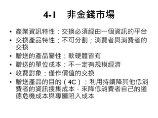 4-1 非金錢市場
• 產業資訊特性：交換必須經由一個資訊的平台
• 交換產品特性：不可分割；消費者與消費者的
交換
• 贈送的產品屬性：軟硬體皆有
• 贈送的單位成本：不一定有規模經濟
• 收費對象：僅作價值的交換
• 贈送產品的目的（4C）：利用持續降其他低消
費者的資訊搜集成本，來降低消費者自己的道
德危機成本與專屬陷入成本
 