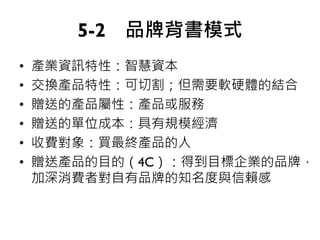 5-2 品牌背書模式
• 產業資訊特性：智慧資本
• 交換產品特性：可切割；但需要軟硬體的結合
• 贈送的產品屬性：產品或服務
• 贈送的單位成本：具有規模經濟
• 收費對象：買最終產品的人
• 贈送產品的目的（4C）：得到目標企業的品牌，
加深消費者對自有品牌的知名度與信賴感
 