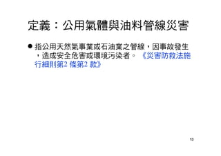 10
定義：公用氣體與油料管線災害
 指公用天然氣事業或石油業之管線，因事故發生
，造成安全危害或環境污染者。 《災害防救法施
行細則第2 條第2 款》
 