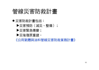 11
管線災害防救計畫
 災害防救計畫包括：
災害預防（減災、整備）；
災害緊急應變；
災後復原重建。
《公用氣體與油料管線災害防救業務計畫》
 