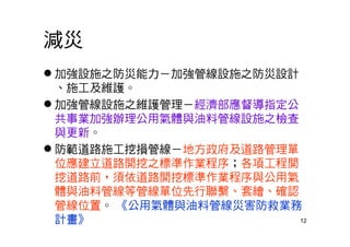 12
減災
 加強設施之防災能力－加強管線設施之防災設計
、施工及維護。
 加強管線設施之維護管理－經濟部應督導指定公
共事業加強辦理公用氣體與油料管線設施之檢查
與更新。
 防範道路施工挖損管線－地方政府及道路管理單
位應建立道路開挖之標準作業程序；各項工程開
挖道路前，須依道路開挖標準作業程序與公用氣
體與油料管線等管線單位先行聯繫、套繪、確認
管線位置。 《公用氣體與油料管線災害防救業務
計畫》
 