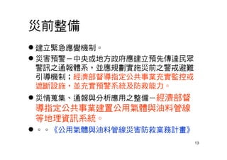 13
災前整備
 建立緊急應變機制。
 災害預警－中央或地方政府應建立預先傳達民眾
警訊之通報體系，並應規劃實施災前之警戒避難
引導機制；經濟部督導指定公共事業充實監控或
遮斷設施，並充實預警系統及防救能力。
 災情蒐集、通報與分析應用之整備－經濟部督
導指定公共事業建置公用氣體與油料管線
等地理資訊系統。
 。。《公用氣體與油料管線災害防救業務計畫》
 