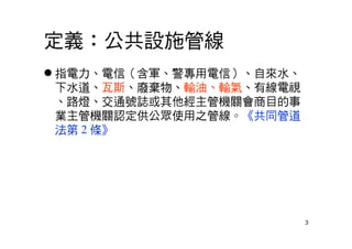 3
定義：公共設施管線
 指電力、電信（含軍、警專用電信）、自來水、
下水道、瓦斯、廢棄物、輸油、輸氣、有線電視
、路燈、交通號誌或其他經主管機關會商目的事
業主管機關認定供公眾使用之管線。《共同管道
法第 2 條》
 
