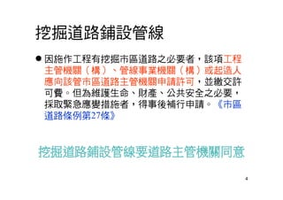 4
挖掘道路鋪設管線
 因施作工程有挖掘市區道路之必要者，該項工程
主管機關（構）、管線事業機關（構）或起造人
應向該管市區道路主管機關申請許可，並繳交許
可費。但為維護生命、財產、公共安全之必要，
採取緊急應變措施者，得事後補行申請。《市區
道路條例第27條》
 
