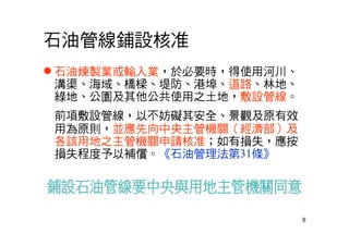 6
石油管線鋪設核准
 石油煉製業或輸入業，於必要時，得使用河川、
溝渠、海域、橋樑、堤防、港埠、道路、林地、
綠地、公園及其他公共使用之土地，敷設管線。
前項敷設管線，以不妨礙其安全、景觀及原有效
用為原則，並應先向中央主管機關（經濟部）及
各該用地之主管機關申請核准；如有損失，應按
損失程度予以補償。《石油管理法第31條》
 