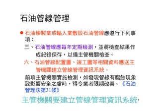 7
石油管線管理
 石油煉製業或輸入業敷設石油管線應遵行下列事
項：
三、石油管線應每年定期檢測，並將檢查結果作
成紀錄保存，以備主管機關檢查。
六、石油管線配置圖、竣工圖等相關資料應送主
管機關建立管線管理資訊系統。
前項主管機關實施檢測，如發現管線有腐蝕現象
致影響安全之虞時，得令業者限期改善。《石油
管理法第31條》
 