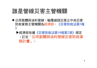 8
誰是管線災害主管機關
 公用氣體與油料管線、輸電線路災害之中央災害
防救業務主管機關為經濟部。《災害防救法第3條
》
經濟部依據《災害防救法第19條第2項》規定
，訂定「公用氣體與油料管線災害防救業
務計畫」。
 