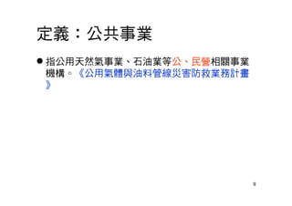 9
定義：公共事業
 指公用天然氣事業、石油業等公、民營相關事業
機構。《公用氣體與油料管線災害防救業務計畫
》
 