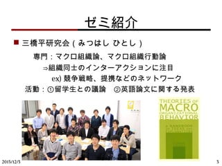 ゼミ紹介
 三橋平研究会（みつはし ひとし）
　　専門：マクロ組織論、マクロ組織行動論
　　　　⇒組織同士のインターアクションに注目
　　　 ex) 競争戦略、提携などのネットワーク
活動：①留学生との議論　②英語論文に関する発表
2013/12/3 3
Mitsuhashi Seminar
 