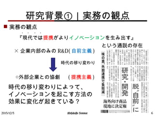 研究背景①｜実務の観点
 実務の観点
　　『現代では提携がよりイノベーションを生み出す』　
　　　　　　　　　　　　　　　　　　　という通説の存在
　　　　
・ ・ ・ ・
× 企業内部のみの R&D( 自前主義 )
　 ○外部企業との協創 　 ( 提携主義 )
時代の移り変わり
2013/12/3 6
時代の移り変わりによって、　
イノベーションを起こす方法の
効果に変化が起きている？
Mitsuhashi Seminar
 